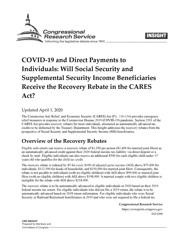 handle is hein.crs/goveaab0001 and id is 1 raw text is: 







             Congressional
           'aResearch Service
 ~         ~~ i~nforming the Iegislative debate since 1914___________________




 COVID-19 and Direct Payments to

 Individuals: Will Social Security and

 Supplemental Security Income Beneficiaries

 Receive the Recovery Rebate in the CARES

 Act?



 Updated   April 1, 2020
 The Coronavirus Aid, Relief, and Economic Security (CARES) Act (P.L. 116-136) provides emergency
 relief measures in response to the Coronavirus Disease 2019 (COVID-19) pandemic. Section 2201 of the
 CARES Act provides recovery rebates for most individuals, structured as automatically advanced tax
 credits to be disbursed by the Treasury Department. This Insight addresses the recovery rebates from the
perspective of Social Security and Supplemental Security Income (SSI) beneficiaries.


Overview of the Recovery Rebates

Eligible individuals can receive a recovery rebate of $1,200 per person ($2,400 for married joint filers) as
an automatically advanced credit against their 2020 federal income tax liability via direct deposit or a
check by mail. Eligible individuals can also receive an additional $500 for each eligible child under 17
years old who qualifies for the child tax credit.
The recovery rebate is reduced by $5 for every $100 of adjusted gross income (AGI) above $75,000 for
individuals, $112,500 for heads of households, and $150,000 for married joint filers. Consequently, the
rebate is not payable to individuals (with no eligible children) with AGI above $99,000 or married joint
filers (with no eligible children) with AGI above $198,000. A married couple with two eligible children is
ineligible for the rebate with AGI above $218,000.
The recovery rebate is to be automatically advanced to eligible individuals in 2020 based on their 2019
federal income tax return. For eligible individuals who did not file a 2019 return, the rebate is to be
automatically advanced based on 2018 return information. For eligible individuals who were Social
Security or Railroad Retirement beneficiaries in 2019 and who were not required to file a federal tax

                                                           Congressional Research Service
                                                             https://crsreports.congress.gov
                                                                               IN11290

CRS INSIGHT
Prepared for Members and
Committees of Congress


