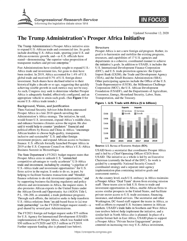 handle is hein.crs/goveaaj0001 and id is 1 raw text is: 





Congressional Research Service


ime Samnmees


                                                                                       Updated November   12, 2020

The Trump Administration's Prosper Africa Initiative


The Trump  Administration's Prosper Africa initiative aims
to expand U.S.-African trade and commercial ties. Its goals
include doubling U.S.-Africa trade, spurring joint U.S. and
African economic growth, and-as  U.S. officials have
stated-demonstrating the superior value proposition of
transparent markets and private enterprise.
Past Administrations have similarly sought to expand U.S.-
Africa trade and investment ties, but gains to date have
been modest. In 2019, Africa accounted for 1.4% of U.S.
global trade and received 0.7% of U.S. foreign direct
investment. Such shares have declined relative to their
historical highs a decade or so ago, suggesting that quickly
achieving sizable growth in such metrics may not be easy.
As such, Congress may seek to determine whether Prosper
Africa is adequately funded, effectively configured, and an
appropriate vehicle to attain such goals. (See Figure 1 for
recent U.S.-Africa trade trends.)
Background,   Vision, and justification
Then-National Security Advisor John Bolton announced
Prosper Africa in a late 2018 speech unveiling the
Administration's Africa strategy. The initiative, he said,
would foster U.S. investment, expand Africa's middle class,
and enhance business climates across the region. He also
said it would help to counter predatory financial and
political efforts by Russia and China in Africa; encourage
African leaders to choose high-quality, transparent,
inclusive and sustainable U.S. and other foreign
investment projects; and expand African access to business
finance. U.S. officials formally launched Prosper Africa in
2019 at the U.S. Corporate Council on Africa's U.S.-Africa
Business Summit  in Mozambique.
The State Department's FY2021 budget request states that
Prosper Africa aims to unleash U.S. unmatched
competitive advantages to vastly accelerate U.S-Africa
trade and investment, including by creating a pipeline of
U.S.-Africa trade and investment opportunities for U.S.
firms active in the region. It seeks to do so, in part, by
helping to facilitate business transactions and blended-
finance solutions to de-risk investment opportunities, and
by supporting business-facilitating regulatory and policy
reforms and environments in Africa, the request states. It
also promotes African exports to the United States under
the African Growth and Opportunity Act (AGOA  Title I,
P.L. 106-200, as amended, a trade preference program).
Through  such efforts, the initiative seeks to help transform
U.S.-Africa relations from an aid-based focus to [a] true
trade partnership (as the FY2020 budget request stated)-a
goal shared by several past Administrations.
The FY2021  foreign aid budget request seeks $75 million
for U.S. Agency for International Development (USAID)
implementation of Prosper Africa, which was funded with
$50 million in FY2020 and $25.5 million in FY2019.
Further separate funding also is planned (see below).


Structure
Prosper Africa is not a new foreign aid program. Rather, its
goal is to harmonize and mobilize the existing programs,
resources, and capabilities of 17 U.S. agencies and
departments in a cohesive, coordinated manner to achieve
the initiative's goals. In addition to USAID, it includes the
U.S. International Development Finance Corporation
(DFC), and U.S. trade promotion agencies: the Export-
Import Bank (EXIM),  the Trade and Development Agency
(TDA),  and the Small Business Administration (SBA).
Other participating agencies include the Office of the U.S.
Trade Representative (USTR), the Millennium Challenge
Corporation (MCC), the U.S. African Development
Foundation (USADF),  and the Departments of Agriculture,
Commerce,  Energy, Homeland  Security, Labor, State,
Transportation, and the Treasury.
Figure  1. U.S. Trade with Africa ($ in billions)
                    Exports  Imports
                      Services Services
      S*oods








           2014  2015   2016  2017  2018   2019
Source: U.S. Bureau of Economic Analysis (BEA).
USAID   hosts a secretariat that coordinates Prosper Africa
and is led by a Chief Operating Officer (CEO) from
USAID.  The initiative as a whole is led by an Executive
Chairman  (currently the head of the DFC). Its work is
guided by a nonpublic National Security Council-
coordinated strategy and a separate inter-agency
implementation plan containing initiative goals and
assessment metrics.
At the country level, each U.S. embassy in Africa maintains
a Prosper Africa Deal Team drawn from existing mission
staff. These teams aim to link U.S. firms to trade and
investment opportunities in Africa, enable African firms to
access similar prospects in the United States, and facilitate
private sector access to U.S. trade assistance, financing,
insurance, and related services. The secretariat and other
Washington, DC-based  staff support the teams in Africa, as
well as efforts to expand U.S. business interest in African
markets. USAID's  trade hubs in Southern and West Africa
(see textbox below) help implement the initiative, and a
similar hub in North Africa also is planned. In place of a
similar former hub in East Africa, USAID plans to support
a Prosper Africa Private Sector Engagement project
centered on increasing two-way U.S.-Africa investment,


ittps://crsreports.congress.gt


