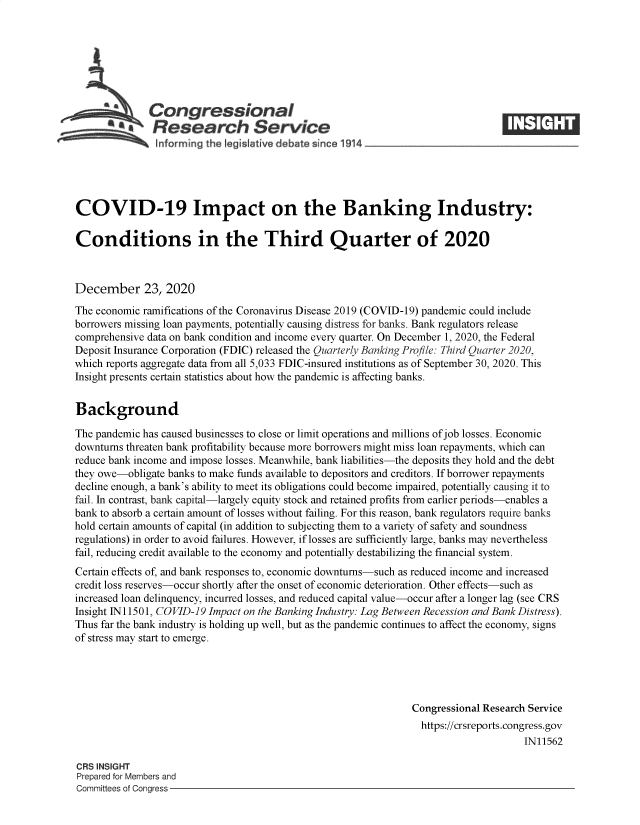 handle is hein.crs/goveabv0001 and id is 1 raw text is: 







          aCongressional
            SResearch Service






COVID-19 Impact on the Banking Industry:

Conditions in the Third Quarter of 2020



December 23, 2020

The economic ramifications of the Coronavirus Disease 2019 (COVID-19) pandemic could include
borrowers missing loan payments, potentially causing distress for banks. Bank regulators release
comprehensive data on bank condition and income every quarter. On December 1, 2020, the Federal
Deposit Insurance Corporation (FDIC) released the Quarterly Banking Profile: Third Quarter 2020,
which reports aggregate data from all 5,033 FDIC-insured institutions as of September 30, 2020. This
Insight presents certain statistics about how the pandemic is affecting banks.


Background

The pandemic has caused businesses to close or limit operations and millions of job losses. Economic
downturns threaten bank profitability because more borrowers might miss loan repayments, which can
reduce bank income and impose losses. Meanwhile, bank liabilities-the deposits they hold and the debt
they owe-obligate banks to make funds available to depositors and creditors. If borrower repayments
decline enough, a bank's ability to meet its obligations could become impaired, potentially causing it to
fail. In contrast, bank capital-largely equity stock and retained profits from earlier periods-enables a
bank to absorb a certain amount of losses without failing. For this reason, bank regulators require banks
hold certain amounts of capital (in addition to subjecting them to a variety of safety and soundness
regulations) in order to avoid failures. However, if losses are sufficiently large, banks may nevertheless
fail, reducing credit available to the economy and potentially destabilizing the financial system.
Certain effects of, and bank responses to, economic downturns-such as reduced income and increased
credit loss reserves-occur shortly after the onset of economic deterioration. Other effects-such as
increased loan delinquency, incurred losses, and reduced capital value-occur after a longer lag (see CRS
Insight IN11501, COVID-19 Impact on the Banking Industry: Lag Between Recession and Bank Distress).
Thus far the bank industry is holding up well, but as the pandemic continues to affect the economy, signs
of stress may start to emerge.





                                                                Congressional Research Service
                                                                https://crsreports.congress.gov
                                                                                     IN11562

CRS INSIGHT
Prepared for Members and
Committees of Congress


