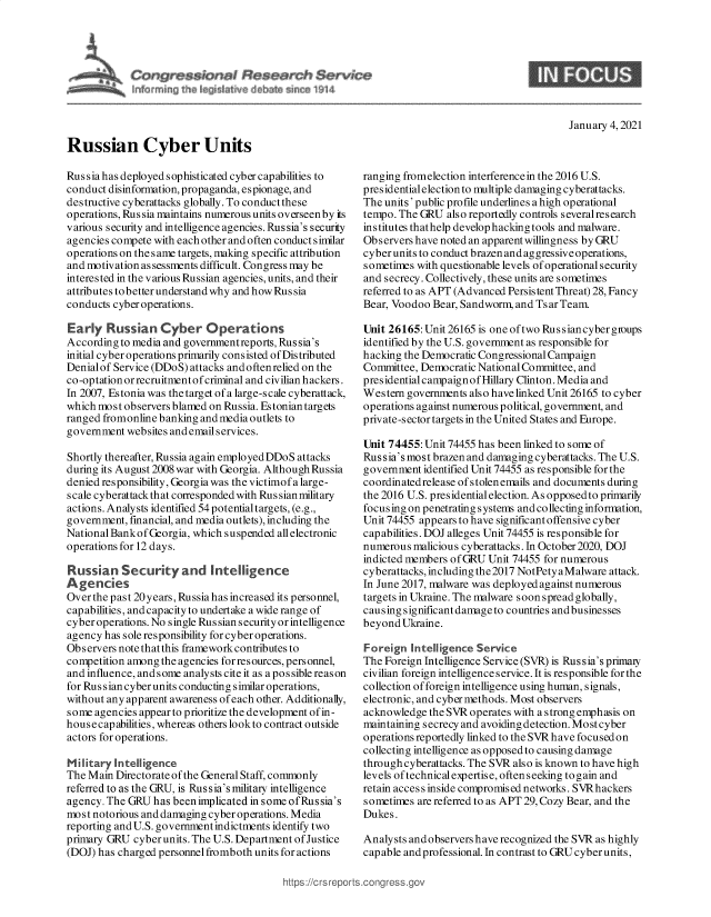 handle is hein.crs/goveadj0001 and id is 1 raw text is: 




C      res~ibrni~ ~s~r~h $~rvkx~
                                   ~14


9


January 4, 2021


Russian Cyber Units


Rus sia has deployed sophisticated cyber capabilities to
conduct disinformation, propaganda, espionage, and
destructive cyberattacks globally. To conduct these
operations, Russia maintains numerous units overseen by its
various security and intelligence agencies. Rus sia's security
agencies compete with each other and often conduct similar
operations on the s ame targets, making specific attribution
and motivation as sessments difficult. Congress may be
interested in the various Russian agencies, units, and their
attributes to better understand why and how Rus sia
conducts cyber operations.

Early   Russian   Cyber Operations
According to media and governmentreports, Russia's
initial cyber operations primarily consisted of Distributed
Denialof Service (DDoS) attacks andoftenrelied on the
co-optation or recruitment ofcriminal and civilian hackers.
In 2007, Estonia was the target of a large-scale cyberattack,
which most observers blamed on Russia. Estonian targets
ranged fromonline banking and media outlets to
government  websites and email services.

Shortly thereafter, Russia again employedDDoS attacks
during its August 2008 war with Georgia. Although Russia
denied responsibility, Georgia was the victimof a large-
scale cyberattack th at corresponded with Rus sian military
actions. Analysts identified 54 potentialtargets, (e.g.,
government, financial, and media outlets), including the
National Bankof Georgia, which suspended all electronic
operations for 12 days.

Russian Security and Intelligence
A gencies
Over the past 20years, Russia has increased its personnel,
capabilities, and capacity to undertake a wide range of
cyber operations. No single Rus sian security or intelligence
agency has sole responsibility for cyber operations.
Observers note thatthis framework contributes to
competition among the agencies for resources, personnel,
and influence, and some analysts cite it as a po s sible reason
for Rus sian cyber units conducting similar operations,
without any apparent awareness of each other. Additionally,
some agencies appear to prioritize the development of in-
house capabilities, whereas others lookto contract outside
actors for operations.

Military Intelligence
The Main Directorate of the General Staff, commonly
referred to as the GRU, is Russia's military intelligence
agency. The GRU  has beenimplicated in some ofRussia's
most notorious and damaging cyber operations. Media
reporting and U.S. government indictments identify two
primary GRU  cyber units. The U.S. Department ofJustice
(DOJ) has charged personnel fromboth units for actions


ranging fromelection interferencein the 2016 U.S.
presidential election to multiple damaging cyberattacks.
The units' public profile underlines a high operational
tempo. The GRU  also reportedly controls severalresearch
institutes thathelp develop hacking tools and malware.
Observers have noted an apparent willingness by GRU
cyber units to conduct brazen and aggressive operations,
sometimes with questionable levels of operational security
and secrecy. Collectively, these units are sometimes
referred to as APT (Advanced Persis tent Threat) 28, Fancy
Bear, Voodoo Bear, Sandworm, and Tsar Team.

Unit 26165: Unit 26165 is one oftwo Rus siancyber gioups
identified by the U.S. government as responsible for
hacking the Democratic Congressional Campaign
Committee, Democratic National Committee, and
presidentialcampaignofHillary Clinton. Media and
Western governments also have linked Unit 26165 to cyber
operations against numerous political, government, and
private-sector targets in the United States and Europe.

Unit 74455: Unit 74455 has been linked to some of
Rus sia's most brazen and damaging cyberattacks. The U.S.
government  identified Unit 74455 as responsible for the
coordinatedrelease ofstolenemails and documents during
the 2016 U.S. presidential election. As opposedto primarily
focusing on penetrating systems and collecting information,
Unit 74455 appears to have significant offensive cyber
capabilities. DOJ alleges Unit 74455 is responsible for
numerous  malicious cyberattacks. In October 2020, DOJ
indicted members ofGRU  Unit 74455 for numerous
cyberattacks, including the2017 NotPety aMalware attack.
In June 2017, malware was deployed against numerous
targets in Ukraine. The malware soon spread globally,
causing significant damage to countries andbusinesses
beyond Ukraine.

Foreign  Intelligence Service
The Foreign Intelligence Service (SVR) is Russia's primay
civilian foreign intelligence service. It is responsible for the
collection of foreign intelligence using human, signals,
electronic, and cyber methods. Most observers
acknowledge  the SVR operates with a strong emphasis on
maintaining secrecy and avoiding detection. Most cyber
operations reportedly linked to the SVR have focused on
collecting intelligence as opposed to causing damage
through cyberattacks. The SVR also is known to have high
levels of technicalexpertise, often seeking to gain and
retain access inside compromised networks. SVRhackers
sometimes are referred to as APT 29, Cozy Bear, and the
Dukes.

Analysts andobservers have recognized the SVR as highly
capable and professional. In contrast to GRU cyber units,


https://crsrepc


