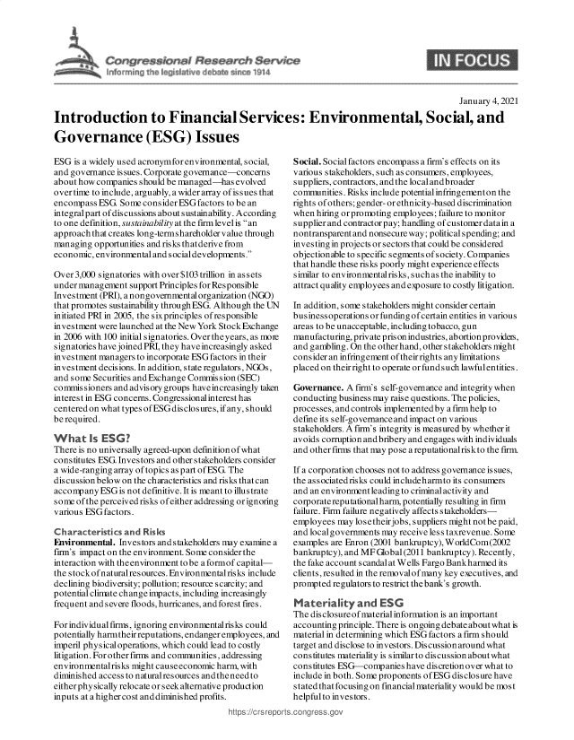 handle is hein.crs/goveadn0001 and id is 1 raw text is: 
                                                                                               January 4, 2021

Introduction to Financial Services: Environmental, Social, and

Governance (ESG) Issues


ESG  is a widely used acronymfor environmental, social,
and governance is sues. Corporate governance-concerns
about how companies should be managed-has  evolved
over time to include, arguably, a wider array of is sues that
encompass  ESG. Some consider ESG factors to be an
integralpart ofdiscussions about sustainability. According
to one definition, sustainability at the firmlevel is an
approach that creates long-termshareholder value through
managing  opportunities and risks thatderive from
economic, environmental and socialdevelopments.

Over 3,000 signatories with over $103 trillion in as sets
under management  support Principles for Responsible
Investment (PRI), a nongovernmental organization (NGO)
that promotes sustainability through ESG. Although the UN
initiated PRI in 2005, the six principles of responsible
investment were launched at the New York Stock Exchange
in 2006 with 100 initial signatories. Over the years, as moie
signatories have joined PRI, they have increasingly asked
investment managers to incorporate ESG factors in their
investment decisions. In addition, state regulators, NGOs,
and some Securities and Exchange Commission (SEC)
commissioners and advisory groups have increasingly taken
interest in ESG concerns. Congressionalinterest has
centeredon what types ofESGdisclosures, if any, should
be required.

What i        ESG?
There is no universally agreed-upon defmition of what
constitutes ESG. Investors and other stakeholders consider
a wide-ranging array of topics as part of ESG. The
discussion below on the characteristics and risks that can
accompany  ESG is not defmitive. It is meant to illustrate
some of the perceived risks of either addressing or ignoring
various ESG factors.

Characteristics  and Risks
Fnvironmental. Investors and stakeholders may examine a
firm's impact on the environment. Some consider the
interaction with the environment to be a formof capital-
the stock ofnaturalresources. Environmentalrisks include
declining biodiversity; pollution; resource scarcity; and
potential climate changeimpacts, including increasingly
frequent and severe floods, hurricanes, and forest fires.

For individual firms, ignoring environmental risks could
potentially harmtheir reputations, endanger employees, and
imperil physical operations, which could lead to costly
litigation. For other firms and communities, addressing
environmentalrisks might causeeconomic harm, with
diminished access to natural resources andtheneedto
either phy sically relocate or seek alternative production
inputs at ahighercost anddiminished profits.
                                         https://crsrepo


Social. Social factors encompass a firm's effects on its
various stakeholders, such as consumers, employees,
suppliers, contractors, and the local andbroader
communities. Risks include potential infringementon the
rights of others; gender- or ethnicity-based discrimination
when  hiring orpromoting employees; failure to monitor
supplier and contractorpay; handling of customer datain a
nontransparentand nonsecureway; political spending; and
investing in projects or sectors that could be considered
objectionable to specific segments of society. Companies
that handle these risks poorly might experience effects
similar to environmentalrisks, such as the inability to
attract quality employees and exposure to costly litigation.

In addition, some stakeholders might consider certain
businessoperations or funding of certain entities in various
areas to be unacceptable, including tobacco, gun
manufacturing, private prison industries, abortion provideis,
and gambling. On the otherhand, other stakeholders might
consider an infringement of theirrights any limitations
placed on their right to operate or fund such lawfulentities.

Governance.  A firm's self-governance and integrity when
conducting business may raise questions. The policies,
processes, andcontrols implementedby afirmhelp to
define its self-governance and impact on various
stakeholders. A fim's integrity is measured by whether it
avoids corruption andbribery and engages with individuals
and other firms that may pose a reputationalriskto the firm.

If a corporation chooses not to address governance is sues,
the associatedrisks could includeharmto its consumers
and an environment leading to criminal activity and
corporate reputationalharm, potentially resulting in firm
failure. Firm failure negatively affects stakeholders-
employees  may losetheirjobs, suppliers might notbe paid,
and localgovernments may receive less taxrevenue. Some
examples are Enron (2001 bankruptcy), WorldCom(2002
bankruptcy), and MF Global(2011 bankruptcy). Recently,
the fake account s candal at Wells Fargo Bankharmed its
clients, resulted in the removalof many key executives, and
prompted  regulators to restrict the bank's growth.

Materiality and ESG
The disclosureof materialinformation is an important
accounting principle. There is ongoing debate about what is
material in determining which ESG factors a firm should
target and disclose to investors. Discussion around what
constitutes materiality is s imilar to discussion about what
constitutes ESG-companies  have discretionover what to
include in both. Some proponents of ESG disclosure have
stated that focusing on financial materiality would be most
helpful to investors.
.conress.ov


6



