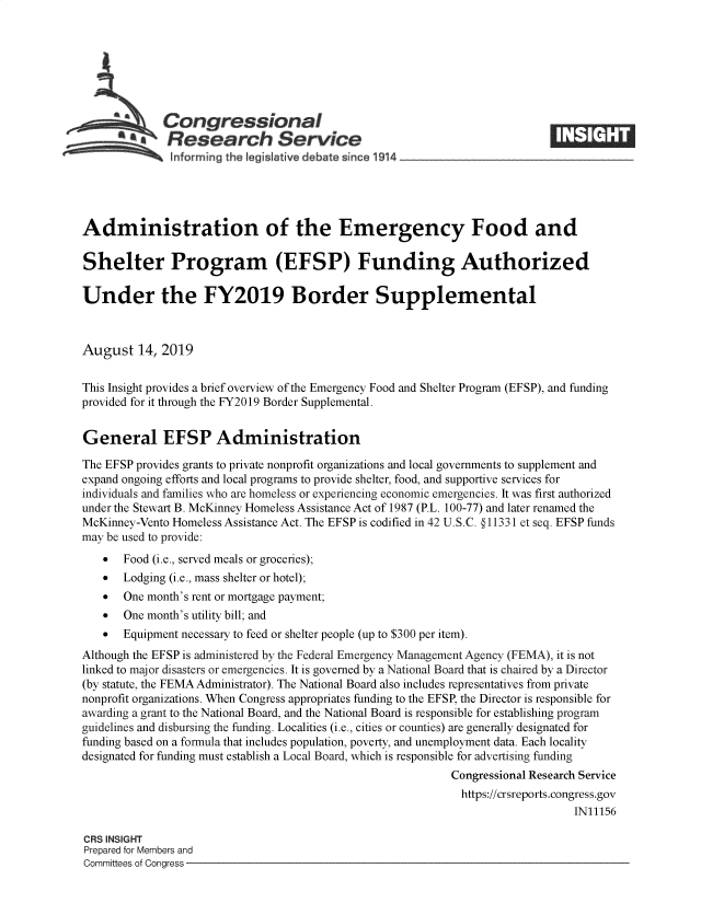 handle is hein.crs/goveagt0001 and id is 1 raw text is: 







             Congressional
             aResearch Service






Administration of the Emergency Food and

Shelter Program (EFSP) Funding Authorized

Under the FY2019 Border Supplemental



August   14, 2019


This Insight provides a brief overview of the Emergency Food and Shelter Program (EFSP), and funding
provided for it through the FY2019 Border Supplemental.


General EFSP Administration

The EFSP provides grants to private nonprofit organizations and local governments to supplement and
expand ongoing efforts and local programs to provide shelter, food, and supportive services for
individuals and families who are homeless or experiencing economic emergencies. It was first authorized
under the Stewart B. McKinney Homeless Assistance Act of 1987 (P.L. 100-77) and later renamed the
McKinney-Vento Homeless Assistance Act. The EFSP is codified in 42 U.S.C. §O11331 et seq. EFSP funds
may be used to provide:
      Food (i.e., served meals or groceries);
      Lodging (i.e., mass shelter or hotel);
      One month's rent or mortgage payment;
      One month's utility bill; and
      Equipment necessary to feed or shelter people (up to $300 per item).
Although the EFSP is administered by the Federal Emergency Management Agency (FEMA), it is not
linked to major disasters or emergencies. It is governed by a National Board that is chaired by a Director
(by statute, the FEMA Administrator). The National Board also includes representatives from private
nonprofit organizations. When Congress appropriates funding to the EFSP, the Director is responsible for
awarding a grant to the National Board, and the National Board is responsible for establishing program
guidelines and disbursing the funding. Localities (i.e., cities or counties) are generally designated for
funding based on a formula that includes population, poverty, and unemployment data. Each locality
designated for funding must establish a Local Board, which is responsible for advertising funding
                                                           Congressional Research Service
                                                             https://crsreports.congress.gov
                                                                               IN11156

CRS INSIGHT
Prepared for Members and
Committees of Congress


