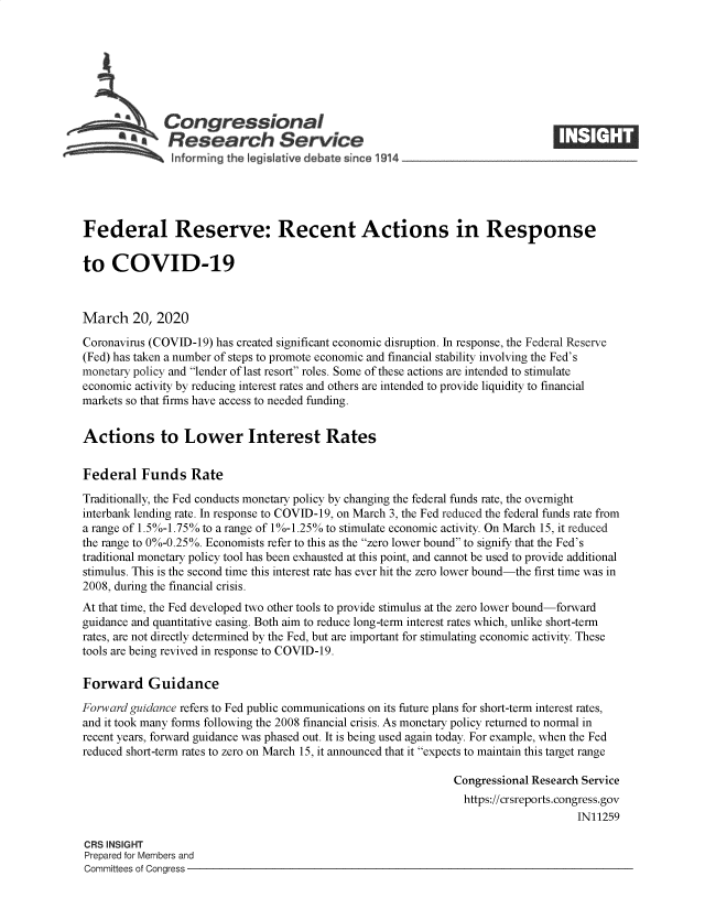 handle is hein.crs/goveahd0001 and id is 1 raw text is: 







              Congressional
           *   Research Service






Federal Reserve: Recent Actions in Response

to   COVID-19



March 20, 2020

Coronavirus (COVID-19) has created significant economic disruption. In response, the Federal Reserve
(Fed) has taken a number of steps to promote economic and financial stability involving the Fed's
monetary policy and lender of last resort roles. Some of these actions are intended to stimulate
economic activity by reducing interest rates and others are intended to provide liquidity to financial
markets so that firms have access to needed funding.


Actions to Lower Interest Rates


Federal   Funds   Rate

Traditionally, the Fed conducts monetary policy by changing the federal funds rate, the overnight
interbank lending rate. In response to COVID-19, on March 3, the Fed reduced the federal funds rate from
a range of 1.5%-1.75% to a range of 1%-1.25% to stimulate economic activity. On March 15, it reduced
the range to 0%-0.25%. Economists refer to this as the zero lower bound to signify that the Fed's
traditional monetary policy tool has been exhausted at this point, and cannot be used to provide additional
stimulus. This is the second time this interest rate has ever hit the zero lower bound-the first time was in
2008, during the financial crisis.
At that time, the Fed developed two other tools to provide stimulus at the zero lower bound-forward
guidance and quantitative easing. Both aim to reduce long-term interest rates which, unlike short-term
rates, are not directly determined by the Fed, but are important for stimulating economic activity. These
tools are being revived in response to COVID-19.

Forward Guidance

Forward guidance refers to Fed public communications on its future plans for short-term interest rates,
and it took many forms following the 2008 financial crisis. As monetary policy returned to normal in
recent years, forward guidance was phased out. It is being used again today. For example, when the Fed
reduced short-term rates to zero on March 15, it announced that it expects to maintain this target range

                                                               Congressional Research Service
                                                               https://crsreports.congress.gov
                                                                                    IN11259

CRS INSIGHT
Prepared for Members and
Committees of Congress


