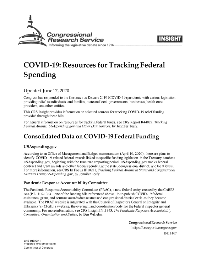 handle is hein.crs/goveahh0001 and id is 1 raw text is: 







             Congressional
             SResearch Service





COVID-19: Resources for Tracking Federal

Spending



Updated June 17, 2020
Congress has responded to the Coronavirus Disease 2019 (COVID-19) pandemic with various legislation
providing relief to individuals and families, state and local governments, businesses, health care
providers, and other entities.
This CRS Insight provides information on selected sources for tracking COVID-19 relief funding
provided through these bills.
For general information on resources for tracking federal funds, see CRS Report R44027, Tracking
Federal Awards: USAspending. gov and Other Data Sources, by Jennifer Teefy.


Consolidated Data on COVID-19 Federal Funding

USAspending.gov
According to an Office of Management and Budget memorandum (April 10, 2020), there are plans to
identify COVID-19-related federal awards linked to specific funding legislation in the Treasury database
USAspending.gov, beginning with the June 2020 reporting period. USAspending.gov tracks federal
contract and grant awards and other federal spending at the state, congressional district, and local levels.
For more information, see CRS In Focus IF 10231, Tracking Federal Awards in States and Congressional
Districts Using USAspending. gov, by Jennifer Teefy.

Pandemic   Response  Accountability  Committee
The Pandemic Response Accountability Committee (PRAC), anew federal entity created by the CARES
Act (P.L. 116-136)-one of the funding bills referenced above-is to publish COVID-19 federal
assistance, grant, and contract awards data at state and congressional district levels as they become
available. The PRAC website is integrated with the Council of Inspectors General on Integrity and
Efficiency's (CIGIE's) website, the oversight and coordination body for the federal inspector general
community. For more information, see CRS Insight IN 11343, The Pandemic Response Accountability
Committee: Organization andDuties, by Ben Wilhelm.

                                                            Congressional Research Service
                                                              https://crsreports.congress.gov
                                                                                 IN11407

CRS INSIGHT
Prepared for Membersand
Committeesof Congress


