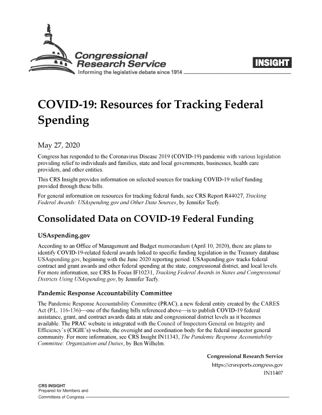 handle is hein.crs/goveahi0001 and id is 1 raw text is: 







              Congressional
    .-. Research Service
               informing the lgisIafive debate since 1914___________________




COVID-19: Resources for Tracking Federal

Spending



May   27, 2020

Congress has responded to the Coronavirus Disease 2019 (COVID-19) pandemic with various legislation
providing relief to individuals and families, state and local governments, businesses, health care
providers, and other entities.
This CRS Insight provides information on selected sources for tracking COVID-19 relief funding
provided through these bills.
For general information on resources for tracking federal funds, see CRS Report R44027, Tracking
Federal Awards: USAspending.gov and Other Data Sources, by Jennifer Teefy.


Consolidated Data on COVID-19 Federal Funding

USAspending.gov
According to an Office of Management and Budget memorandum (April 10, 2020), there are plans to
identify COVID-19-related federal awards linked to specific funding legislation in the Treasury database
USAspending.gov, beginning with the June 2020 reporting period. USAspending.gov tracks federal
contract and grant awards and other federal spending at the state, congressional district, and local levels.
For more information, see CRS In Focus IF 10231, Tracking Federal Awards in States and Congressional
Districts Using USAspending.gov, by Jennifer Teefy.

Pandemic   Response  Accountability  Committee
The Pandemic Response Accountability Committee (PRAC), a new federal entity created by the CARES
Act (P.L. 116-136)-one of the funding bills referenced above-is to publish COVID-19 federal
assistance, grant, and contract awards data at state and congressional district levels as it becomes
available. The PRAC website is integrated with the Council of Inspectors General on Integrity and
Efficiency's (CIGIE's) website, the oversight and coordination body for the federal inspector general
community. For more information, see CRS Insight IN11343, The Pandemic Response Accountability
Committee: Organization and Duties, by Ben Wilhelm.

                                                             Congressional Research Service
                                                               https://crsreports. congress.gov
                                                                                  IN11407

CRS INSIGHT
Prepared for Members and
Committees of Congress


