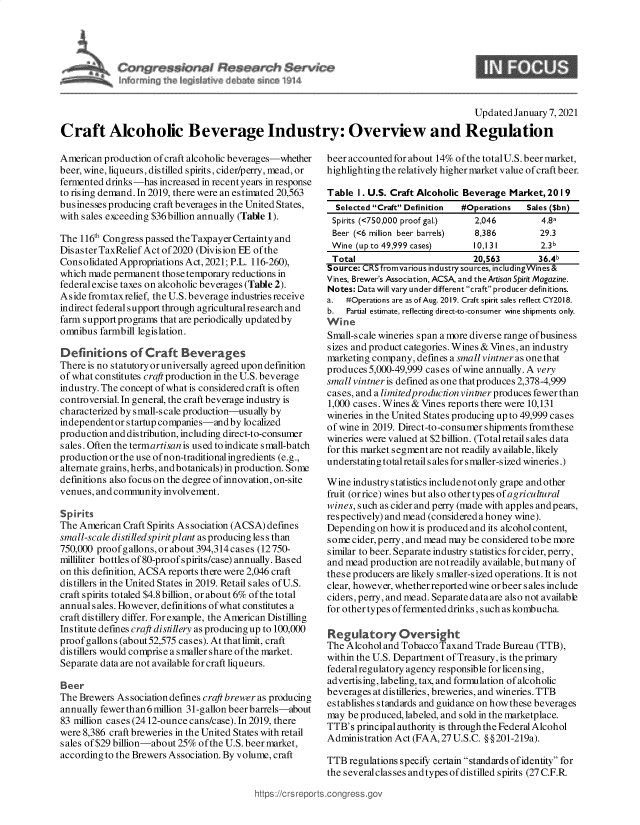 handle is hein.crs/goveaml0001 and id is 1 raw text is: 




C          $        I    $~?an~h $erw~e
fr~  m~ ~  h   ~                    ~


9


                                                                                          Updated January 7, 2021

Craft Alcoholic Beverage Industry: Overview and Regulation


American  production of craft alcoholic beverages-whether
beer, wine, liqueurs, distilled spirits, cider/perry, mead, or
fermented drinks-has  increased in recent years in response
to rising demand. In 2019, there were an estimated 20,563
businesses producing craft beverages in the United States,
with sales exceeding $36 billion annually (Table 1).

The 116th Congress passed the Taxpayer Certainty and
Dis aster TaxRelief Act of 2020 (Division EE of the
Consolidated Appropriations Act, 2021; P.L. 116-260),
which made  permanent those temporary reductions in
federal excise taxes on alcoholic beverages (Table 2).
Aside fromtaxrelief, the U.S. beverage industries receive
indirect federal support through agricultural research and
farm support programs that are periodically updated by
omnibus  farmbill legislation.

Definitions of Craft Beverages
There is no statutory or universally agreed upon definition
of what constitutes craft production in the U.S. beverage
industry. The concept of what is considered craft is often
controversial. In general, the craft beverage industry is
characterized by small-scale production-usually by
independent or startup companies-and by localized
production and distribution, including direct-to-consumer
sales. Often the termartisan is used to indicate small-batch
production or the use of non-traditional ingredients (e.g.,
alternate grains, herbs, andbotanicals) in production. Some
definitions also focus on the degree of innovation, on-site
venues, and community involvement.

Spirits
The American  Craft Spirits Association (ACSA) defines
small-scale disti lledspirit plant as producing les s than
750,000 proofgallons, or about 394,314 cases (12750-
milliliter bottles of80-proof spirits/case) annually. Based
on this definition, ACSA reports there were 2,046 craft
distillers in the United States in 2019. Retail sales of U.S.
craft spirits totaled $4.8 billion, or about 6% of the total
annuals ales. However, definitions of what constitutes a
craft distillery differ. For example, the American Distilling
Institute defines craft distillery as producing up to 100,000
proofgallons (about52,575 cases). Atthatlimit, craft
distillers would comprise a smaller share of the market.
Separate data are not available for craft liqueurs.

Beer
The Brewers Association defines craft brewer as producing
annually fewer than 6million 31-gallon beer barrels-about
83 million cases (2412-ounce cans/case). In 2019, there
were 8,386 craft breweries in the United States with retail
s ales of $29 billion-about 25% of the U.S. beer market,
according to the Brewers Association. By volume, craft


beer accounted for about 14% of the total U.S. beer market,
highlighting the relatively higher market value of craft beer.

Table  I. U.S. Craft Alcoholic Beverage Market, 20 1 9
  Selected Craft Definition #Operations  Sales ($bn)
  Spirits (<750,000 proof gal.) 2,046         4.8a
  Beer (<6 million beer barrels) 8,386        29.3
  Wine (up to 49,999 cases)     10,131        2.3b
  Total                         20,563        36.4b
Source: CRS fromvarious industry sources, includingWines&
Vines, Brewer's Association, ACSA, and the Artisan Spirit Magazine.
Notes: Data will vary under different craft producer definitions.
a.  #Operations are as of Aug. 2019. Craft spirit sales reflect CY2018.
b.  Partial estimate, reflecting direct-to-consumer wine shipments only.
Wine
Small-scale wineries span a more diverse range of business
sizes and product categories. Wines & Vines, an industry
marketing company,  defines a small vintneras onethat
produces 5,000-49,999 cases of wine annually. A very
small vintner is defined as one that produces 2,378-4,999
cases, and a limitedproduction vintner produces fewer than
1,000 cases. Wines & Vines reports there were 10,131
wineries in the United States producing up to 49,999 cases
of wine in 2019. Direct-to-consumer shipments fromthese
wineries were valued at $2 billion. (Totalretail sales data
for this market segment are not readily available, likely
understating total retail s ales for smaller-sized wineries.)

Wine  industry statistics includenot only grape and other
fruit (orrice) wines butalso othertypes of agricultural
wines, such as cider and perry (made with apples and pears,
respectively) and mead (considered a honey wine).
Depending  on how it is produced and its alcohol content,
some  cider, perry, and mead may be considered to be more
similar to beer. Separate industry statistics for cider, perry,
and mead production are notreadily available, but many of
these producers are likely smaller-sized operations. It is not
clear, however, whether reported wine or beer sales include
ciders, perry, and mead. Separate data are also not available
for other types of fermented drinks, such as kombucha.

Regulatory Oversight
The Alcohol and Tobacco Taxand  Trade Bureau (TTB),
within the U.S. Department of Treasury, is the primary
federal regulatory agency responsible for licensing,
advertising, labeling, tax, and formulation of alcoholic
beverages at distilleries, breweries, and wineries. TTB
establishes standards and guidance on howthese beverages
may  be produced, labeled, and sold in the marketplace.
TTB's  principal authority is throughthe Federal Alcohol
Administration Act (FAA, 27 U.S.C. § §201-219a).

TTB  regulations specify certain standards ofidentity for
the severalclasses andtypes of distilled spirits (27 C.F.R


