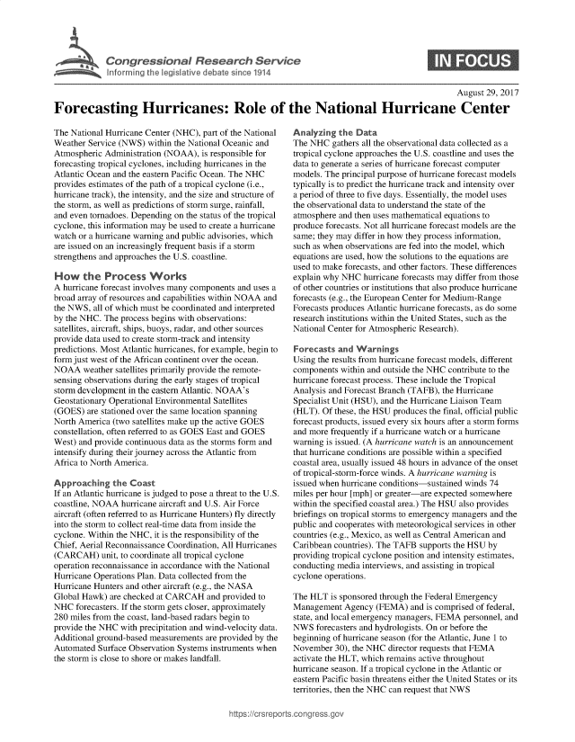 handle is hein.crs/goveapm0001 and id is 1 raw text is: 




Congressional Research Service
Informing the legislative debate since 1914


0


                                                                                                  August 29, 2017

Forecasting Hurricanes: Role of the National Hurricane Center


The National Hurricane Center (NHC), part of the National
Weather Service (NWS)  within the National Oceanic and
Atmospheric Administration (NOAA),  is responsible for
forecasting tropical cyclones, including hurricanes in the
Atlantic Ocean and the eastern Pacific Ocean. The NHC
provides estimates of the path of a tropical cyclone (i.e.,
hurricane track), the intensity, and the size and structure of
the storm, as well as predictions of storm surge, rainfall,
and even tornadoes. Depending on the status of the tropical
cyclone, this information may be used to create a hurricane
watch or a hurricane warning and public advisories, which
are issued on an increasingly frequent basis if a storm
strengthens and approaches the U.S. coastline.

How the Process Works
A hurricane forecast involves many components and uses a
broad array of resources and capabilities within NOAA and
the NWS,  all of which must be coordinated and interpreted
by the NHC. The process begins with observations:
satellites, aircraft, ships, buoys, radar, and other sources
provide data used to create storm-track and intensity
predictions. Most Atlantic hurricanes, for example, begin to
form just west of the African continent over the ocean.
NOAA   weather satellites primarily provide the remote-
sensing observations during the early stages of tropical
storm development in the eastern Atlantic. NOAA's
Geostationary Operational Environmental Satellites
(GOES)  are stationed over the same location spanning
North America (two satellites make up the active GOES
constellation, often referred to as GOES East and GOES
West) and provide continuous data as the storms form and
intensify during their journey across the Atlantic from
Africa to North America.

Approaching   the  Coast
If an Atlantic hurricane is judged to pose a threat to the U.S.
coastline, NOAA hurricane aircraft and U.S. Air Force
aircraft (often referred to as Hurricane Hunters) fly directly
into the storm to collect real-time data from inside the
cyclone. Within the NHC, it is the responsibility of the
Chief, Aerial Reconnaissance Coordination, All Hurricanes
(CARCAH) unit,  to coordinate all tropical cyclone
operation reconnaissance in accordance with the National
Hurricane Operations Plan. Data collected from the
Hurricane Hunters and other aircraft (e.g., the NASA
Global Hawk)  are checked at CARCAH  and provided to
NHC  forecasters. If the storm gets closer, approximately
280 miles from the coast, land-based radars begin to
provide the NHC with precipitation and wind-velocity data.
Additional ground-based measurements are provided by the
Automated  Surface Observation Systems instruments when
the storm is close to shore or makes landfall.


Analyzing  the  Data
The NHC   gathers all the observational data collected as a
tropical cyclone approaches the U.S. coastline and uses the
data to generate a series of hurricane forecast computer
models. The principal purpose of hurricane forecast models
typically is to predict the hurricane track and intensity over
a period of three to five days. Essentially, the model uses
the observational data to understand the state of the
atmosphere and then uses mathematical equations to
produce forecasts. Not all hurricane forecast models are the
same; they may differ in how they process information,
such as when observations are fed into the model, which
equations are used, how the solutions to the equations are
used to make forecasts, and other factors. These differences
explain why NHC  hurricane forecasts may differ from those
of other countries or institutions that also produce hurricane
forecasts (e.g., the European Center for Medium-Range
Forecasts produces Atlantic hurricane forecasts, as do some
research institutions within the United States, such as the
National Center for Atmospheric Research).

Forecasts  and Warnings
Using the results from hurricane forecast models, different
components  within and outside the NHC contribute to the
hurricane forecast process. These include the Tropical
Analysis and Forecast Branch (TAFB), the Hurricane
Specialist Unit (HSU), and the Hurricane Liaison Team
(HLT). Of these, the HSU produces the final, official public
forecast products, issued every six hours after a storm forms
and more frequently if a hurricane watch or a hurricane
warning is issued. (A hurricane watch is an announcement
that hurricane conditions are possible within a specified
coastal area, usually issued 48 hours in advance of the onset
of tropical-storm-force winds. A hurricane warning is
issued when hurricane conditions-sustained winds 74
miles per hour [mph] or greater-are expected somewhere
within the specified coastal area.) The HSU also provides
briefings on tropical storms to emergency managers and the
public and cooperates with meteorological services in other
countries (e.g., Mexico, as well as Central American and
Caribbean countries). The TAFB supports the HSU by
providing tropical cyclone position and intensity estimates,
conducting media interviews, and assisting in tropical
cyclone operations.

The HLT  is sponsored through the Federal Emergency
Management   Agency (FEMA)   and is comprised of federal,
state, and local emergency managers, FEMA personnel, and
NWS   forecasters and hydrologists. On or before the
beginning of hurricane season (for the Atlantic, June 1 to
November  30), the NHC director requests that FEMA
activate the HLT, which remains active throughout
hurricane season. If a tropical cyclone in the Atlantic or
eastern Pacific basin threatens either the United States or its
territories, then the NHC can request that NWS


ittps://crsreports.cong ress.gov



