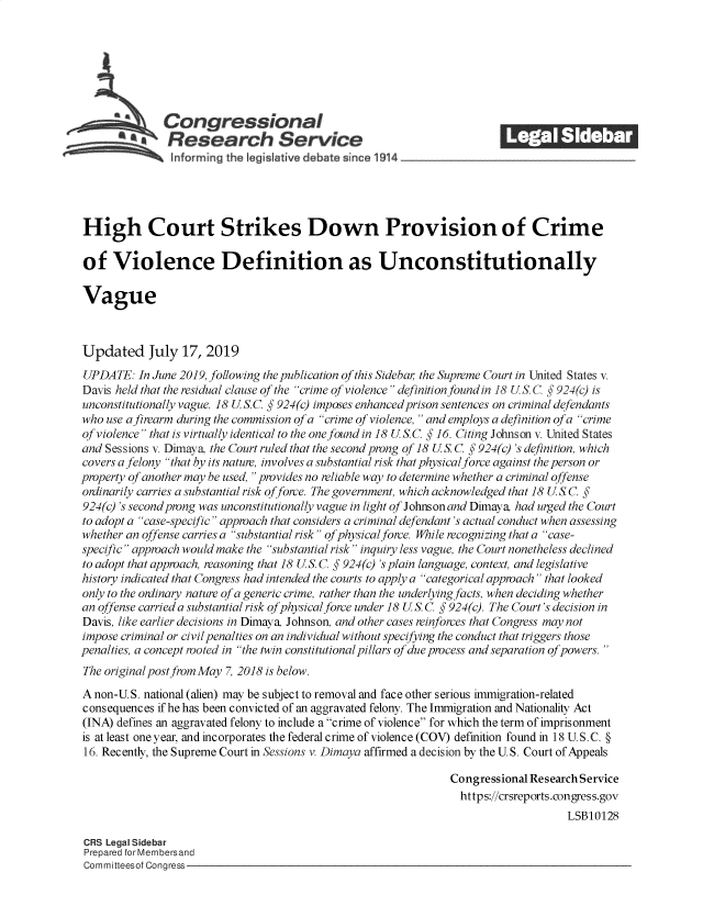 handle is hein.crs/goveapo0001 and id is 1 raw text is: 







              Congressional                                             ______
              Research Service






High Court Strikes Down Provision of Crime

of Violence Definition as Unconstitutionally

Vague



Updated July 17, 2019
UPDATE:   In June 2019, following the publication of this Sideba, the Supreme Court in United States v.
Davis held that the residual clause of the crime of violence definition found in 18 U S. C. § 924(c) is
unconstitutionally vague. 18 U S.C. § 924(c) imposes enhanced prison sentences on criminal defendants
who use a firearm during the commission of a crime of violence,  and employs a definition of a crime
of violence that is virtually identical to the one found in 18 U S.C. § 16. Citing Johnson v. United States
and Sessions v. Dimaya, the Court ruled that the second prong of 18 U S. C. § 924(c) 's definition, which
covers a felony that by its nature, involves a substantial risk that physical force against the person or
property of another may be used,  provides no reliable way to determine whether a criminal offense
ordinarily carries a substantial risk offorce. The government, which acknowledged that 18 U.S C. §
924(c) 's second prong was unconstitutionally vague in light of Johnson and Dimaya, had urged the Court
to adopt a case-specific approach that considers a criminal defendant's actual conduct when assessing
whether an offense carries a substantial risk of physical force. While recognizing that a case-
specific approach would make the substantial risk inquiry less vague, the Court nonetheless declined
to adopt that approach, reasoning that 18 U S. C. § 924(c) 's plain language, context, and legislative
history indicated that Congress had intended the courts to apply a categorical approach that looked
only to the ordinary nature of a generic crime, rather than the underlying facts, when deciding whether
an offense carried a substantial risk of physical force under 18 U S. C. § 924(c). The Court's decision in
Davis, like earlier decisions in Dimaya, Johnson, and other cases reinforces that Congress may not
impose criminal or civil penalties on an individual without specifying the conduct that triggers those
penalties, a concept rooted in the twin constitutional pillars of due process and separation of powers. 
The original post from May 7, 2018 is below.

A non-U.S. national (alien) may be subject to removal and face other serious immigration-related
consequences if he has been convicted of an aggravated felony. The Immigration and Nationality Act
(INA) defines an aggravated felony to include a crime of violence for which the term of imprisonment
is at least one year, and incorporates the federal crime of violence (COV) definition found in 18 U.S.C. §
16. Recently, the Supreme Court in Sessions v. Dimaya affirmed a decision by the U. S. Court of Appeals

                                                               Congressional Research Service
                                                                 https://crsreports.congress.gov
                                                                                   LSB10128

CRS Legal Sidebar
Prepared for Membersand
Committeesof Congress


