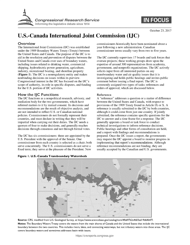 handle is hein.crs/goveaqd0001 and id is 1 raw text is: 





C  o   g r s  i o  a   R e   e a   h  S e r v i c


S


October 23, 2017


U.S.-Canada International Joint Commission (IJC)


Overview
The International Joint Commission (IJC) was established
under the 1909 Boundary Waters Treaty (Treaty) between
the United States and Canada. The purpose of the IJC is to
aid in the resolution and prevention of disputes between the
United States and Canada over uses of boundary waters,
including issues related to drinking water, commercial
shipping, hydroelectric power generation, agriculture,
industry, recreational boating, and shoreline property
(Figure 1). The IJC is a nonregulatory entity and makes
nonbinding decisions on issues within its purview.
Congressional interest in the IJC has focused on the IJC's
scope of authority, its role in specific disputes, and funding
for the U.S. portion of IJC activities.

How the IJC Functions
The IJC functions as a nonpolitical research, advisory, and
mediation body for the two governments, which have
referred matters to it by mutual consent. Its decisions and
recommendations  are the result of objective analysis, and
are not intended to reflect U.S. or Canadian national
policies. Commissioners do not formally represent their
countries, and must declare in writing that they will be
impartial when carrying out their duties. The IJC needs a
quorum  of four to make decisions, and generally reaches
decisions through consensus and not through formal votes.

The IJC has six commissioners: three are appointed by the
U.S. President with the approval of the Senate. One
commissioner  from each country is selected as a chair; both
serve concurrently. The U.S. commissioners do not serve a
fixed term; they serve at the pleasure of the President. New

Figure  1. U.S.-Canada Transboundary   Watersheds


commissioners  historically have been nominated about a
year following a new administration. Canadian
commissioner  terms usually vary from two to five years.

The IJC currently supervises 17 boards and task forces that
oversee projects; these working groups draw upon the
expertise of around 300 representatives from academia,
government, and nonprofit organizations. The IJC actively
solicits input from all interested parties on any
transboundary water and air quality issues that it is
investigating and holds public hearings and invites public
comment  before issuing a final report. The IJC is
commonly   assigned two types of tasks: references and
orders of approval, which are discussed below.

Reference
A reference addresses a question or a matter of difference
between the United States and Canada, with respect to
provisions of the 1909 Treaty found in Article IX or X. A
reference is usually submitted to the IJC by both countries,
although it could come from just one country. If jointly
submitted, the reference contains specific questions for the
IJC to answer and a time frame for a response. The IJC
generally appoints a board or task force to conduct
technical investigations to inform reference decisions.
Public hearings and other forms of consultation are held,
and a report with findings and recommendations is
prepared. Once the IJC issues a report, the governments
may  request the IJC appoint a board to monitor progress in
implementing  that report's recommendations. Although
reference recommendations are not binding, they are
usually accepted by the Canadian and U.S. governments.


Source: CRS, modified from U.S. Geological Survey, at https://www.sciencebase.gov/catalog/item/4fb697b2e4b03ad I9d64b47f.
Notes: The Boundary Waters Treaty covers the waters from the main shores of Canada and the United States that include the international
boundary between the two countries. This includes rivers, lakes, and connecting waterways, but not tributary waters into these areas. The IJC
covers boundary waters and sometimes addresses basin-wide issues.


