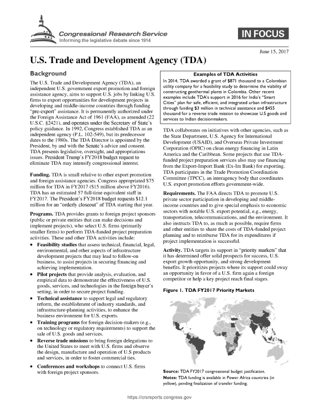 handle is hein.crs/goveaqh0001 and id is 1 raw text is: 





Cogesoa                           esac          evc
          Infrming  th  eiltv  eaesne11


June 15, 2017


U.S. Trade and Development Agency (TDA)


Background
The U.S. Trade and Development  Agency  (TDA), an
independent U.S. government export promotion and foreign
assistance agency, aims to support U.S. jobs by linking U.S.
firms to export opportunities for development projects in
developing and middle-income countries through funding
pre-export assistance. It is permanently authorized under
the Foreign Assistance Act of 1961 (FAA), as amended (22
U.S.C. §2421), and operates under the Secretary of State's
policy guidance. In 1992, Congress established TDA as an
independent agency (P.L. 102-549), but its predecessor
dates to the 1980s. The TDA Director is appointed by the
President, by and with the Senate's advice and consent.
TDA  presents legislative, oversight, and appropriations
issues. President Trump's FY2018 budget request to
eliminate TDA  may intensify congressional interest.

Funding.  TDA  is small relative to other export promotion
and foreign assistance agencies. Congress appropriated $75
million for TDA in FY2017  ($15 million above FY2016).
TDA  has an estimated 57 full-time equivalent staff in
FY2017.  The President's FY2018 budget requests $12.1
million for an orderly closeout of TDA starting that year.

Programs.  TDA  provides grants to foreign project sponsors
(public or private entities that can make decisions and
implement projects), who select U.S. firms (primarily
smaller firms) to perform TDA-funded project preparation
activities. These and other TDA activities include:
  Feasibility studies that assess technical, financial, legal,
   environmental, and other aspects of infrastructure
   development  projects that may lead to follow-on
   business, to assist projects in securing financing and
   achieving implementation.
  Pilot projects that provide analysis, evaluation, and
   empirical data to demonstrate the effectiveness of U.S.
   goods, services, and technologies in the foreign buyer's
   setting, in order to secure project funding.
  Technical assistance to support legal and regulatory
   reform, the establishment of industry standards, and
   infrastructure-planning activities, to enhance the
   business environment for U.S. exports.
*  Training  programs  for foreign decision-makers (e.g.,
   on technology or regulatory requirements) to support the
   sale of U.S. goods and services.
  Reverse  trade missions to bring foreign delegations to
   the United States to meet with U.S. firms and observe
   the design, manufacture and operation of U.S products
   and services, in order to foster commercial ties.
  Conferences  and workshops   to connect U.S. firms
   with foreign project sponsors.


              Examples  of TDA  Activities
In 2014, TDA awarded a grant of $871 thousand to a Colombian
utility company for a feasibility study to determine the viability of
constructing geothermal plants in Colombia. Other recent
examples include TDA's support in 2016 for India's Smart
Cities plan for safe, efficient, and integrated urban infrastructure
through funding $3 million in technical assistance and $455
thousand for a reverse trade mission to showcase U.S goods and
services to Indian decisionmakers.

TDA  collaborates on initiatives with other agencies, such as
the State Department, U.S. Agency for International
Development  (USAID),  and Overseas Private Investment
Corporation (OPIC) on clean energy financing in Latin
America  and the Caribbean. Some projects that use TDA-
funded project preparation services also may use financing
from the Export-Import Bank (Ex-Im Bank)  for exporting.
TDA  participates in the Trade Promotion Coordination
Committee  (TPCC),  an interagency body that coordinates
U.S. export promotion efforts government-wide.
Requirements.  The FAA   directs TDA to promote U.S.
private sector participation in developing and middle-
income  countries and to give special emphasis to economic
sectors with notable U.S. export potential, e.g., energy,
transportation, telecommunications, and the environment. It
also instructs TDA to, as much as possible, require firms
and other entities to share the costs of TDA-funded project
planning and to reimburse TDA for its expenditures if
project implementation is successful.
Activity. TDA targets its support in priority markets that
it has determined offer solid prospects for success, U.S.
export growth opportunity, and strong development
benefits. It prioritizes projects where its support could sway
an opportunity in favor of a U.S. firm again a foreign
competitor or help a key project reach final stages.


Figure  I. TDA FY20  17 Priority Markets


)


Source: TDA FY20 17 congressional budget justification.
Notes: TDA funding is available in Power Africa countries (in
yellow), pending finalization of transfer funding.


https:/crsreports.congress. go


