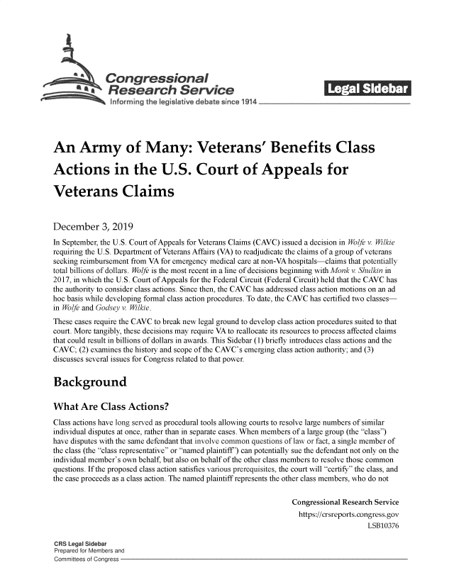 handle is hein.crs/govearx0001 and id is 1 raw text is: 







              Congressional                                           ______
            SResearch Service






An Army of Many: Veterans' Benefits Class

Actions in the U.S. Court of Appeals for

Veterans Claims



December 3, 2019

In September, the U.S. Court of Appeals for Veterans Claims (CAVC) issued a decision in Wolfe v. Wilkie
requiring the U.S. Department of Veterans Affairs (VA) to readjudicate the claims of a group of veterans
seeking reimbursement from VA for emergency medical care at non-VA hospitals-claims that potentially
total billions of dollars. Wolfe is the most recent in a line of decisions beginning with Monk v. Shulkin in
2017, in which the U.S. Court of Appeals for the Federal Circuit (Federal Circuit) held that the CAVC has
the authority to consider class actions. Since then, the CAVC has addressed class action motions on an ad
hoc basis while developing formal class action procedures. To date, the CAVC has certified two classes-
in Wolfe and Godsey v. Wilkie.
These cases require the CAVC to break new legal ground to develop class action procedures suited to that
court. More tangibly, these decisions may require VA to reallocate its resources to process affected claims
that could result in billions of dollars in awards. This Sidebar (1) briefly introduces class actions and the
CAVC;  (2) examines the history and scope of the CAVC's emerging class action authority; and (3)
discusses several issues for Congress related to that power.


Background


What   Are   Class  Actions?

Class actions have long served as procedural tools allowing courts to resolve large numbers of similar
individual disputes at once, rather than in separate cases. When members of a large group (the class)
have disputes with the same defendant that involve common questions of law or fact, a single member of
the class (the class representative or named plaintiff) can potentially sue the defendant not only on the
individual member's own behalf, but also on behalf of the other class members to resolve those common
questions. If the proposed class action satisfies various prerequisites, the court will certify the class, and
the case proceeds as a class action. The named plaintiff represents the other class members, who do not


                                                              Congressional Research Service
                                                                https://crsreports. congress.gov
                                                                                  LSB10376

CRS Legal Sidebar
Prepared for Members and
Committees of Congress


