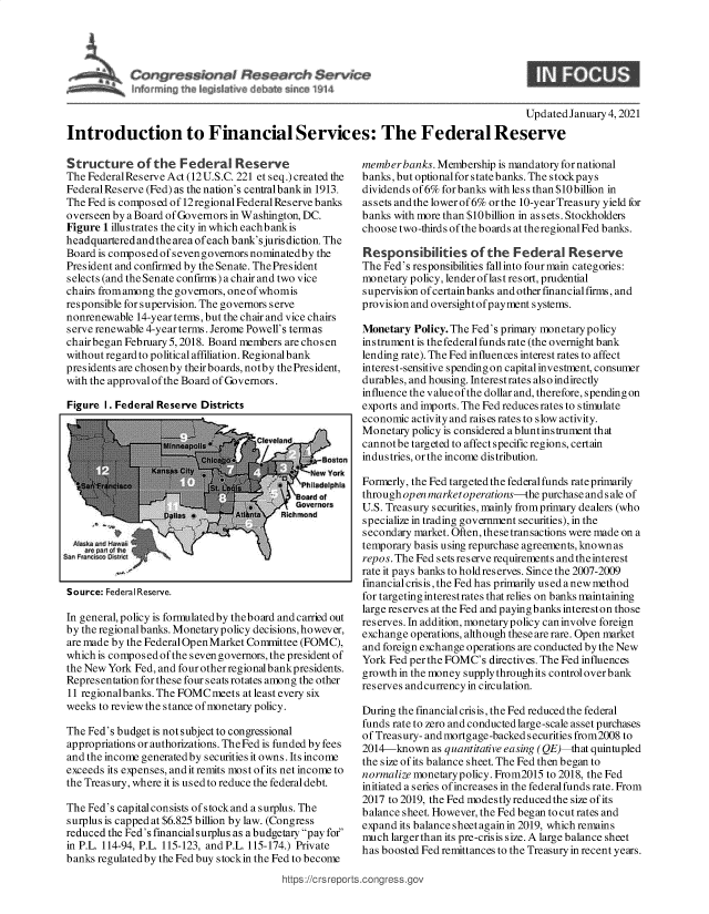 handle is hein.crs/goveasn0001 and id is 1 raw text is: 




                        $
frw  ~iri~ heIe~i~a v~ e      rn   91


                                                                                      Updated January 4, 2021
Introduction to Financial Services: The Federal Reserve


Structure of the Federal Reserve
The Federal Reserve Act (12 U.S.C. 221 et seq.) created the
Federal Reserve (Fed) as the nation's centralbankin 1913.
The Fed is composed of 12 regional Federal Reserve banks
overseen by a Board of Governors in Washington, DC.
Figure 1 illustrates the city in which eachbankis
headquartered andthe area ofeach bank'sjuris diction. The
Board is composed ofsevengovernors nominatedby the
President and confirmed by the Senate. The President
selects (and the Senate confirms) a chair and two vice
chairs fromamong the governors, oneofwhomis
responsible for supervision. The governors serve
nonrenewable 14-year terms, but the chair and vice chairs
serve renewable 4-year terms. Jerome Powell's termas
chairbegan February 5, 2018. Board members are chosen
without regard to political affiliation. Regional bank
presidents are chosenby theirboards, notby thePresident,
with the approval of the Board of Governors.

Figure 1. Federal Reserve Districts


Source: Federal Reserve.


In general, policy is formulatedby theboard and carried out
by the regionalbanks. Monetarypolicy decisions, however,
are made by the FederalOpen Market Committee (FOMC),
which is composed of the seven governors, the president of
the New York Fed, and four other regional bankpresidents.
Representation for these four seats rotates among the other
11 regionalbanks. The FOMC meets at least every six
weeks to review the stance of monetary policy.

The Fed's budget is not subject to congressional
appropriations or authorizations. The Fed is funded by fees
and the income generated by securities it owns. Its income
exceeds its expenses, andit remits most ofits net income to
the Treasury, where it is used to reduce the federal debt.

The Fed's capital consists ofstockand a surplus. The
surplus is capped at $6.825 billion by law. (Congress
reduced the Fed's financial surplus as a budgetary pay for
in P.L. 114-94, P.L. 115-123, and P.L. 115-174.) Private
banks regulated by the Fed buy stockin the Fed to become


memberbanks.  Membership  is mandatory fornational
banks, but optional for s tate b anks. The s tockp ay s
dividends of 6% forbanks with less than $10billion in
assets and the lower of 6% or the 10-year Treas ury yield for
banks with more than $10billion in assets. Stockholders
choose two-thirds of the boards at theregional Fed banks.

Responsibilities of the Federal Reserve
The Fed's responsibilities fallinto four main categories:
monetary policy, lender of last resort, prudential
supervision ofcertainbanks and other fmancialfirms, and
provision and oversight of payment systems.

Monetary  Policy. The Fed's primary monetary policy
instrument is the federal funds rate (the overnight bank
lending rate). The Fed influences interest rates to affect
interest-sensitive spending on capital investment, consumer
durables, and housing. Interestrates also indirectly
influence the value of the dollar and, therefore, spending on
exports and imports. The Fed reducesrates to stimulate
economic activity and raises rates to slow activity.
Monetary policy is considered abluntinstrument that
cannotbe targeted to affect specific regions, certain
industries, or the income distribution.

Formerly, the Fed targeted the federal funds rate primarily
through open marketoperations-the purchase and s ale of
U.S. Treasury securities, mainly fromprimary dealers (who
specialize in trading government securities), in the
secondary market. Often, these transactions were made on a
temporary basis using repurchase agreements, known as
repos. The Fed sets reserve requirements and the interest
rate it pays banks to holdreserves. Since the 2007-2009
financial crisis, the Fed has primarily used a new method
for targeting interestrates that relies on banks maintaining
large reserves at the Fed and payingbanks intereston those
reserves. In addition, monetary policy can involve foreign
exchange operations, although these are rare. Open market
and foreign exchange operations are conducted by the New
York Fed per the FOMC's directives. The Fed influences
growth in the money supply throughits controloverbank
reserves andcurrencyin circulation.

During the financial crisis, the Fed reduced the federal
funds rate to zero and conducted large-scale asset purchases
of Treas ury- and mortgage-backed s ecurities from2008 to
2014-known   as quantitative easing (QE) that quintupled
the size of its balance sheet. The Fed then began to
normalize monetarypolicy. From2015 to 2018, the Fed
initiated a series of increases in the federalfunds rate. From
2017 to 2019, the Fed modestly reduced the size of its
balance sheet. However, the Fed began to cut rates and
expand its balance sheet again in 2019, which remains
much larger than its pre-crisis size. A large balance sheet
has boosted Fed remittances to the Treasury in recent years.


https:/!crs reports.congress.gc



