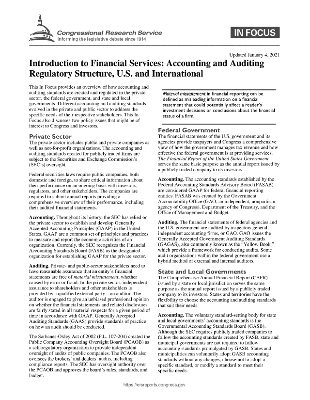 handle is hein.crs/goveaso0001 and id is 1 raw text is: 





Cogesoa                          esac         evc
         Infor1in  thleiltv  debt  snce11


S


                                                                                        Updated January 4, 2021

Introduction to Financial Services: Accounting and Auditing

Regulatory Structure, U.S. and International


This In Focus provides an overview of how accounting and
auditing standards are created and regulated in the private
sector, the federal government, and state and local
governments. Different accounting and auditing standards
evolved in the private and public sector to address the
specific needs of their respective stakeholders. This In
Focus also discusses two policy issues that might be of
interest to Congress and investors.

Private   Sector
The private sector includes public and private companies as
well as not-for-profit organizations. The accounting and
auditing standards created for publicly traded firms are
subject to the Securities and Exchange Commission's
(SEC's) oversight.

Federal securities laws require public companies, both
domestic and foreign, to share critical information about
their performance on an ongoing basis with investors,
regulators, and other stakeholders. The companies are
required to submit annual reports providing a
comprehensive overview of their performance, including
their audited financial statements.

Accounting. Throughout its history, the SEC has relied on
the private sector to establish and develop Generally
Accepted Accounting Principles (GAAP) in the United
States. GAAP are a common set of principles and practices
to measure and report the economic activities of an
organization. Currently, the SEC recognizes the Financial
Accounting Standards Board (FASB) as the designated
organization for establishing GAAP for the private sector.

Auditing. Private- and public-sector stakeholders need to
have reasonable assurance that an entity's financial
statements are free of material misstatement, whether
caused by error or fraud. In the private sector, independent
assurance to shareholders and other stakeholders is
provided by a qualified external party-an auditor. The
auditor is engaged to give an unbiased professional opinion
on whether the financial statements and related disclosures
are fairly stated in all material respects for a given period of
time in accordance with GAAP. Generally Accepted
Auditing Standards (GAAS) provide standards of practice
on how an audit should be conducted.

The Sarbanes-Oxley Act of 2002 (P.L. 107-204) created the
Public Company  Accounting Oversight Board (PCAOB) as
a self-regulatory organization to provide independent
oversight of audits of public companies. The PCAOB also
oversees the brokers' and dealers' audits, including
compliance reports. The SEC has oversight authority over
the PCAOB  and approves the board's rules, standards, and
budget.


  Material misstatement in financial reporting can be
  defined as misleading information on a financial
  statement that could potentially affect a reader's
  investment decisions or conclusions about the financial
  status of a firm.


Federal Government
The financial statements of the U.S. government and its
agencies provide taxpayers and Congress a comprehensive
view of how the government manages tax revenue and how
effective the federal government is at providing services.
The Financial Report of the United States Government
serves the same basic purpose as the annual report issued by
a publicly traded company to its investors.

Accounting. The accounting standards established by the
Federal Accounting Standards Advisory Board (FASAB)
are considered GAAP for federal financial reporting
entities. FASAB was created by the Government
Accountability Office (GAO, an independent, nonpartisan
agency of Congress), Department of the Treasury, and the
Office of Management and Budget.

Auditing. The financial statements of federal agencies and
the U.S. government are audited by inspectors general,
independent accounting firms, or GAO. GAO issues the
Generally Accepted Government Auditing Standards
(GAGAS),  also commonly known  as the Yellow Book,
which provide a framework for conducting audits. Some
audit organizations within the federal government use a
hybrid method of external and internal auditors.

State   and  Local   Governments
The Comprehensive  Annual Financial Report (CAFR)
issued by a state or local jurisdiction serves the same
purpose as the annual report issued by a publicly traded
company  to its investors. States and territories have the
flexibility to choose the accounting and auditing standards
that suit their needs.

Accounting. The voluntary standard-setting body for state
and local governments' accounting standards is the
Governmental Accounting Standards Board (GASB).
Although the SEC requires publicly traded companies to
follow the accounting standards created by FASB, state and
municipal governments are not required to follow
accounting standards promulgated by GASB. States and
municipalities can voluntarily adopt GASB accounting
standards without any changes, choose not to adopt a
specific standard, or modify a standard to meet their
specific needs.


igross.gov


