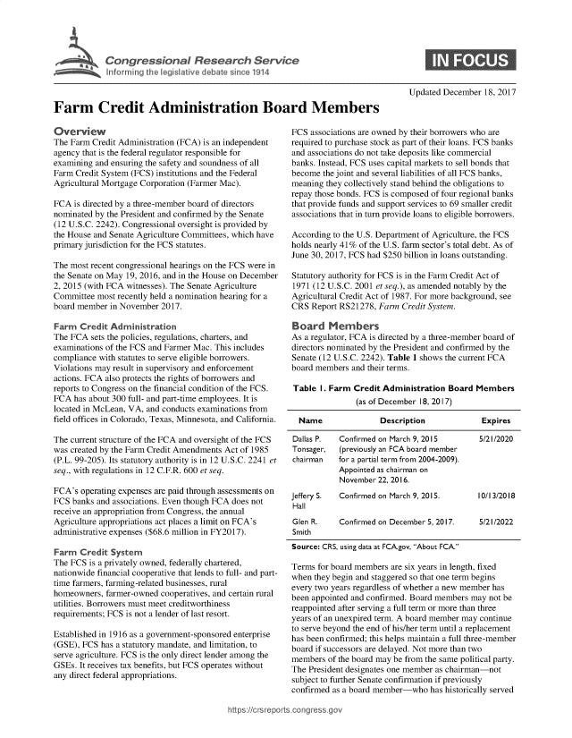handle is hein.crs/goveavj0001 and id is 1 raw text is: 





Congressional Research Service


Updated December  18, 2017


Farm Credit Administration Board Members


Overview
The Farm Credit Administration (FCA) is an independent
agency that is the federal regulator responsible for
examining and ensuring the safety and soundness of all
Farm Credit System (FCS) institutions and the Federal
Agricultural Mortgage Corporation (Farmer Mac).

FCA  is directed by a three-member board of directors
nominated by the President and confirmed by the Senate
(12 U.S.C. 2242). Congressional oversight is provided by
the House and Senate Agriculture Committees, which have
primary jurisdiction for the FCS statutes.

The most recent congressional hearings on the FCS were in
the Senate on May 19, 2016, and in the House on December
2, 2015 (with FCA witnesses). The Senate Agriculture
Committee most recently held a nomination hearing for a
board member  in November 2017.

Farm  Credit  Administration
The FCA  sets the policies, regulations, charters, and
examinations of the FCS and Farmer Mac. This includes
compliance with statutes to serve eligible borrowers.
Violations may result in supervisory and enforcement
actions. FCA also protects the rights of borrowers and
reports to Congress on the financial condition of the FCS.
FCA  has about 300 full- and part-time employees. It is
located in McLean, VA, and conducts examinations from
field offices in Colorado, Texas, Minnesota, and California.

The current structure of the FCA and oversight of the FCS
was created by the Farm Credit Amendments Act of 1985
(P.L. 99-205). Its statutory authority is in 12 U.S.C. 2241 et
seq., with regulations in 12 C.F.R. 600 et seq.

FCA's  operating expenses are paid through assessments on
FCS  banks and associations. Even though FCA does not
receive an appropriation from Congress, the annual
Agriculture appropriations act places a limit on FCA's
administrative expenses ($68.6 million in FY2017).

Farm  Credit  System
The FCS  is a privately owned, federally chartered,
nationwide financial cooperative that lends to full- and part-
time farmers, farming-related businesses, rural
homeowners,  farmer-owned cooperatives, and certain rural
utilities. Borrowers must meet creditworthiness
requirements; FCS is not a lender of last resort.

Established in 1916 as a government-sponsored enterprise
(GSE), FCS has a statutory mandate, and limitation, to
serve agriculture. FCS is the only direct lender among the
GSEs. It receives tax benefits, but FCS operates without
any direct federal appropriations.


FCS  associations are owned by their borrowers who are
required to purchase stock as part of their loans. FCS banks
and associations do not take deposits like commercial
banks. Instead, FCS uses capital markets to sell bonds that
become  the joint and several liabilities of all FCS banks,
meaning they collectively stand behind the obligations to
repay those bonds. FCS is composed of four regional banks
that provide funds and support services to 69 smaller credit
associations that in turn provide loans to eligible borrowers.

According to the U.S. Department of Agriculture, the FCS
holds nearly 41% of the U.S. farm sector's total debt. As of
June 30, 2017, FCS had $250 billion in loans outstanding.

Statutory authority for FCS is in the Farm Credit Act of
1971 (12 U.S.C. 2001 et seq.), as amended notably by the
Agricultural Credit Act of 1987. For more background, see
CRS  Report RS21278, Farm Credit System.

Board Members
As a regulator, FCA is directed by a three-member board of
directors nominated by the President and confirmed by the
Senate (12 U.S.C. 2242). Table 1 shows the current FCA
board members and their terms.

Table  I. Farm Credit Administration  Board Members
                (as of December 18, 2017)

  Name               Description              Expires

Dallas P.  Confirmed on March 9, 2015        5/21/2020
Tonsager,   (previously an FCA board member
chairman   for a partial term from 2004-2009).
           Appointed as chairman on
           November  22, 2016.
Jeffery S. Confirmed on March 9, 2015.       10/13/2018
Hall
Glen R.    Confirmed on December 5, 2017.    5/21/2022
Smith
Source: CRS, using data at FCA.gov, About FCA.

Terms for board members are six years in length, fixed
when they begin and staggered so that one term begins
every two years regardless of whether a new member has
been appointed and confirmed. Board members may not be
reappointed after serving a full term or more than three
years of an unexpired term. A board member may continue
to serve beyond the end of his/her term until a replacement
has been confirmed; this helps maintain a full three-member
board if successors are delayed. Not more than two
members  of the board may be from the same political party.
The President designates one member as chairman-not
subject to further Senate confirmation if previously
confirmed as a board member-who  has historically served


https:I/crsreports.congress~gc


