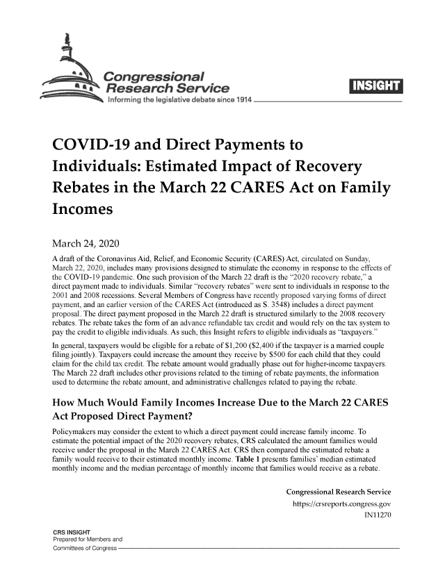 handle is hein.crs/goveavp0001 and id is 1 raw text is: 







             Congressional
           *.Research Service






COVID-19 and Direct Payments to

Individuals: Estimated Impact of Recovery

Rebates in the March 22 CARES Act on Family

Incomes



March   24, 2020
A draft of the Coronavirus Aid, Relief, and Economic Security (CARES) Act, circulated on Sunday,
March 22, 2020, includes many provisions designed to stimulate the economy in response to the effects of
the COVID-19 pandemic. One such provision of the March 22 draft is the 2020 recovery rebate, a
direct payment made to individuals. Similar recovery rebates were sent to individuals in response to the
2001 and 2008 recessions. Several Members of Congress have recently proposed varying forms of direct
payment, and an earlier version of the CARES Act (introduced as S. 3548) includes a direct payment
proposal. The direct payment proposed in the March 22 draft is structured similarly to the 2008 recovery
rebates. The rebate takes the form of an advance refundable tax credit and would rely on the tax system to
pay the credit to eligible individuals. As such, this Insight refers to eligible individuals as taxpayers.
In general, taxpayers would be eligible for a rebate of $1,200 ($2,400 if the taxpayer is a married couple
filing jointly). Taxpayers could increase the amount they receive by $500 for each child that they could
claim for the child tax credit. The rebate amount would gradually phase out for higher-income taxpayers.
The March 22 draft includes other provisions related to the timing of rebate payments, the information
used to determine the rebate amount, and administrative challenges related to paying the rebate.

How Much Would Family Incomes Increase Due to the March 22 CARES
Act  Proposed Direct Payment?

Policymakers may consider the extent to which a direct payment could increase family income. To
estimate the potential impact of the 2020 recovery rebates, CRS calculated the amount families would
receive under the proposal in the March 22 CARES Act. CRS then compared the estimated rebate a
family would receive to their estimated monthly income. Table 1 presents families' median estimated
monthly income and the median percentage of monthly income that families would receive as a rebate.


                                                            Congressional Research Service
                                                              https://crsreports.congress.gov
                                                                                IN11270

CRS INSIGHT
Prepared for Members and
Committees of Congress


