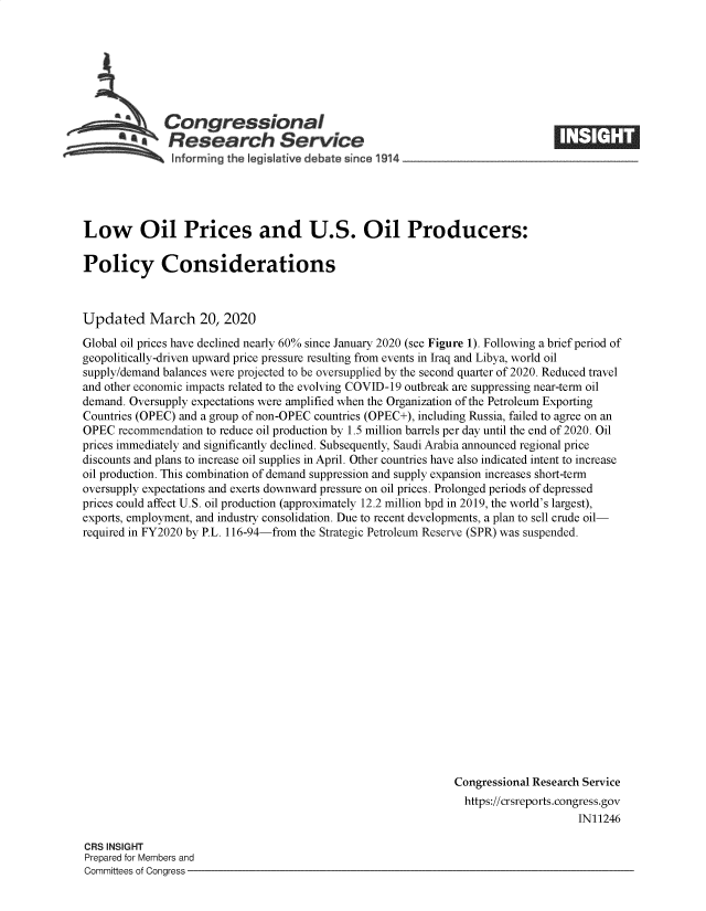 handle is hein.crs/goveawb0001 and id is 1 raw text is: 







   Congressional                                                     ____
*,Research Service
    Inform rng the Iegislative debate since 1914____________________


Low Oil Prices and U.S. Oil Producers:

Policy Considerations



Updated March 20, 2020

Global oil prices have declined nearly 60% since January 2020 (see Figure 1). Following a brief period of
geopolitically-driven upward price pressure resulting from events in Iraq and Libya, world oil
supply/demand balances were projected to be oversupplied by the second quarter of 2020. Reduced travel
and other economic impacts related to the evolving COVID-19 outbreak are suppressing near-term oil
demand. Oversupply expectations were amplified when the Organization of the Petroleum Exporting
Countries (OPEC) and a group of non-OPEC countries (OPEC+), including Russia, failed to agree on an
OPEC  recommendation to reduce oil production by 1.5 million barrels per day until the end of 2020. Oil
prices immediately and significantly declined. Subsequently, Saudi Arabia announced regional price
discounts and plans to increase oil supplies in April. Other countries have also indicated intent to increase
oil production. This combination of demand suppression and supply expansion increases short-term
oversupply expectations and exerts downward pressure on oil prices. Prolonged periods of depressed
prices could affect U.S. oil production (approximately 12.2 million bpd in 2019, the world's largest),
exports, employment, and industry consolidation. Due to recent developments, a plan to sell crude oil-
required in FY2020 by P.L. 116-94-from the Strategic Petroleum Reserve (SPR) was suspended.


















                                                                Congressional Research Service
                                                                https://crsreports.congress.gov
                                                                                     IN11246


CRS INSIGHT
Prepared for Members and
Committees of Congress -


