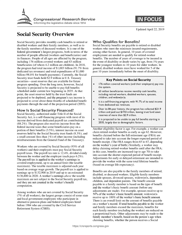 handle is hein.crs/goveayi0001 and id is 1 raw text is: 





C  o   g  e  s o   a   R e  e a  c    S e r v i c


Updated April 22, 2019


Social Security Overview

Social Security provides monthly cash benefits to retired or
disabled workers and their family members, as well as to
the family members of deceased workers. It is one of the
federal government's largest programs, both in terms of the
number  of people affected (workers and beneficiaries) and
its finances. People of all ages are affected by the program,
including 176 million covered workers and 63 million
beneficiaries (of whom 4.2 million are children). In 2018,
the program had total income of $1,003 billion (91.7% from
dedicated tax revenues) and total expenditures of $1,000
billion (98.8% for benefit payments). Currently, the Social
Security trust funds hold $2.9 trillion in U.S. Treasury
securities-asset reserves that are available for future
program  spending. Over the long term, however, Social
Security is projected to be unable to pay full benefits
scheduled under current law beginning in 2035. At that
point, the asset reserves held by the trust funds are
projected to be depleted, and the program's tax income is
projected to cover about three-fourths of scheduled benefit
payments  through the end of the projection period (2093).

How Is Social Security Financed?
Social Security, authorized under Title II of the Social
Security Act, is a self-financing program with most of its
income derived from dedicated payroll tax contributions
(88.2%). The program also receives income from the
federal income taxes that some beneficiaries pay on a
portion of their benefits (3.5%), interest income on asset
reserves held by the Social Security trust funds (8.3%), and
a small amount (less than 1%) of other income (including
reimbursements from the General Fund of the Treasury).

Workers  who are covered by Social Security (93% of all
workers) and their employers must pay Social Security
payroll taxes. The payroll tax rate is 12.4%, divided evenly
between the worker and the employer (each pays 6.2%).
The payroll tax is applied to the worker's earnings in
covered employment,  up to an annual limit (the taxable
maximum).  The  taxable maximum  is adjusted each year
based on average wage growth. The payroll tax is applied to
earnings up to $132,900 in 2019 and up to an estimated
$136,800 in 2020. A worker's earnings above the taxable
maximum   are not subject to the Social Security payroll tax,
and they are not counted in the worker's benefit
computation.

Among   workers who are not covered by Social Security
(7%  of all workers), the largest groups consist of some state
and local government employees who  participate in
alternative pension plans and federal employees hired
before 1984 who are covered by the Civil Service
Retirement System (CSRS).


Who Qualifies for Benefits?
Social Security benefits are payable to retired or disabled
workers who  meet the minimum  insured requirements,
among  other factors. In general, 10 years of covered
employment  are needed to qualify for retired-worker
benefits. The number of years of coverage to be insured in
the event of disability or death varies by age, from 1½ years
for the youngest workers to 10 years for older workers. In
general, disabled workers must have worked for 5 of the
past 10 years immediately before the onset of disability.


           Key  Points  on  Social  Security
 *   176 million covered workers (and their employers) pay into
     the system.
 *   63 million beneficiaries receive monthly cash benefits,
     including retired workers, disabled workers, spouses,
     children, and widow(er)s.
    It is a self-financing program, with 91.7*0 of its total income
     from dedicated tax revenues.
 .   Over its 84-year history, the program has collected $21.9
     trillion and paid out $19.0 trillion, leaving trust fund asset
     reserves of more than $2.9 trillion.
    It is projected to be unable to pay full benefits starting in
     2035, largely due to demographic factors.

Another eligibility factor is age. For example, a worker can
claim retired-worker benefits as early as age 62. However,
benefits claimed before the full retirement age (FRA) are
reduced to take into account the longer expected period of
benefit receipt. (The FRA ranges from 65 to 67, depending
on the worker's year of birth.) Similarly, a worker may
delay claiming retired-worker benefits until after the FRA;
in this case, benefits are increased (up to age 70) to take
into account the shorter expected period of benefit receipt.
Adjustments for early or delayed retirement are intended to
provide the worker with the same total lifetime benefits
(based on average life expectancy).

Benefits are also payable to the family members of retired,
disabled, or deceased workers. Eligible family members
include spouses, divorced spouses, widow(er)s, dependent
children, and dependent parents. The benefit amount
payable to a family member is based on the type of benefit
and the worker's basic benefit amount (before any
adjustments are made). For example, spouses receive up to
50%  of the worker's basic benefit amount; widow(er)s
receive up to 100% of the worker's basic benefit amount.
There is an overall limit on the amount of benefits payable
on a worker's record. If total benefits payable to the worker
and family members  exceed the maximum,  benefits for
each family member  (excluding the worker) are reduced on
a proportional basis. Other adjustments may be made to the
family member's benefit, based on the person's age when
claiming benefits, whether the person receives a Social


tps://crsreports.congress.qol


