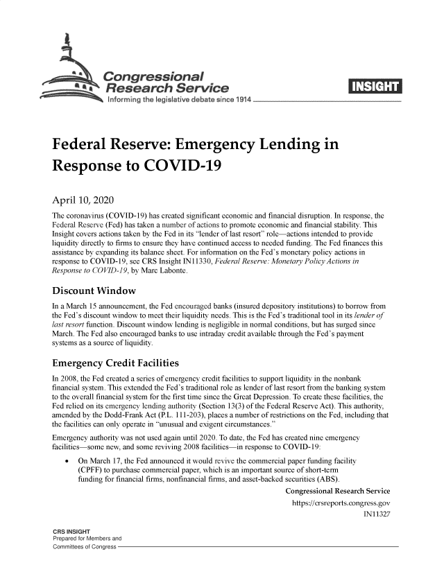 handle is hein.crs/govebad0001 and id is 1 raw text is: 







              Congressional
              SResearch Service






Federal Reserve: Emergency Lending in

Response to COVID-19



April  10, 2020

The coronavirus (COVID-19) has created significant economic and financial disruption. In response, the
Federal Reserve (Fed) has taken a number of actions to promote economic and financial stability. This
Insight covers actions taken by the Fed in its lender of last resort role-actions intended to provide
liquidity directly to firms to ensure they have continued access to needed funding. The Fed finances this
assistance by expanding its balance sheet. For information on the Fed's monetary policy actions in
response to COVID-19, see CRS Insight IN11330, Federal Reserve: Monetary Policy Actions in
Response to COVID-19, by Marc Labonte.

Discount Window

In a March 15 announcement, the Fed encouraged banks (insured depository institutions) to borrow from
the Fed's discount window to meet their liquidity needs. This is the Fed's traditional tool in its lender of
last resort function. Discount window lending is negligible in normal conditions, but has surged since
March. The Fed also encouraged banks to use intraday credit available through the Fed's payment
systems as a source of liquidity.

Emergency Credit Facilities

In 2008, the Fed created a series of emergency credit facilities to support liquidity in the nonbank
financial system. This extended the Fed's traditional role as lender of last resort from the banking system
to the overall financial system for the first time since the Great Depression. To create these facilities, the
Fed relied on its emergency lending authority (Section 13(3) of the Federal Reserve Act). This authority,
amended by the Dodd-Frank Act (P.L. 111-203), places a number of restrictions on the Fed, including that
the facilities can only operate in unusual and exigent circumstances.
Emergency  authority was not used again until 2020. To date, the Fed has created nine emergency
facilities-some new, and some reviving 2008 facilities-in response to COVID-19:
    *  On March  17, the Fed announced it would revive the commercial paper funding facility
       (CPFF) to purchase commercial paper, which is an important source of short-term
       funding for financial firms, nonfinancial firms, and asset-backed securities (ABS).
                                                                Congressional Research Service
                                                                  https://crsreports. congress.gov
                                                                                      IN11327

CRS INSIGHT
Prepared for Members and
Committees of Congress


