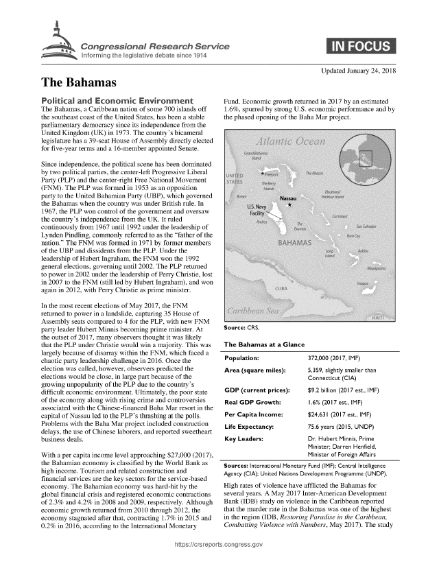 handle is hein.crs/govebaf0001 and id is 1 raw text is: 





Congress onal Research Service


Updated January 24, 2018


The Bahamas


Political   and  Economic Environment
The Bahamas,  a Caribbean nation of some 700 islands off
the southeast coast of the United States, has been a stable
parliamentary democracy since its independence from the
United Kingdom  (UK) in 1973. The country's bicameral
legislature has a 39-seat House of Assembly directly elected
for five-year terms and a 16-member appointed Senate.

Since independence, the political scene has been dominated
by two political parties, the center-left Progressive Liberal
Party (PLP) and the center-right Free National Movement
(FNM).  The PLP was formed in 1953 as an opposition
party to the United Bahamian Party (UBP), which governed
the Bahamas when  the country was under British rule. In
1967, the PLP won control of the government and oversaw
the country's independence from the UK. It ruled
continuously from 1967 until 1992 under the leadership of
Lynden Pindling, commonly referred to as the father of the
nation. The FNM was formed in 1971 by former members
of the UBP and dissidents from the PLP. Under the
leadership of Hubert Ingraham, the FNM won the 1992
general elections, governing until 2002. The PLP returned
to power in 2002 under the leadership of Perry Christie, lost
in 2007 to the FNM (still led by Hubert Ingraham), and won
again in 2012, with Perry Christie as prime minister.

In the most recent elections of May 2017, the FNM
returned to power in a landslide, capturing 35 House of
Assembly  seats compared to 4 for the PLP, with new FNM
party leader Hubert Minnis becoming prime minister. At
the outset of 2017, many observers thought it was likely
that the PLP under Christie would win a majority. This was
largely because of disarray within the FNM, which faced a
chaotic party leadership challenge in 2016. Once the
election was called, however, observers predicted the
elections would be close, in large part because of the
growing unpopularity of the PLP due to the country's
difficult economic environment. Ultimately, the poor state
of the economy along with rising crime and controversies
associated with the Chinese-financed Baha Mar resort in the
capital of Nassau led to the PLP's thrashing at the polls.
Problems with the Baha Mar project included construction
delays, the use of Chinese laborers, and reported sweetheart
business deals.

With a per capita income level approaching $27,000 (2017),
the Bahamian economy  is classified by the World Bank as
high income. Tourism and related construction and
financial services are the key sectors for the service-based
economy. The  Bahamian economy  was hard-hit by the
global financial crisis and registered economic contractions
of 2.3% and 4.2% in 2008 and 2009, respectively. Although
economic growth returned from 2010 through 2012, the
economy  stagnated after that, contracting 1.7% in 2015 and
0.2% in 2016, according to the International Monetary


Fund. Economic growth returned in 2017 by an estimated
1.6%, spurred by strong U.S. economic performance and by
the phased opening of the Baha Mar project.


Source: CRS.

The  Bahamas  at a Glance

Population:
Area  (square miles):


GDP  (current prices):
Real GDP  Growth:
Per Capita Income:
Life Expectancy:
Key Leaders:


372,000 (2017, IMF)
5,359, slightly smaller than
Connecticut (CIA)
$9.2 billion (2017 est., IMF)
1.6% (2017 est., IMF)
$24,631 (2017 est., IMF)
75.6 years (2015, UNDP)
Dr. Hubert Minnis, Prime
Minister; Darren Henfield,
Minister of Foreign Affairs


Sources: International Monetary Fund (IMF); Central Intelligence
Agency (CIA); United Nations Development Programme (UNDP).
High rates of violence have afflicted the Bahamas for
several years. A May 2017 Inter-American Development
Bank (IDB) study on violence in the Caribbean reported
that the murder rate in the Bahamas was one of the highest
in the region (IDB, Restoring Paradise in the Caribbean,
Combatting Violence with Numbers, May 2017). The study


