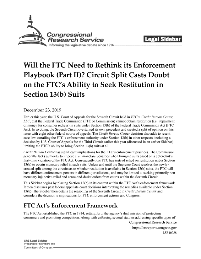 handle is hein.crs/govebbc0001 and id is 1 raw text is: 







              Congressional                                            ______
           ~.Research Service






Will the FTC Need to Rethink its Enforcement

Playbook (Part II)? Circuit Split Casts Doubt

on the FTC's Ability to Seek Restitution in

Section 13(b) Suits



December 23, 2019

Earlier this year, the U.S. Court of Appeals for the Seventh Circuit held in FTC v. Credit Bureau Center
LLC, that the Federal Trade Commission (FTC or Commission) cannot obtain restitution (i.e., repayment
of money for consumer redress) in suits under Section 13(b) of the Federal Trade Commission Act (FTC
Act). In so doing, the Seventh Circuit overturned its own precedent and created a split of opinion on this
issue with eight other federal courts of appeals. The Credit Bureau Center decision also adds to recent
case law curtailing the FTC's enforcement authority under Section 13(b) in other respects, including a
decision by U.S. Court of Appeals for the Third Circuit earlier this year (discussed in an earlier Sidebar)
limiting the FTC's ability to bring Section 13(b) suits at all.
Credit Bureau Center has significant implications for the FTC's enforcement practices. The Commission
generally lacks authority to impose civil monetary penalties when bringing suits based on a defendant's
first-time violation of the FTC Act. Consequently, the FTC has instead relied on restitution under Section
13(b) to obtain monetary relief in such suits. Unless and until the Supreme Court resolves the newly-
created split among the circuits as to whether restitution is available in Section 13(b) suits, the FTC will
have different enforcement powers in different jurisdictions, and may be limited to seeking primarily non-
monetary injunctive relief and cease-and-desist orders from courts within the Seventh Circuit.
This Sidebar begins by placing Section 13(b) in its context within the FTC Act's enforcement framework.
It then discusses past federal appellate court decisions interpreting the remedies available under Section
13(b). The Sidebar then details the reasoning of the Seventh Circuit in Credit Bureau Center and
considers the decision's implications for FTC enforcement actions and Congress.


FTC Act's Enforcement Framework

The FTC Act established the FTC in 1914, setting forth the agency's dual mission of protecting
consumers and promoting competition. Along with enforcing several statutes addressing specific types of
                                                              Congressional Research Service
                                                                https://crsreports. congress.gov
                                                                                  LSB10388

CRS Legal Sidebar
Prepared for Members and
Committees of Congress


