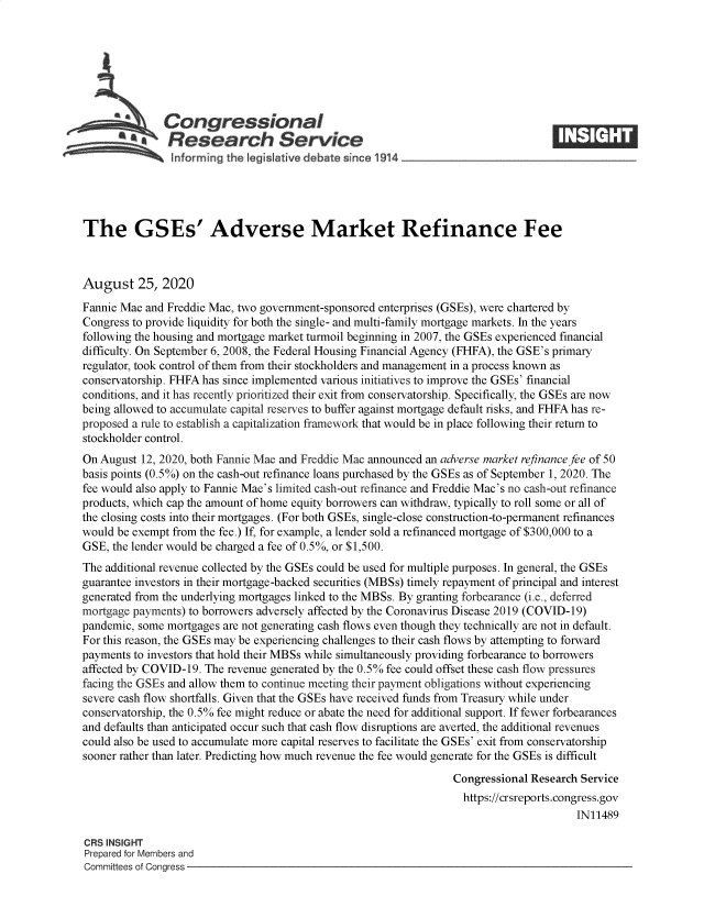 handle is hein.crs/govebcu0001 and id is 1 raw text is: 







              Congressional
           a   Research Service
                informing the egisI tive debate since 1914___________________





The GSEs' Adverse Market Refinance Fee



August 25, 2020
Fannie Mae and Freddie Mac, two government-sponsored enterprises (GSEs), were chartered by
Congress to provide liquidity for both the single- and multi-family mortgage markets. In the years
following the housing and mortgage market turmoil beginning in 2007, the GSEs experienced financial
difficulty. On September 6, 2008, the Federal Housing Financial Agency (FHFA), the GSE's primary
regulator, took control of them from their stockholders and management in a process known as
conservatorship. FHFA has since implemented various initiatives to improve the GSEs' financial
conditions, and it has recently prioritized their exit from conservatorship. Specifically, the GSEs are now
being allowed to accumulate capital reserves to buffer against mortgage default risks, and FHFA has re-
proposed a rule to establish a capitalization framework that would be in place following their return to
stockholder control.
On August 12, 2020, both Fannie Mae and Freddie Mac announced an adverse market refinance fee of 50
basis points (0.5%) on the cash-out refinance loans purchased by the GSEs as of September 1, 2020. The
fee would also apply to Fannie Mae's limited cash-out refinance and Freddie Mac's no cash-out refinance
products, which cap the amount of home equity borrowers can withdraw, typically to roll some or all of
the closing costs into their mortgages. (For both GSEs, single-close construction-to-permanent refinances
would be exempt from the fee.) If, for example, a lender sold a refinanced mortgage of $300,000 to a
GSE, the lender would be charged a fee of 0.5%, or $1,500.
The additional revenue collected by the GSEs could be used for multiple purposes. In general, the GSEs
guarantee investors in their mortgage-backed securities (MBSs) timely repayment of principal and interest
generated from the underlying mortgages linked to the MBSs. By granting forbearance (i.e., deferred
mortgage payments) to borrowers adversely affected by the Coronavirus Disease 2019 (COVID-19)
pandemic, some mortgages are not generating cash flows even though they technically are not in default.
For this reason, the GSEs may be experiencing challenges to their cash flows by attempting to forward
payments to investors that hold their MBSs while simultaneously providing forbearance to borrowers
affected by COVID-19. The revenue generated by the 0.5% fee could offset these cash flow pressures
facing the GSEs and allow them to continue meeting their payment obligations without experiencing
severe cash flow shortfalls. Given that the GSEs have received funds from Treasury while under
conservatorship, the 0.5% fee might reduce or abate the need for additional support. If fewer forbearances
and defaults than anticipated occur such that cash flow disruptions are averted, the additional revenues
could also be used to accumulate more capital reserves to facilitate the GSEs' exit from conservatorship
sooner rather than later. Predicting how much revenue the fee would generate for the GSEs is difficult
                                                                 Congressional Research Service
                                                                   https://crsreports.congress.gov
                                                                                       IN11489

CRS INSIGHT
Prepared for Members and
Committees of Congress


