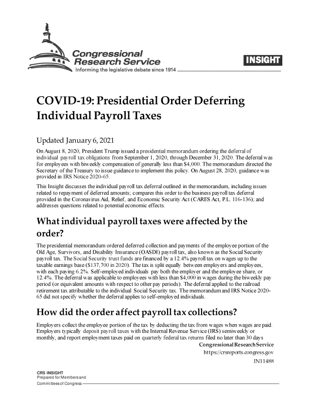 handle is hein.crs/govebdh0001 and id is 1 raw text is: 







             Congressional
           *  Research Service





COVID-19: Presidential Order Deferring

Individual Payroll Taxes



Updated January 6, 2021
On August 8, 2020, President Trump issued a presidential memorandum ordering the deferral of
individual payroll tax obligations from September 1, 2020, through December 31, 2020. The deferral was
for employees with biweekly compensation of generally less than $4,000. The memorandum directed the
Secretary of the Treasury to issue guidance to implement this policy. On August 28, 2020, guidance was
provided in IRS Notice 2020-65.
This Insight discusses the individual payroll tax deferral outlined in the memorandum, including issues
related to repayment of deferred amounts; compares this order to the business payroll tax deferral
provided in the Coronavirus Aid, Relief, and Economic Security Act (CARES Act, P.L. 116-136); and
addresses questions related to potential economic effects.


What individual payroll taxes were affected by the

order?

The presidential memorandum ordered deferred collection and payments of the employee portion of the
Old Age, Survivors, and Disability Insurance (OASDI) payroll tax, also known as the Social Security
payroll tax. The Social Security trust funds are financed by a 12.4% payroll tax on wages up to the
taxable earnings base ($137,700 in 2020). The tax is split equally between employers and employees,
with each paying 6.2%. Self-employed individuals pay both the employer and the employee share, or
12.4%. The deferral was applicable to employees with less than $4,000 in wages during the biweekly pay
period (or equivalent amounts with respect to other pay periods). The deferral applied to the railroad
retirement tax attributable to the individual Social Security tax. The memorandum and IRS Notice 2020-
65 did not specify whether the deferral applies to self-employed individuals.


How did the order affect payroll tax collections?

Employers collect the employee portion of the tax by deducting the tax from wages when wages are paid.
Employers typically deposit payroll taxes with the Internal Revenue Service (IRS) semiweekly or
monthly, and report employment taxes paid on quarterly federal tax returns filed no later than 30 days
                                                            Congressional Research Service
                                                              https://crsreports.congress.gov
                                                                                IN11488

CRS INSIGHT
Prepared for Membersand
Committeesof Congress


