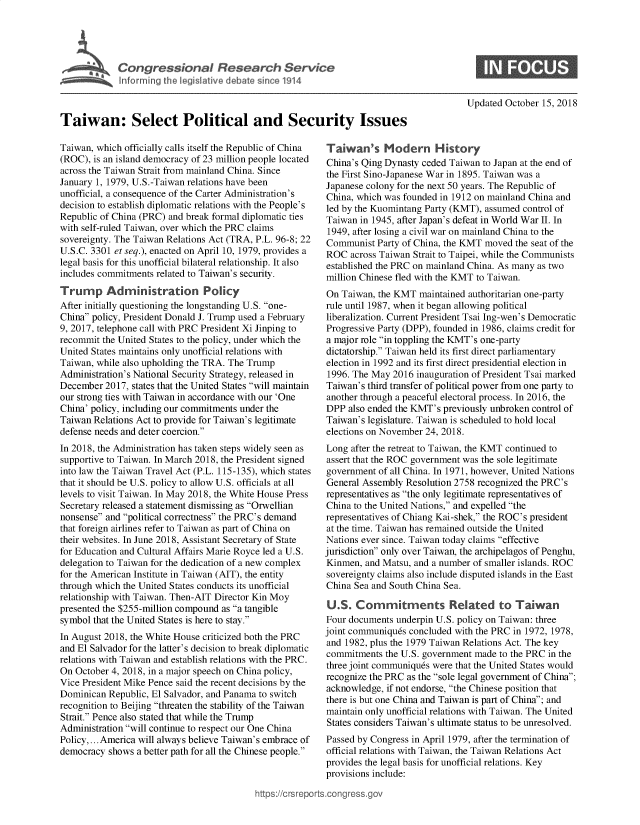 handle is hein.crs/govebed0001 and id is 1 raw text is: 









Taiwan: Select Political and Security Issues


Taiwan, which officially calls itself the Republic of China
(ROC), is an island democracy of 23 million people located
across the Taiwan Strait from mainland China. Since
January 1, 1979, U.S.-Taiwan relations have been
unofficial, a consequence of the Carter Administration's
decision to establish diplomatic relations with the People's
Republic of China (PRC) and break formal diplomatic ties
with self-ruled Taiwan, over which the PRC claims
sovereignty. The Taiwan Relations Act (TRA, P.L. 96-8; 22
U.S.C. 3301 et seq.), enacted on April 10, 1979, provides a
legal basis for this unofficial bilateral relationship. It also
includes commitments related to Taiwan's security.

Trump Administration Policy
After initially questioning the longstanding U.S. one-
China policy, President Donald J. Trump used a February
9, 2017, telephone call with PRC President Xi Jinping to
recommit the United States to the policy, under which the
United States maintains only unofficial relations with
Taiwan, while also upholding the TRA. The Trump
Administration's National Security Strategy, released in
December  2017, states that the United States will maintain
our strong ties with Taiwan in accordance with our 'One
China' policy, including our commitments under the
Taiwan Relations Act to provide for Taiwan's legitimate
defense needs and deter coercion.
In 2018, the Administration has taken steps widely seen as
supportive to Taiwan. In March 2018, the President signed
into law the Taiwan Travel Act (P.L. 115-135), which states
that it should be U.S. policy to allow U.S. officials at all
levels to visit Taiwan. In May 2018, the White House Press
Secretary released a statement dismissing as Orwellian
nonsense and political correctness the PRC's demand
that foreign airlines refer to Taiwan as part of China on
their websites. In June 2018, Assistant Secretary of State
for Education and Cultural Affairs Marie Royce led a U.S.
delegation to Taiwan for the dedication of a new complex
for the American Institute in Taiwan (AIT), the entity
through which the United States conducts its unofficial
relationship with Taiwan. Then-AIT Director Kin Moy
presented the $255-million compound as a tangible
symbol that the United States is here to stay.
In August 2018, the White House criticized both the PRC
and El Salvador for the latter's decision to break diplomatic
relations with Taiwan and establish relations with the PRC.
On October 4, 2018, in a major speech on China policy,
Vice President Mike Pence said the recent decisions by the
Dominican  Republic, El Salvador, and Panama to switch
recognition to Beijing threaten the stability of the Taiwan
Strait. Pence also stated that while the Trump
Administration will continue to respect our One China
Policy,... America will always believe Taiwan's embrace of
democracy  shows a better path for all the Chinese people.


Updated October 15, 2018


Taiwan's Modern History
China's Qing Dynasty ceded Taiwan to Japan at the end of
the First Sino-Japanese War in 1895. Taiwan was a
Japanese colony for the next 50 years. The Republic of
China, which was founded in 1912 on mainland China and
led by the Kuomintang Party (KMT), assumed control of
Taiwan  in 1945, after Japan's defeat in World War II. In
1949, after losing a civil war on mainland China to the
Communist  Party of China, the KMT moved the seat of the
ROC   across Taiwan Strait to Taipei, while the Communists
established the PRC on mainland China. As many as two
million Chinese fled with the KMT to Taiwan.
On  Taiwan, the KMT maintained authoritarian one-party
rule until 1987, when it began allowing political
liberalization. Current President Tsai Ing-wen's Democratic
Progressive Party (DPP), founded in 1986, claims credit for
a major role in toppling the KMT's one-party
dictatorship. Taiwan held its first direct parliamentary
election in 1992 and its first direct presidential election in
1996. The May  2016 inauguration of President Tsai marked
Taiwan's third transfer of political power from one party to
another through a peaceful electoral process. In 2016, the
DPP  also ended the KMT's previously unbroken control of
Taiwan's legislature. Taiwan is scheduled to hold local
elections on November 24, 2018.
Long  after the retreat to Taiwan, the KMT continued to
assert that the ROC government was the sole legitimate
government  of all China. In 1971, however, United Nations
General Assembly Resolution 2758 recognized the PRC's
representatives as the only legitimate representatives of
China to the United Nations, and expelled the
representatives of Chiang Kai-shek, the ROC's president
at the time. Taiwan has remained outside the United
Nations ever since. Taiwan today claims effective
jurisdiction only over Taiwan, the archipelagos of Penghu,
Kinmen,  and Matsu, and a number of smaller islands. ROC
sovereignty claims also include disputed islands in the East
China Sea and South China Sea.

U.S.   Commitments Related to Taiwan
Four documents underpin U.S. policy on Taiwan: three
joint communiques concluded with the PRC in 1972, 1978,
and 1982, plus the 1979 Taiwan Relations Act. The key
commitments  the U.S. government made to the PRC in the
three joint communiques were that the United States would
recognize the PRC as the sole legal government of China;
acknowledge, if not endorse, the Chinese position that
there is but one China and Taiwan is part of China; and
maintain only unofficial relations with Taiwan. The United
States considers Taiwan's ultimate status to be unresolved.
Passed by Congress in April 1979, after the termination of
official relations with Taiwan, the Taiwan Relations Act
provides the legal basis for unofficial relations. Key
provisions include:


,ittps://crsreports~congress.gov


