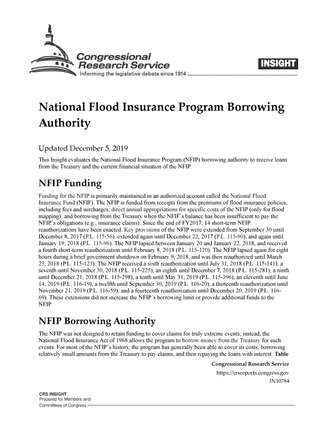 handle is hein.crs/govebep0001 and id is 1 raw text is: 







              Congressional
           *.Research Service






National Flood Insurance Program Borrowing

Authority



Updated December 5, 2019
This Insight evaluates the National Flood Insurance Program (NFIP) borrowing authority to receive loans
from the Treasury and the current financial situation of the NFIP.


NFIP Funding

Funding for the NFIP is primarily maintained in an authorized account called the National Flood
Insurance Fund (NFIF). The NFIP is funded from receipts from the premiums of flood insurance policies,
including fees and surcharges; direct annual appropriations for specific costs of the NFIP (only for flood
mapping); and borrowing from the Treasury when the NFIF's balance has been insufficient to pay the
NFIP's obligations (e.g., insurance claims). Since the end of FY2017, 14 short-term NFIP
reauthorizations have been enacted. Key provisions of the NFIP were extended from September 30 until
December 8, 2017 (P.L. 115-56), extended again until December 22, 2017 (P.L. 115-90), and again until
January 19, 2018 (P.L. 115-96). The NFIP lapsed between January 20 and January 22, 2018, and received
a fourth short-term reauthorization until February 8, 2018 (P.L. 115-120). The NFIP lapsed again for eight
hours during a brief government shutdown on February 9, 2018, and was then reauthorized until March
23, 2018 (P.L. 115-123). The NFIP received a sixth reauthorization until July 31, 2018 (P.L. 115-141), a
seventh until November 30, 2018 (P.L. 115-225), an eighth until December 7, 2018 (P.L. 115-281), a ninth
until December 21, 2018 (P.L. 115-298), a tenth until May 31, 2019 (P.L. 115-396), an eleventh until June
14, 2019 (P.L. 116-19), a twelfth until September 30, 2019 (P.L. 116-20), a thirteenth reauthorization until
November  21, 2019 (P.L. 116-59), and a fourteenth reauthorization until December 20, 2019 (P.L. 116-
69). These extensions did not increase the NFIP's borrowing limit or provide additional funds to the
NFIP.


NFIP Borrowing Authority

The NFIP was not designed to retain funding to cover claims for truly extreme events; instead, the
National Flood Insurance Act of 1968 allows the program to borrow money from the Treasury for such
events. For most of the NFIP's history, the program has generally been able to cover its costs, borrowing
relatively small amounts from the Treasury to pay claims, and then repaying the loans with interest. Table
                                                              Congressional Research Service
                                                                https://crsreports.congress.gov
                                                                                   IN10784

CRS INSIGHT
Prepared for Members and
Committees of Congress


