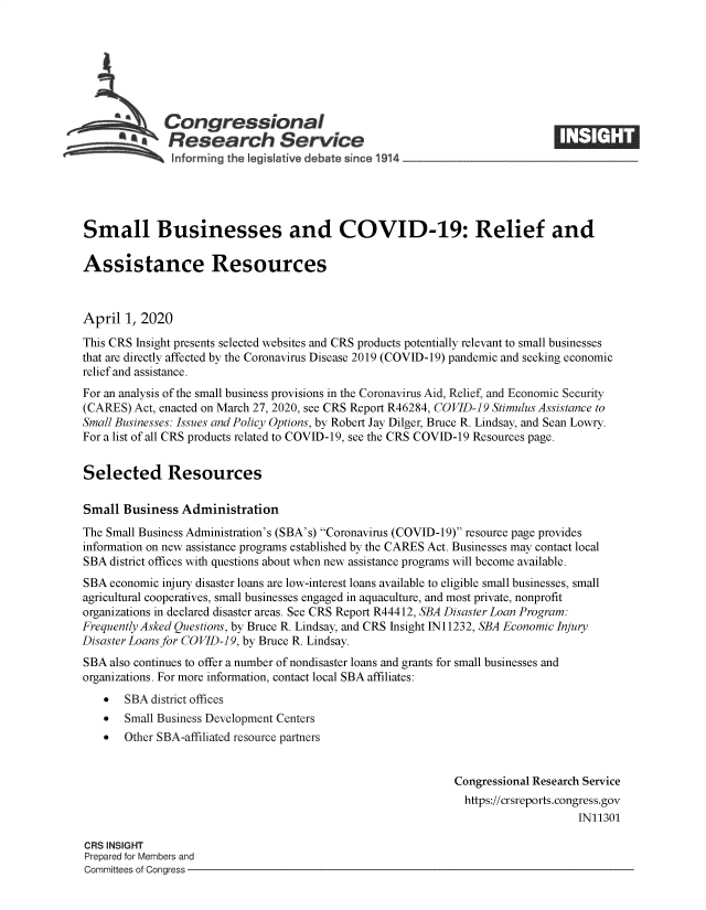 handle is hein.crs/govebeu0001 and id is 1 raw text is: 







             Congressional
             aResearch Service
               informing the legislative dXbate since 1914




Small Businesses and COVID-19: Relief and

Assistance Resources



April  1, 2020

This CRS Insight presents selected websites and CRS products potentially relevant to small businesses
that are directly affected by the Coronavirus Disease 2019 (COVID-19) pandemic and seeking economic
relief and assistance.
For an analysis of the small business provisions in the Coronavirus Aid, Relief, and Economic Security
(CARES) Act, enacted on March 27, 2020, see CRS Report R46284, COVID-19 Stimulus Assistance to
Small Businesses: Issues and Policy Options, by Robert Jay Dilger, Bruce R. Lindsay, and Sean Lowry.
For a list of all CRS products related to COVID-19, see the CRS COVID-19 Resources page.


Selected Resources

Small  Business Administration
The Small Business Administration's (SBA's) Coronavirus (COVID-19) resource page provides
information on new assistance programs established by the CARES Act. Businesses may contact local
SBA  district offices with questions about when new assistance programs will become available.
SBA  economic injury disaster loans are low-interest loans available to eligible small businesses, small
agricultural cooperatives, small businesses engaged in aquaculture, and most private, nonprofit
organizations in declared disaster areas. See CRS Report R44412, SBA Disaster Loan Program:
Frequently Asked Questions, by Bruce R. Lindsay, and CRS Insight IN 11232, SBA Economic Injury
Disaster Loans for COVID-19, by Bruce R. Lindsay.
SBA  also continues to offer a number of nondisaster loans and grants for small businesses and
organizations. For more information, contact local SBA affiliates:
      SBA district offices
      Small Business Development Centers
      Other SBA-affiliated resource partners


                                                             Congressional Research Service
                                                             https://crsreports.congress.gov
                                                                                 IN11301

CRS INSIGHT
Prepared for Members and
Committees of Congress


