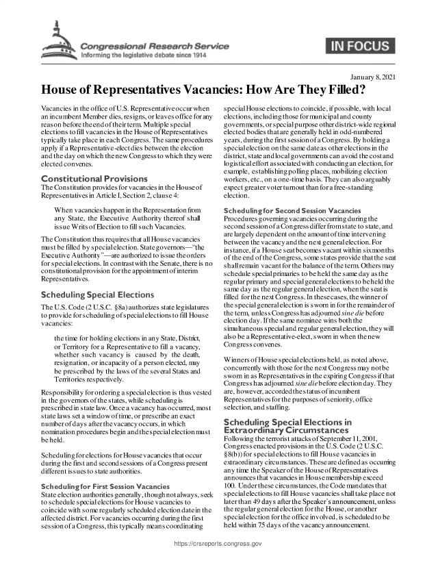 handle is hein.crs/govebjy0001 and id is 1 raw text is: 




                                   $ervI~e
l~ carCr~ h   ~i I            ~n   ~14


                                                                                               January 8, 2021

House of Representatives Vacancies: How Are They Filled?


Vacancies in the office of U.S. Representative occur when
an incumbent Member  dies, resigns, or leaves office for any
reas on before the end of their term. Multiple special
elections to fill vacancies in the House of Representatives
typically take place in each Congress. The same procedures
apply if a Representative-elect dies between the election
and the day on which the new Congress to which they were
elected convenes.

Constitutional Provisions
The Constitution provides for vacancies in the House of
Representatives in Article I, Section 2, clause 4:

    When  vacancies happen in the Representation fom
    any State, the Executive Authority thereof shal
    is sue Writs of Election to fill such Vacancies.
The Constitution thus requires that all Housevacancies
must be filled by specialelection. State governors-the
Executive Authority-are authorized to issue the orders
for special elections. In contrast with the Senate, there is no
cons titutionalprovision for the appointment of interim
Representatives.

Scheduling Special Elections
The U.S. Code (2 U.S.C. § 8a) authorizes state legislatures
to provide for scheduling of specialelections to fill House
vacancies:

    the time for holding elections in any State, District,
    or Territory for a Representative to fill a vacancy,
    whether  such vacancy is caused  by the death,
    resignation, or incapacity of a person elected, nny
    be prescribed by the laws of the several States and
    Territories respectively.
Responsibility for ordering a special election is thus vested
in the governors of the states, while scheduling is
prescribedin state law. Once a vacancy has occurred, most
state laws set a window of time, or prescribe an exact
number ofdays  after thevacancy occurs, in which
nomination procedures begin and the special election must
be held.

Scheduling for elections for House vacancies that occur
during the first and second sessions of a Congress present
different issues to state authorities.

Scheduling  for First Session Vacancies
State election authorities generally, though not always, seek
to schedule special elections for House vacancies to
coincide with someregularly scheduled election date in the
affected district. For vacancies occurring during the first
ses sion of a Congress, this typically means coordinating


special House elections to coincide, if possible, with local
elections, including those for municipal and county
governments, or special purpose other district-wide regional
elected bodies that are generally held in odd-numbered
years, during the first sessionof a Congress. By holding a
specialelection on the same date as other elections in the
district, state and local governments can avoid the cost and
logistical effort associated with conducting an election, for
example, establishing polling places, mobilizing election
workers, etc., on a one-time basis. They can also arguably
expect greater voter turnout than for a free-standing
election.

Scheduling  for Second  Session Vacancies
Procedures governing vacancies occurring during the
second sessionof a Congress differ fromstate to state, and
are largely dependent on the amountof time intervening
between the vacancy and the next general election. For
instance, if a House seatbecomes vacant within sixmonths
of the end of the Congress, some states provide that the seat
shallremain vacant for the balance of the term. Others may
schedule specialprimaries to be held the s ame day as the
regular primary and special general elections to beheld the
same day as the regular general election, when the s eatis
filled for the next Congress. In these cases, the winner of
the special general election is sworn in for the remainder of
the term, unless Congress has adjourned sine die before
election day. If the same nominee wins both the
simultaneous special and regular general election, they will
also be a Representative-elect, sworn in when the new
Congress convenes.

Winners of House special elections held, as noted above,
concurrently with those for the next Congress may notbe
sworn in as Representatives in the expiring Congress if that
Congress has adjourned sine diebefore election day. They
are, however, accorded the status of incumbent
Representatives for the purposes of seniority, office
selection, and staffing.

Scheduling Special Elctions in
Extraordinary Circumstances
Following the terrorist attacks of September 11, 2001,
Congress enacted provisions in the U.S. Code (2 U.S.C.
§ 8(b)) for special elections to fill House vacancies in
extraordinary circumstances. These are defined as occurring
any time the Speaker of the House of Representatives
announces that vacancies in Housemembership exceed
100. Under these circumstances, the Code mandates that
special elections to fill House vacancies shall take place not
later than 49 days after the Speaker's announcement, unless
the regular general election for the House, or another
specialelectionfortheofficeinvolved, is scheduledtobe
held within 75 days of the vacancy announcement.


https:H/ct sr ports~corigre;


