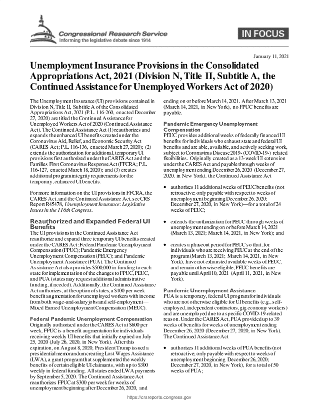 handle is hein.crs/govebka0001 and id is 1 raw text is: 








                                                                                      January 11, 2021

Unemployment Insurance Provisions in the Consolidated

Appropriations Act, 2021 (Division N, Title II, Subtitle A, the

Continued Assistance for Unemployed Workers Act of 2020)


The Unemployment Insurance (UI) provisions contained in
Division N, Title II, Subtitle A of the Consolidated
Appropriations Act, 2021 (P.L. 116-260, enacted December
27, 2020) are titled the Continued Assistance for
Unemployed Workers Act of2020 (Continued Assistance
Act). The Continued Assistance Act (1)reauthorizes and
expands the enhanced Ulbenefits created under the
Coronavirus Aid, Relief, and Economic Security Act
(CARES  Act; P.L. 116-136, enacted March 27, 2020); (2)
extends the authorization for additional, temporary UT
provisions first authorized under theCARES Act and the
Families First Coronavirus Response Act (FFCRA; P.L.
116-127, enacted March 18,2020); and (3) creates
additional programintegrity requirements for the
temporary, enhanced Ulbenefits.

For more information on the Ulprovisions in FFCRA, the
CARES  Act, and the Continued Assistance Act, see CRS
Report R45478, Unemployment Insurance: Legislative
Issues in the 116th Congress.

Reauthorzed and Expanded Federal UI
Benefits
The UT provisions in the Continued Assistance Act
reauthorize and expand three temporary UIbenefits created
under the CARES Act: Federal Pandemic Unemployment
Compens ation (FPUC); Pandemic Emergency
Unemployment Compensation (PEUC); and Pandemic
Unemployment Assistance (PUA). The Continued
Assistance Act also provides $500,000 in funding to each
state for implementation of the changes to FPUC, PEUC,
and PUA (states may request additional administrative
funding, if needed). Additionally, the Continued Assistance
Act authorizes, at the option of states, a $100 per week
benefit augmentation for unemployed workers with income
from both wage-and-salaryjobs and self-employment-
Mixed Earned Unemployment Compensation (MEUC).

Federal Pandemic  Unemployment   Compensation
Originally authorized under the CARES Act at $600 per
week, FPUC is a benefit augmentation for individuals
receiving weekly UTbenefits that initially expired on July
25, 2020 (July 26, 2020, in New York). After this
expiration, on August 8, 2020, PresidentTrump is sued a
presidential memorandumcreating Lost W ages Assistance
(LWA), a grant programthat supplemented the weekly
benefits of certain eligible Ulclaimants, with up to $300
weekly in federal funding. All states ended LWA payments
by September 5, 2020. The Continued Assistance Act
reauthorizes FPUC at $300 per week for weeks of
unemploymentbeginning after December 26,2020, and
                                      https ://c rs repo


ending on or before March 14, 2021. After March 13, 2021
(March 14, 2021, in New York), no FPUC benefits are
payable.

Pandemic  Emergency   Unemployment
Compensation
PEUC  provides additional weeks of federally financedUI
benefits for individuals who exhaust state andfederalUI
benefits and are able, available, and actively seeking work,
subject to Coronavirus Dis ease 2019- (COVID-19-) related
flexibilities. Originally created as a 13-weekUI extension
under the CARES Act and payable through weeks of
unemployment ending December 26,2020 (December27,
2020, in New York), the Continued Assistance Act

  authorizes 11 additionalweeks ofPEUCbenefits (not
   retroactive; only payable with respect to weeks of
   unemployment beginning December 26,2020;
   December 27, 2020, in New York)-for a totalof24
   weeks of PEUC;

  extends the authorization for PEUC through weeks of
   unemploymentendingonorbeforeMarch  14, 2021
   (March 13, 2021; March 14, 2021, in New York); and

  creates a phaseout period for PEUC so that, for
   individuals who are receiving PEUC at the end of the
   program(March 13,2021; March 14, 2021, in New
   York), have not exhausted available weeks of PEUC,
   and remain otherwise eligible, PEUC benefits are
   payable until April 10, 2021 (April 11, 2021, in New
   York).

Pandemic  Unemployment Assistance
PUA  is a temporary, federal UTprogramfor individuals
who are not otherwise eligible for UIbenefits (e.g., self-
employed, independent contractors, gig economy workers)
and are unemployed due to a specific COVID-19-related
reason. Under the CARES Act, PUA providedup to 39
weeks of benefits for weeks of unemployment ending
December 26, 2020 (December 27, 2020, in New York).
The Continued Assistance Act

*  authorizes 11 additional weeks of PUA benefits (not
   retroactive; only payable with respect to weeks of
   unemployment beginning December 26,2020;
   December 27, 2020, in New York), for a totalof50
   weeks of PUA;


