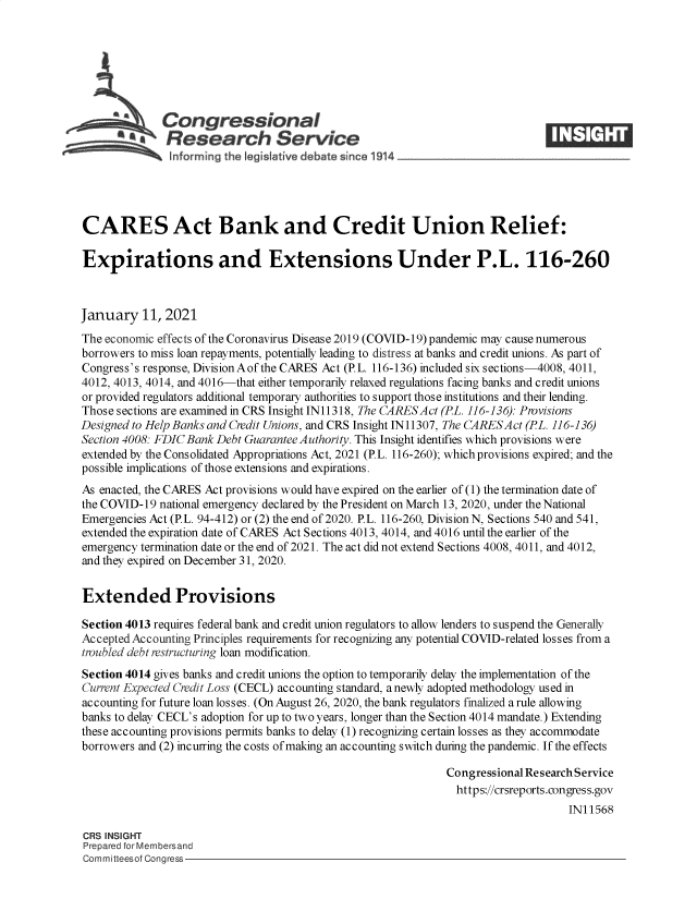 handle is hein.crs/govebkd0001 and id is 1 raw text is: 







              Congressional
          A   Research Service






CARES Act Bank and Credit Union Relief:

Expirations and Extensions Under P.L. 116-260



January   11, 2021
The economic effects of the Coronavirus Disease 2019 (COVID-19) pandemic may cause numerous
borrowers to miss loan repayments, potentially leading to distress at banks and credit unions. As part of
Congress's response, DivisionAof the CARES Act (P.L. 116-136) included six sections-4008, 4011,
4012, 4013, 4014, and 4016-that either temporarily relaxed regulations facing banks and credit unions
or provided regulators additional temporary authorities to support those institutions and their lending.
Those sections are examined in CRS Insight IN11318, The CARESAct (PL. 116-136): Provisions
Designed to Help Banks and Credit Unions, and CRS Insight IN11307, The CARESAct (PL. 116-136)
Section 4008: FDIC Bank Debt Guarantee Authority. This Insight identifies which provisions were
extended by the Consolidated Appropriations Act, 2021 (P.L. 116-260); which provisions expired; and the
possible implications of those extensions and expirations.
As enacted, the CARES Act provisions would have expired on the earlier of (1) the termination date of
the COVID-19 national emergency declared by the President on March 13, 2020, under the National
Emergencies Act (P.L. 94-412) or (2) the end of 2020. P.L. 116-260, Division N, Sections 540 and 541,
extended the expiration date of CARES Act Sections 4013, 4014, and 4016 until the earlier of the
emergency termination date or the end of 2021. The act did not extend Sections 4008, 4011, and 4012,
and they expired on December 31, 2020.


Extended Provisions

Section 4013 requires federal bank and credit union regulators to allow lenders to suspend the Generally
Accepted Accounting Principles requirements for recognizing any potential COVID-related losses from a
troubled debt restructuring loan modification.
Section 4014 gives banks and credit unions the option to temporarily delay the implementation of the
Current Expected Credit Loss (CECL) accounting standard, a newly adopted methodology used in
accounting for future loan losses. (On August 26, 2020, the bank regulators finalized a rule allowing
banks to delay CECL's adoption for up to two years, longer than the Section 4014 mandate.) Extending
these accounting provisions permits banks to delay (1) recognizing certain losses as they accommodate
borrowers and (2) incurring the costs of making an accounting switch during the pandemic. If the effects

                                                             Congressional Research Service
                                                               https://crsreports.congress.gov
                                                                                 IN11568

CRS INSIGHT
Prepared for Membersand
Committeesof Congress


