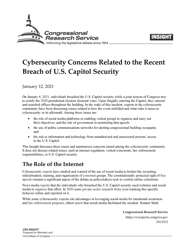 handle is hein.crs/govebki0001 and id is 1 raw text is: 







              Congressional
            *.Research Service






Cybersecurity Concerns Related to the Recent

Breach of U.S. Capitol Security



January 12, 2021


On January 6, 2021, individuals breached the U.S. Capitol security while a joint session of Congress met
to certify the 2020 presidential election electoral votes. Upon illegally entering the Capitol, they entered
and searched offices throughout the building. In the wake of this incident, experts in the cybersecurity
community  have been discussing issues related to how the event unfolded and what risks it raises to
cybersecurity in its aftermath. Among those issues are:
      the role of social media platforms in enabling violent groups to organize and carry out
       their objectives, and the role of government in monitoring that speech;
      the use of public communications networks for alerting congressional building occupants;
       and
      the risk to information and technology from unauthorized and unscreened persons' access
       to the U.S. Capitol.
This Insight discusses these issues and summarizes concerns raised among the cybersecurity community.
It does not discuss related issues, such as internet regulation, violent extremism, law enforcement
responsibilities, or U.S. Capitol security.


The Role of the Internet

Cybersecurity experts have studied and warned of the use of social media to bolster the recruiting,
indoctrination, training, and organization of extremist groups. The constitutionally protected right of free
speech remains a significant aspect of the debate as policymakers seek to combat online extremism.
News  media reports that the individuals who breached the U.S. Capitol security used websites and social
media to organize that effort. In 2020 some private sector research firms were tracking this specific
behavior online and reported on it.
While some cybersecurity experts cite advantages in leveraging social media for situational awareness
and law enforcement purposes, others assert that social media facilitated the incident. Senator Mark

                                                                Congressional Research Service
                                                                  https://crsreports.congress.gov
                                                                                      IN11572

CRS INSIGHT
Prepared for Members and
Committees of Congress


