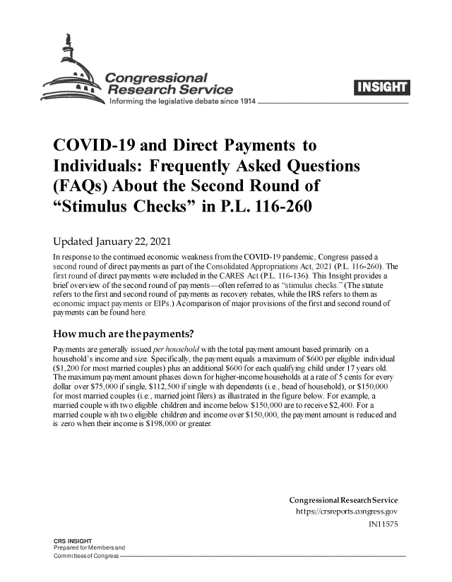handle is hein.crs/govebln0001 and id is 1 raw text is: 







             Congressional
          *Research Service





COVID-19 and Direct Payments to

Individuals: Frequently Asked Questions

(FAQs) About the Second Round of

Stimulus Checks in P.L. 116-260



Updated   January   22, 2021
In response to the continued economic weakness from the COVID-19 pandemic, Congress passed a
second round of direct payments as part of the Consolidated Appropriations Act, 2021 (P.L. 116-260). The
first round of direct payments were included in the CARES Act (P.L. 116-136). This Insight provides a
brief overview of the second round of payments-often referred to as stimulus checks. (The statute
refers to the first and second round of payments as recovey rebates, while the IRS refers to them as
economic impact payments or EIPs.) Acomparison of major provisions of the first and second round of
payments can be found here.

How   much   are  the payments?
Payments are generally issued per household with the total payment amount based primarily on a
household's income and size. Specifically, the payment equals a maximum of $600 per eligible individual
($1,200 for most married couples) plus an additional $600 for each qualifying child under 17 years old.
The maximum payment amount phases down for higher-income households at a rate of 5 cents for every
dollar over $75,000 if single, $112,500 if single with dependents (i.e., head of household), or $150,000
for most married couples (i.e., married joint filers) as illustrated in the figure below. For example, a
married couple with two eligible children and income below $150,000 are to receive $2,400. For a
married couple with two eligible children and income over $150,000, the payment amount is reduced and
is zero when their income is $198,000 or greater.








                                                         Congressional Research Service
                                                           https://crsreports.congress.gov
                                                                            IN11575

CRS INSIGHT
Prepared for Membersand
Committeesof Congress


