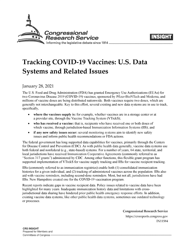 handle is hein.crs/govebmc0001 and id is 1 raw text is: 







              Congressional
              aResearch Service
                informing the legislative d bate since 114




Tracking COVID-19 Vaccines: U.S. Data

Systems and Related Issues



January 28, 2021
The U.S. Food and Drug Administration (FDA) has granted Emergency Use Authorizations (EUAs) for
two Coronavirus Disease 2019 (COVID-19) vaccines, sponsored by Pfizer-BioNTech and Modema, and
millions of vaccine doses are being distributed nationwide. Both vaccines require two doses, which are
generally not interchangeable. Key to this effort, several existing and new data systems are in use to track,
specifically,
      where  the vaccines supply is: for example, whether vaccines are in a storage center or at
       a provider site, through the Vaccine Tracking System (VTrckS);
      who  has received a vaccine: that is, recipients who have received one or both doses of
       which vaccine, through jurisdiction-based Immunization Information Systems (IIS); and
      if any new safety issues occur: several monitoring systems aim to identify new safety
       issues and inform public health recommendations or FDA actions.
The federal government has long supported data capabilities for vaccines, primarily through the Centers
for Disease Control and Prevention (CDC). As with public health data generally, vaccine data systems use
both federal and nonfederal (e.g., state-based) systems. For a number of years, 64 state, territorial, and
local jurisdictions have received Immunization Cooperative Agreements (commonly referred to as
Section 317 grants) administered by CDC. Among other functions, this flexible grant program has
supported implementation of VTrckS for vaccine supply tracking and IISs for vaccine recipient tracking.
IISs (commonly referred to as immunization registries) enable both (1) consolidated immunization
histories for a given individual, and (2) tracking of administered vaccines across the population. IISs also
aid with vaccine reminders, including second-dose reminders. Most, but not all, jurisdictions have had
IISs. New Hampshire created one for the COVID-19 vaccination program.
Recent reports indicate gaps in vaccine recipient data. Policy issues related to vaccine data have been
highlighted for many years. Inadequate immunization history data and limitations with cross-
jurisdictional data sharing have hindered prior public health emergency response efforts. In addition,
existing vaccine data systems, like other public health data systems, sometimes use outdated technology
or processes.


                                                                Congressional Research Service
                                                                  https://crsreports.congress.gov
                                                                                      IN11584

 CRS INSIGHT
 Prepared for Members and
 Committees of Congress


