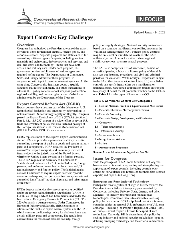 handle is hein.crs/govebov0001 and id is 1 raw text is: 



             Congressional Research Service


             Inforring the legislative debate since 1914




Export Controls: Key Challenges


Updated January 14, 2021


Overview
Congress has authorized the President to control the export
of various items for national security, foreign policy, and
economic reasons. Separate programs and statutes exist for
controlling different types of exports, including nuclear
materials and technology, defense articles and services, and
dual-use items and technology-items that have both
civilian and military uses. Under each program, U.S.
government review and licenses of various types are
required before export. The Departments of Commerce,
State, and Energy administer these programs, in
cooperation with input from other relevant agencies. At the
same time, Congress also legislates country-specific
sanctions that restrict aid, trade, and other transactions to
address U.S. policy concerns about weapons proliferation,
regional stability, and human rights, some of which are
administered by the Department of the Treasury.

Export Control Reform Act (ECRA)
Export controls have become part of the debate over U.S.
technological leadership and attempts by other nations to
obtain critical U.S. technology legally or illegally. Congress
passed the Export Control Act of 2018 (ECRA) (Subtitle B,
Part 1, P.L. 115-232) as part of a wider effort to revise U.S.
trade and investment policy that also included passage of
the Foreign Investment Risk Review Modernization Act
(FIRRMA)   (Title XVII of the same act).

ECRA   replaces most of the expired Export Administration
Act of 1979 and provides a permanent statutory basis for
controlling the export of dual-use goods and certain military
parts and components. ECRA  requires the President to
control the export, reexport, and in-country transfer of
items subject to the jurisdiction of the United States,
whether by United States persons or by foreign persons.
The ECRA   requires the Secretary of Commerce to
establish and maintain a list of controlled items, foreign
persons, and end-uses determined to be a threat to U.S.
national security and foreign policy. The legislation also
calls on Commerce to require export licenses; prohibit
unauthorized exports, reexports, and in-country transfers of
controlled items; and monitor shipments and other means
of transfer.

ECRA   largely maintains the current system as codified
under the Export Administration Regulations (EAR) (15
C.F.R. 730 et seq.), which had been maintained under the
International Emergency Economic Powers Act (P.L. 95-
223) for nearly a quarter-century. Under Commerce, the
Bureau of Industry and Security (BIS) continues to
administer the dual-use export control system and the EAR,
which contains the licensing policy for dual-use items and
certain military parts and components. The regulations
control items for reasons of national security, foreign


policy, or supply shortages. National security controls are
based on a common  multilateral control list, known as the
Wassenaar  Arrangement (WA).  Foreign policy controls
may  be unilateral or multilateral in nature. The EAR
unilaterally control items for antiterrorism, regional
stability, sanctions, or crime control purposes.

The EAR  also comprises lists of sanctioned, denied, or
unverified parties, subject to a license policy of denial. It
also sets out licensing procedures and civil and criminal
penalties for violations. While nearly all exports are subject
to the EAR, the Commerce Control List (CCL) establishes
controls on specific items either on a multilateral or
unilateral basis. Sanctioned countries or entities are subject
to a policy of denial for all products, whether on the CCL or
not. Table 1 lists the types of items on the CCL.

Table  I. Commerce   Control  List Categories
0  - Nuclear Materials, Facilities & Equipment (and Misc. items).
  I - Materials, Chemicals, Microorganisms, Toxins.
  2 - Materials Processing.
  3 - Electronic Design, Development, and Production.
  4 - Computers.
  5.1 - Telecommunications.
  5.2 - Information Security.
  6 - Sensors and Lasers.
  7 - Navigation and Avionics.
  8 - Marine.
  9 - Aerospace and Propulsion.
Source: Export Administration Regulations, Part 774.

Issues   for Congress
With the passage of ECRA, some Members   of Congress
have expressed interest in expanding and strengthening the
application of export controls, including controls over
emerging, surveillance and repression technologies; deemed
exports; and exports to Hong Kong.

Emerging   and  Foundational  Technology
Perhaps the most significant change in ECRA requires the
President to establish an interagency process-led by
Commerce,  including Defense, State, Energy, and other
agencies-to  identify emerging and foundational
technologies. Commerce then is to establish a licensing
policy for those items. ECRA stipulated that at a minimum,
countries subject to general U.S. embargoes, or a U.S. arms
embargo-including   the People's Republic of China (PRC,
or China)-would  require a license for export of such
technology. Currently, BIS is determining this policy by
seeking industry and national security stakeholder input on
defining emerging technology and the criteria to determine


igross.gov


