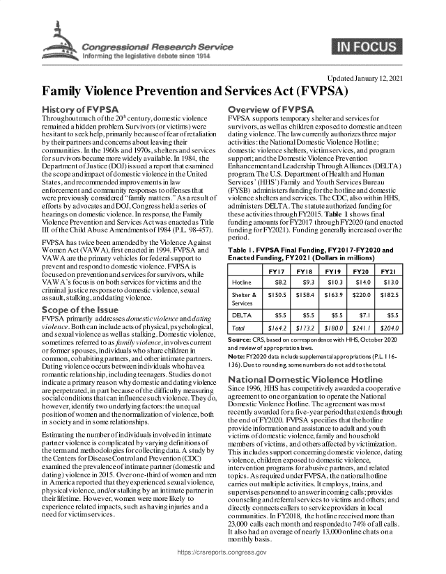 handle is hein.crs/govebow0001 and id is 1 raw text is: 








                                                                                     Updated January 12, 2021

Family Violence Prevention and Services Act (FVPSA)


History   of  FYPSA
Throughout much  of the 20th century, domestic violence
remained a hidden problem. Survivors (or victims) were
hesitant to s eekhelp, primarily because of fear ofretaliation
by their partners and concerns about leaving their
communities. In the 1960s and 1970s, shelters and services
for survivors became more widely available. In 1984, the
Department of Justice (DOJ) issued a report that examined
the scope andimp act of domestic violence in the United
States, and recommended improvements in law
enforcement and community responses to offenses that
were previously considered family matters. As a result of
efforts by advocates and DOJ, Congress held a series of
hearings on domestic violence. In response, the Family
Violence Prevention and Services Act was enacted as Title
III of the Child Abuse Amendments of 1984 (P.L. 98-457).
FVPSA  has twice been amended by the Violence Against
Women   Act (VAW  A), first enacted in 1994. FVPSA and
VAW  A  are the primary vehicles for federal support to
prevent and respond to domestic violence. FVPSA is
focused on prevention and services for survivors, while
VAWA's   focus is on both services for victims and the
criminal justice response to domestic violence, sexual
assault, stalking, anddating violence.
Scope of the Issue
FVPSA  primarily addresses domestic violence and dating
violence. Bothcan include acts ofphysical, psychological,
and sexual violence as wellas stalking. Domestic violence,
sometimes referred to as family violence, involves current
or former spouses, individuals who share children in
common,  cohabiting partners, and other intimate partners.
Dating violence occurs between individuals who have a
romantic relationship, including teenagers. Studies do not
indicate a primary reason why domestic and dating violence
are perpetrated, in part because of the difficulty measuring
social conditions that can influence such violence. They do,
however, identify two underlying factors: the unequal
position of women and the normalization of violence, both
in society and in some relationships.
Estimating the number ofindividuals involved in intimate
partner violence is complicated by varying definitions of
the termand methodologies for collecting data. A study by
the Centers for Dis ease Control and Prevention (CDC)
examined the prevalence of intimate partner (domestic and
dating) violence in 2015. Over one-third of women and nrn
in America reported that they experienced sexual violence,
physicalviolence, and/or stalking by an intimate partner in
their lifetime. However, women were more likely to
experience related impacts, such as having injuries and a
need for victims ervices.


https://crsrept


Overview of FVPSA
FVPSA   supports temporary shelter and services for
survivors, as well as children exposed to domestic and teen
dating violence. The law currently authorizes three major
activities : the National Domestic Violence Hotline;
domestic violence shelters, victimservices, and program
support; and the Domestic Violence Prevention
Enhancement  and Leadership Through Alliances (DELTA)
program. The U.S. Department of Health and Human
Services' (HHS') Family and Youth Services Bureau
(FYSB)  administers funding for the hotline and domestic
violence shelters and services. The CDC, also within HHS,
administers DELTA. The statute authorized funding for
these activities throughFY2015. Table 1 shows final
funding amounts for FY2017 through FY2020 (and enacted
funding for FY2021). Funding generally increased over the
period.
Table  I. FVPSA Final Funding, FY20 1 7-FY2020 and
Enacted  Funding, FY202 I (Dollars in millions)

             FY17    FY18     FY19    FY20    FY21
  Hotline      $8.2    $9.3   $10.3    $14.0   $13.0
  Shelter & $150.5   $158.4  $163.9   $220.0  $182.5
  Services
  DELTA        $5.5    $5.5    $5.5     $7.1    $5.5
  Total     $164.2   $173.2  $180.0   $241.1  $204.0
Source: CRS, based on correspondence with HHS, October2020
and review of appropriation laws.
Note: FY2020 data include supplemental appropriations (P.L. 11 6-
136).Duetorounding,somenumbersdonotaddtothetotal.

National Domestic Violence Hotline
Since 1996, HHS has competitively awarded a cooperative
agreement to one organization to operate the National
Domestic Violence Hotline. The agreement was most
recently awarded for a five-year period that extends through
the end of FY2020. FVPSA specifies that thehotline
provide information and assistance to adult and youth
victims of domestic violence, family and household
members  of victims, and others affected by victimization.
This includes support concerning domestic violence, dating
violence, children exposed to domestic violence,
intervention programs for abusive partners, and related
topics. As required under FVPSA, the nationalhotline
carries out multiple activities. It employs, trains, and
supervises personnel to answer incoming calls; provides
counseling andreferral services to victims and others; and
directly connects callers to service providers in local
communities. In FY2018, the hotline received more than
23,000 calls each month and respondedto 74% of all calls.
It also had an average of nearly 13,000 online chats on a
monthly basis.
.congress.gov


