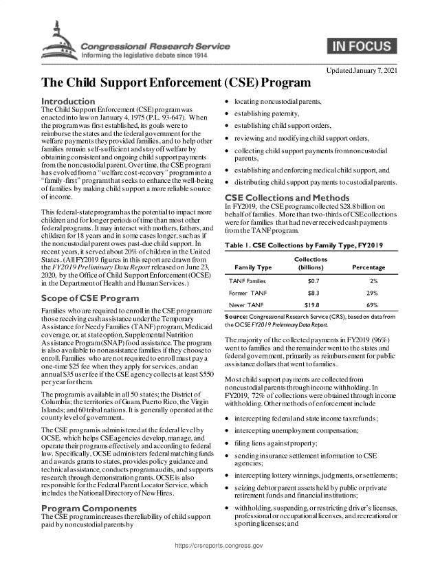 handle is hein.crs/govebpc0001 and id is 1 raw text is: 









The Child Support Enforcement (CSE) Program


Introduction
The Child Support Enforcement (CSE) programwas
enactedinto law on January 4, 1975 (P.L. 93-647). When
the programwas first established, its goals were to
reimburse the states and the federal government for the
welfare payments they provided families, and to help other
families remain self-sufficient and s tay off welfare by
obtaining consistent and ongoing child supportpayments
from the noncustodial parent. Over time, the CSE program
has evolvedfroma welfare cost-recoveryprograminto a
family-first programthat seeks to enhance the well-being
of families by making child support a more reliable source
of income.

This federal-stateprogramhas the potentialto impact more
children and for longer periods of time than most other
federal programs. It may interact with mothers, fathers, and
children for 18 years and in some cases longer, such as if
the noncustodialparent owes past-due child support. In
recent years, it served about 20% of children in the United
States. (All FY2019 figures in this report are drawn from
the FY2019 Preliminary Data Report released on June 23,
2020, by the Office of Child Support Enforcement (OCSE)
in the Department of Health and Human Services.)

Scope of CSE Program
Families who are required to enroll in the CSE programare
those receiving cash as sistance under the Temporary
Assistance forNeedyFamilies (TANF) program, Medicaid
coverage, or, at state option, Supplemental Nutrition
Assistance Program(SNAP)  food assistance. The program
is also available to nonassistance families if they choose to
enroll. Families who are not required to enroll must pay a
one-time $25 fee when they apply for services, and an
annual $35 user fee if the CSE agency collects at least $550
per year for them.
The programis available in all 50 states; the District of
Columbia; the territories of Guam, Puerto Rico, the Virgin
Islands; and 60 tribal nations. It is generally operated at the
county level ofgovernment.
The CSE  programis administered at the federal levelby
OCSE,  which helps CSE agencies develop, manage, and
operate their programs effectively and according to federal
law. Specifically, OCSE administers federal matching funds
and awards grants to states, provides policy guidance and
technical assistance, conducts programaudits, and supports
research through demonstration grants. OCSEis also
responsible for the FederalParent Locator Service, which
includes theNationalDirectoryofNewHires.

Program Components
The CSE  programincreases thereliability of child support
paid by noncustodialparents by


Updated January 7, 2021


  locating noncustodialparents,
  establishing paternity,
  establishing child support orders,
  reviewing and modifying child support orders,
  collecting child support payments fromnoncustodial
   parents,
  establishing and enforcing medical child support, and
  distributing child support payments to custodialp arents.

CSE   Collections and Methods
In FY2019, the CSE programcollected $28.8 billion on
behalf of families. More than two-thirds ofCSEcollections
were for families that had never received cashpayments
from the TANF program.

Table I. CSE Collections by Family Type, FY20 19

                     Collections
   Family Type        (billions)       Percentage

 TANF  Families          $0.7               2%
 Former TANF             $8.3              29%
 Never TANF             $19.8              69%
 Source: Congressional Research Service (CRS), based on datafrom
 the OCSE FY2019 PreliminaryData Report.

 The majority of the collected payments in FY2019 (96%)
 went to families and the remainder went to the states and
 federal government, primarily as reimbursement forpublic
 assistance dollars thatwent tofamilies.

 Most child support payments are collectedfrom
 noncustodial parents through income withholding. In
 FY2019, 72% of collections were obtained through income
 withholding. Other methods of enforcement include

  intercepting federal and state income taxrefunds;
  intercepting unemployment compensation;
  filing liens againstproperty;
  sending insurance settlement information to CSE
   agencies;
  intercepting lottery winnings,judgments,or settlements;
  seizing debtor parent assets held by public orprivate
   retirement funds and financialinstitutions;
  withholding, suspending, orrestricting driver's licenses,
   professional or occupationallicenses, and recreationalor
   sporting licenses; and


https://crs rept


