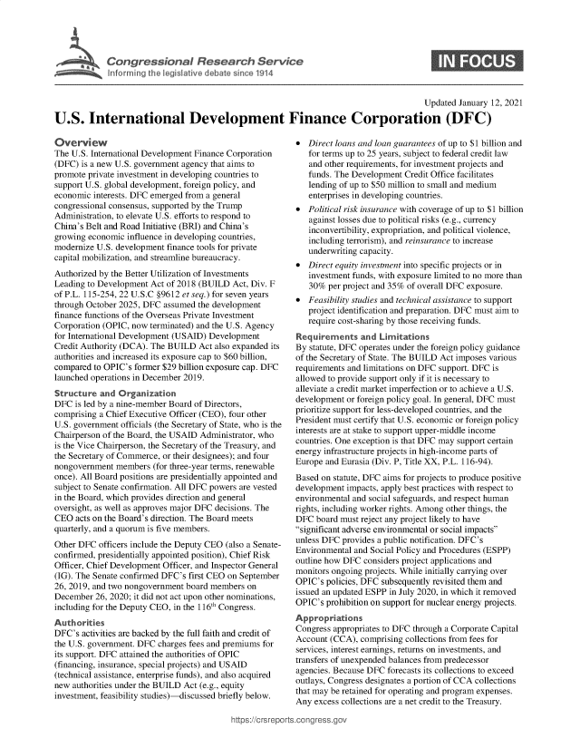 handle is hein.crs/govebra0001 and id is 1 raw text is: 





C  o   gr  s  io  a    R e  ea  c    Ser   ic


0


                                                                                        Updated January 12, 2021

U.S. International Development Finance Corporation (DFC)


Overview
The U.S. International Development Finance Corporation
(DFC)  is a new U.S. government agency that aims to
promote private investment in developing countries to
support U.S. global development, foreign policy, and
economic interests. DFC emerged from a general
congressional consensus, supported by the Trump
Administration, to elevate U.S. efforts to respond to
China's Belt and Road Initiative (BRI) and China's
growing economic influence in developing countries,
modernize U.S. development finance tools for private
capital mobilization, and streamline bureaucracy.
Authorized by the Better Utilization of Investments
Leading to Development Act of 2018 (BUILD  Act, Div. F
of P.L. 115-254, 22 U.S.C §9612 et seq.) for seven years
through October 2025, DFC assumed the development
finance functions of the Overseas Private Investment
Corporation (OPIC, now terminated) and the U.S. Agency
for International Development (USAID) Development
Credit Authority (DCA). The BUILD  Act also expanded its
authorities and increased its exposure cap to $60 billion,
compared to OPIC's former $29 billion exposure cap. DFC
launched operations in December 2019.
Structure  and Organization
DFC  is led by a nine-member Board of Directors,
comprising a Chief Executive Officer (CEO), four other
U.S. government officials (the Secretary of State, who is the
Chairperson of the Board, the USAID Administrator, who
is the Vice Chairperson, the Secretary of the Treasury, and
the Secretary of Commerce, or their designees); and four
nongovernment  members  (for three-year terms, renewable
once). All Board positions are presidentially appointed and
subject to Senate confirmation. All DFC powers are vested
in the Board, which provides direction and general
oversight, as well as approves major DFC decisions. The
CEO  acts on the Board's direction. The Board meets
quarterly, and a quorum is five members.
Other DFC  officers include the Deputy CEO (also a Senate-
confirmed, presidentially appointed position), Chief Risk
Officer, Chief Development Officer, and Inspector General
(IG). The Senate confirmed DFC's first CEO on September
26, 2019, and two nongovernment board members on
December  26, 2020; it did not act upon other nominations,
including for the Deputy CEO, in the 116th Congress.
Authorities
DFC's  activities are backed by the full faith and credit of
the U.S. government. DFC charges fees and premiums for
its support. DFC attained the authorities of OPIC
(financing, insurance, special projects) and USAID
(technical assistance, enterprise funds), and also acquired
new authorities under the BUILD Act (e.g., equity
investment, feasibility studies)-discussed briefly below.


*  Direct loans and loan guarantees of up to $1 billion and
   for terms up to 25 years, subject to federal credit law
   and other requirements, for investment projects and
   funds. The Development Credit Office facilitates
   lending of up to $50 million to small and medium
   enterprises in developing countries.
*  Political risk insurance with coverage of up to $1 billion
   against losses due to political risks (e.g., currency
   inconvertibility, expropriation, and political violence,
   including terrorism), and reinsurance to increase
   underwriting capacity.
*  Direct equity investment into specific projects or in
   investment funds, with exposure limited to no more than
   30%  per project and 35% of overall DFC exposure.
*  Feasibility studies and technical assistance to support
   project identification and preparation. DFC must aim to
   require cost-sharing by those receiving funds.
Requirements and Limitations
By statute, DFC operates under the foreign policy guidance
of the Secretary of State. The BUILD Act imposes various
requirements and limitations on DFC support. DFC is
allowed to provide support only if it is necessary to
alleviate a credit market imperfection or to achieve a U.S.
development or foreign policy goal. In general, DFC must
prioritize support for less-developed countries, and the
President must certify that U.S. economic or foreign policy
interests are at stake to support upper-middle income
countries. One exception is that DFC may support certain
energy infrastructure projects in high-income parts of
Europe and Eurasia (Div. P, Title XX, P.L. 116-94).
Based on statute, DFC aims for projects to produce positive
development impacts, apply best practices with respect to
environmental and social safeguards, and respect human
rights, including worker rights. Among other things, the
DFC  board must reject any project likely to have
significant adverse environmental or social impacts
unless DFC provides a public notification. DFC's
Environmental and Social Policy and Procedures (ESPP)
outline how DFC considers project applications and
monitors ongoing projects. While initially carrying over
OPIC's policies, DFC subsequently revisited them and
issued an updated ESPP in July 2020, in which it removed
OPIC's prohibition on support for nuclear energy projects.
Appropriations
Congress appropriates to DFC through a Corporate Capital
Account (CCA),  comprising collections from fees for
services, interest earnings, returns on investments, and
transfers of unexpended balances from predecessor
agencies. Because DFC forecasts its collections to exceed
outlays, Congress designates a portion of CCA collections
that may be retained for operating and program expenses.
Any  excess collections are a net credit to the Treasury.


ittps://Crsreports.congress.g(


