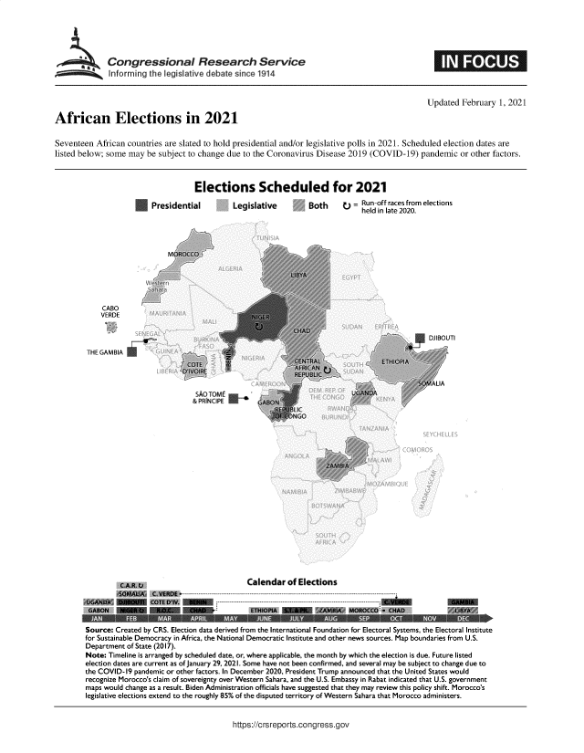 handle is hein.crs/govebrr0001 and id is 1 raw text is: 






*     Congressional Research Service
      Informing  the legislative debate since 1914


                                                                                                Updated  February  1, 2021

African Elections in 2021


Seventeen  African countries are slated to hold presidential and/or legislative polls in 2021. Scheduled election dates are
listed below; some may  be subject to change due to the Coronavirus Disease 2019 (COVID-19)   pandemic   or other factors.


Elections Scheduled for 2021


                 Presidential





                     MOROCCO





    CABO
    VERDE



THE GAMBIA


Legislative


Both     o  = Run-off races from elections
              held in late 2020.


Source: Created by CR5. Election data derived from the International Foundation for Electoral Systems, the Electoral Institute
for Sustainable Democracy in Ai ca, the National Democratic Institute and other news sources. Map boundaries from U.S.
Department of State (2017).
Note: Timeline is arranged by scheduled date, or, where applicable, the month by which the election is due. Future listed
election dates are current as of January 29, 2021. Some have not been confirmed, and several may be subject to change due to
the COVID-19 pandemic or other factors. In December 2020, President Trump announced that the United States would
recognize Morocco's claim of sovereignty over Western Sahara, and the U.S. Embassy in Rabat indicated that U.S. government
maps would change as a result. Biden Administration officials have suggested that they may review this policy shift. Morocco's
legislative elections extend to the roughly 85% of the disputed territory of Western Sahara that Morocco administers.


https://crsreports.congress.gov


E3=


