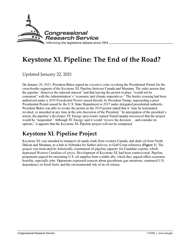 handle is hein.crs/govebsl0001 and id is 1 raw text is: 







              Congressional
            SResearch Service
               Inforrmng the legislative d bate since 1914 _________________




Keystone XL Pipeline: The End of the Road?



Updated January 22, 2021


On January 20, 2021, President Biden signed an executive order revoking the Presidential Permit for the
cross-border segment of the Keystone XL Pipeline between Canada and Montana. The order asserts that
the pipeline disserves the national interest and that leaving the permit in place would not be
consistent with the Administration's economic and climate imperatives. The border crossing had been
authorized under a 2019 Presidential Permit issued directly by President Trump, superseding a prior
Presidential Permit issued by the U.S. State Department in 2017 under delegated presidential authority.
President Biden was able to revoke the permit as the 2019 permit stated that it may be terminated,
revoked, or amended at any time at the sole discretion of the President. In anticipation of the president's
action, the pipeline's developer, TC Energy (previously named TransCanada) announced that the project
would be suspended. Although TC Energy said it would review the decision ... and consider its
options, it appears that the Keystone XL Pipeline project will not be completed.


Keystone XL Pipeline Project

Keystone XL was intended to transport oil sands crude from western Canada, and shale oil from North
Dakota and Montana, to a hub in Nebraska for further delivery to Gulf Coast refineries (Figure 1). The
project was motivated by historically constrained oil pipeline capacity for Canadian exports, which
depressed Western Canadian oil prices. Development of Keystone XL had been controversial. Pipeline
proponents argued for increasing U.S. oil supplies from a stable ally, which they argued offers economic
benefits, especially jobs. Opponents expressed concern about greenhouse gas emissions, continued U.S.
dependency on fossil fuels, and the environmental risk of an oil release.


e   i- n R     h Se -~  00 - ------


