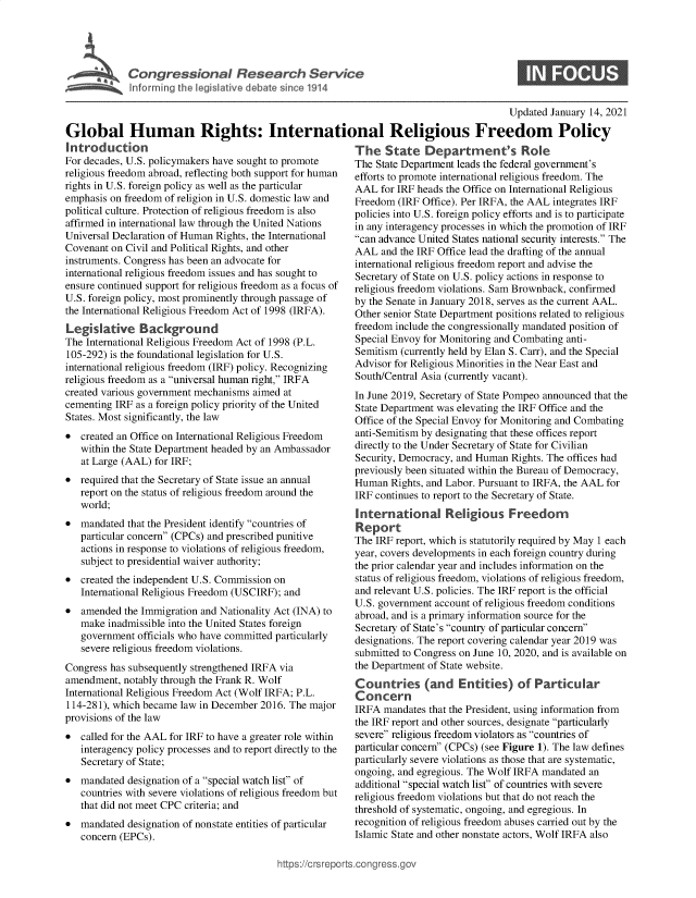handle is hein.crs/govebsm0001 and id is 1 raw text is: 





Congressional Research Service
Inforrning the legislative debate since 1914


0


                                                                                        Updated January 14, 2021

Global Human Rights: International Religious Freedom Policy


Introduction
For decades, U.S. policymakers have sought to promote
religious freedom abroad, reflecting both support for human
rights in U.S. foreign policy as well as the particular
emphasis on freedom of religion in U.S. domestic law and
political culture. Protection of religious freedom is also
affirmed in international law through the United Nations
Universal Declaration of Human Rights, the International
Covenant on Civil and Political Rights, and other
instruments. Congress has been an advocate for
international religious freedom issues and has sought to
ensure continued support for religious freedom as a focus of
U.S. foreign policy, most prominently through passage of
the International Religious Freedom Act of 1998 (IRFA).
Legislative Background
The International Religious Freedom Act of 1998 (P.L.
105-292) is the foundational legislation for U.S.
international religious freedom (IRF) policy. Recognizing
religious freedom as a universal human right, IRFA
created various government mechanisms aimed at
cementing IRF as a foreign policy priority of the United
States. Most significantly, the law
  created an Office on International Religious Freedom
   within the State Department headed by an Ambassador
   at Large (AAL) for IRF;
  required that the Secretary of State issue an annual
   report on the status of religious freedom around the
   world;
  mandated that the President identify countries of
   particular concern (CPCs) and prescribed punitive
   actions in response to violations of religious freedom,
   subject to presidential waiver authority;
  created the independent U.S. Commission on
   International Religious Freedom (USCIRF); and
  amended  the Immigration and Nationality Act (INA) to
   make  inadmissible into the United States foreign
   government officials who have committed particularly
   severe religious freedom violations.
Congress has subsequently strengthened IRFA via
amendment,  notably through the Frank R. Wolf
International Religious Freedom Act (Wolf IRFA; P.L.
114-281), which became law in December 2016. The major
provisions of the law
  called for the AAL for IRF to have a greater role within
   interagency policy processes and to report directly to the
   Secretary of State;
  mandated designation of a special watch list of
   countries with severe violations of religious freedom but
   that did not meet CPC criteria; and
  mandated designation of nonstate entities of particular
   concern (EPCs).


The   State   Department's Role
The State Department leads the federal government's
efforts to promote international religious freedom. The
AAL  for IRF heads the Office on International Religious
Freedom  (IRF Office). Per IRFA, the AAL integrates IRF
policies into U.S. foreign policy efforts and is to participate
in any interagency processes in which the promotion of IRF
can advance United States national security interests. The
AAL  and the IRF Office lead the drafting of the annual
international religious freedom report and advise the
Secretary of State on U.S. policy actions in response to
religious freedom violations. Sam Brownback, confirmed
by the Senate in January 2018, serves as the current AAL.
Other senior State Department positions related to religious
freedom include the congressionally mandated position of
Special Envoy for Monitoring and Combating anti-
Semitism (currently held by Elan S. Carr), and the Special
Advisor for Religious Minorities in the Near East and
South/Central Asia (currently vacant).
In June 2019, Secretary of State Pompeo announced that the
State Department was elevating the IRF Office and the
Office of the Special Envoy for Monitoring and Combating
anti-Semitism by designating that these offices report
directly to the Under Secretary of State for Civilian
Security, Democracy, and Human Rights. The offices had
previously been situated within the Bureau of Democracy,
Human  Rights, and Labor. Pursuant to IRFA, the AAL for
IRF continues to report to the Secretary of State.
International Religious Freedom
Report
The IRF report, which is statutorily required by May 1 each
year, covers developments in each foreign country during
the prior calendar year and includes information on the
status of religious freedom, violations of religious freedom,
and relevant U.S. policies. The IRF report is the official
U.S. government account of religious freedom conditions
abroad, and is a primary information source for the
Secretary of State's country of particular concern
designations. The report covering calendar year 2019 was
submitted to Congress on June 10, 2020, and is available on
the Department of State website.
Countries (and Entities) of Particular
Concern
IRFA  mandates that the President, using information from
the IRF report and other sources, designate particularly
severe religious freedom violators as countries of
particular concern (CPCs) (see Figure 1). The law defines
particularly severe violations as those that are systematic,
ongoing, and egregious. The Wolf IRFA mandated an
additional special watch list of countries with severe
religious freedom violations but that do not reach the
threshold of systematic, ongoing, and egregious. In
recognition of religious freedom abuses carried out by the
Islamic State and other nonstate actors, Wolf IRFA also


igross.gov


