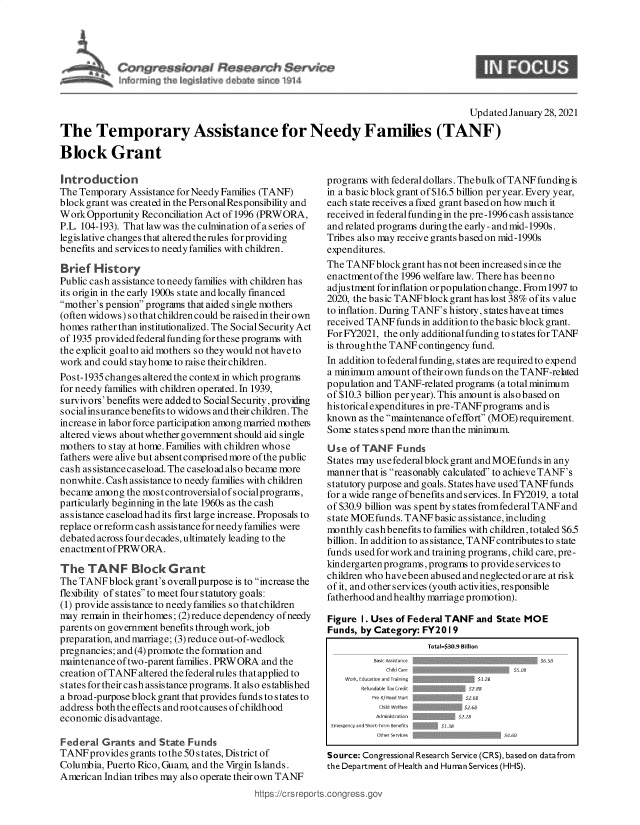 handle is hein.crs/govebst0001 and id is 1 raw text is: 





11


9


                                                                                       Updated  January 28, 2021

The Temporary Assistance for Needy Families (TANF)

Block Grant


Introduction
The Temporary  Assistance for Needy Families (TANF)
block grant was created in the PersonalResponsibility and
Work  Opportunity Reconciliation Act of 1996 (PRWORA,
P.L. 104-193). That law was the culmination of a series of
legislative changes that altered the rules for providing
benefits and services to needy families with children.

Brief  History
Public cash assistance to needy families with children has
its origin in the early 1900s state and locally financed
mother's pension programs that aided single mothers
(often widows) so that children could be raisedin their own
homes  rather than institutionalized. The Social Security Act
of 1935 provided federal funding for these programs with
the explicit goalto aid mothers so they would not have to
work and could stayhome to raise theirchildren.
Post-1935 changes altered the context in which programs
for needy families with children operated. In 1939,
survivors' benefits were added to Social Security, providing
socialinsurance benefits to widows andtheirchildren. The
increase in labor force participation among married motheis
altered views about whether government should aid single
mothers to stay at home. Families with children whose
fathers were alive but absent comprised more of the public
cash assistance caseload. The caselo ad also became more
nonwhite. Cash assistance to needy families with children
became  among the most controversialofsocialprograms,
particularly beginning in the late 1960s as the cash
assistance caseloadhadits first large increase. Proposals to
replace or reform cash assistance for needy families were
debated across four decades, ultimately leading to the
enactment of PRWORA.

The   TANF Block Grant
The TANF   block grant's overallpurpose is to increase the
flexibility of states to meet four statutory goals:
(1) provide assistance to needyfamilies so thatchildren
may  remain in theirhomes; (2) reduce dependency of needy
parents on government benefits through work, job
preparation, and marriage; (3)reduce out-of-wedlock
pregnancies; and (4) promote the formation and
maintenance of two-parent families. PRWORA and the
creation of TANF altered the federal rules that applied to
states for their cash assistance programs. It also established
a broad-purpose block grant that provides funds to states to
address both the effects and rootcauses of childhood
economic  dis advantage.

Federal  Grants  and State Funds
TANF  provides grants to the 50 states, District of
Columbia, Puerto Rico, Guam, and the Virgin Islands.
American  Indian tribes may also operate their own TANF
                                          https://crS repo


programs with federal dollars. Thebulk of TANF funding is
in a basic blockgrant of $16.5 billion per year. Every year,
each state receives a fixed grant based on how much it
received in federal funding in the pre-1996 cash assistance
and related programs during the early - and mid-1990s.
Tribes also may receive grants based on mid-1990s
expenditures.
The TANF   block grant has not been increased since the
enactment of the 1996 welfare law. There has been no
adjustment for inflation or population change. From 1997 to
2020, the basic TANFblockgranthaslost  38% ofits value
to inflation. During TANF's history, states have at times
received TANF  funds in addition to the basic block grant.
For FY2021, the only additional funding to states for TANF
is through the TANF contingency fund.
In addition to federal funding, states are required to expend
a minimum  amount of their own funds on the TANF-related
population and TANF-related programs (a total minimum
of $10.3 billion per year). This amount is also based on
historical expenditures in pre-TANF programs and is
known  as the maintenance of effort (MOE) requirement.
Some  states spend more than the minimum.
Use  of TANF   Funds
States may use federalblock grant and MOEfunds in any
mannerthatis reasonably calculated to achieve TANF's
statutory purpose and goals. States have used TANF funds
for a wide range of benefits and services. In FY2019, a total
of $30.9 billion was spent by states fromfederal TANF and
state MOEfunds.  TANF  basic assistance, including
monthly cashbenefits to families with children, totaled $6.5
billion. In addition to assistance, TANF contributes to state
funds used for work and training programs, child care, pre-
kindergarten programs, programs to provides ervices to
children who havebeen abused and neglected or are at risk
of it, and other services (youth activities, responsible
fatherhood and healthy marriage promotion).

Figure 1. Uses of Federal TANF  and State MOE
Funds, by Category:  FY20 1 9
                      Total=$30.9 Billion
          Basic Assis tance                   $6.SB
             Child Care                  5O
    Work, Education and Training <3.2B
       Refundable Tax Credi   $2.83
          Pre -/Head start    $2.6B
          Child welfare
          Administration
 Emergency and Short-Term Benefits  .S
           Other Services             $4.B

Source: Congressional Research Service (CRS), based on datafrom
the Department of Health and Human Services (HHS).


