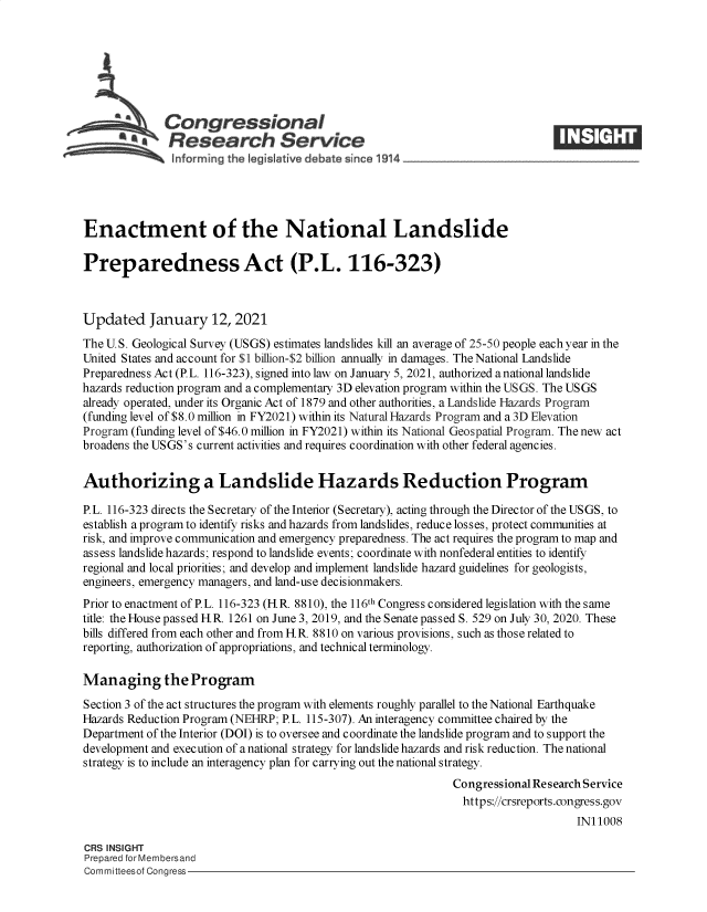 handle is hein.crs/govebtf0001 and id is 1 raw text is: 







           ACongressional
           a   Research Service





Enactment of the National Landslide

Preparedness Act (P.L. 116-323)



Updated January 12, 2021
The U.S. Geological Survey (USGS) estimates landslides kill an average of 25-50 people each year in the
United States and account for $1 billion-$2 billion annually in damages. The National Landslide
Preparedness Act (P.L. 116-323), signed into law on January 5, 2021, authorized anational landslide
hazards reduction program and a complementary 3D elevation program within the USGS. The USGS
already operated, under its Organic Act of 1879 and other authorities, a Landslide Hazards Program
(funding level of $8.0 million in FY2021) within its Natural Hazards Program and a 3D Elevation
Program (funding level of $46.0 million in FY2021) within its National Geospatial Program. The new act
broadens the USGS's current activities and requires coordination with other federal agencies.


Authorizing a Landslide Hazards Reduction Program

P.L. 116-323 directs the Secretary of the Interior (Secretary), acting through the Director of the USGS, to
establish a program to identify risks and hazards from landslides, reduce losses, protect communities at
risk, and improve communication and emergency preparedness. The act requires the program to map and
assess landslide hazards; respond to landslide events; coordinate with nonfederal entities to identify
regional and local priorities; and develop and implement landslide hazard guidelines for geologists,
engineers, emergency managers, and land-use decisionmakers.
Prior to enactment of P.L. 116-323 (HR. 8810), the 116th Congress considered legislation with the same
title: the House passed H.R. 1261 on June 3, 2019, and the Senate passed S. 529 on July 30, 2020. These
bills differed from each other and from H.R. 8810 on various provisions, such as those related to
reporting, authorization of appropriations, and technical terminology.

Managing the Program
Section 3 of the act structures the program with elements roughly parallel to the National Earthquake
Hazards Reduction Program (NEHRP; P.L. 115-307). An interagency committee chaired by the
Department of the Interior (DOI) is to oversee and coordinate the landslide program and to support the
development and execution of a national strategy for landslide hazards and risk reduction. The national
strategy is to include an interagency plan for carrying out the national strategy.
                                                              Congressional Research Service
                                                                https://crsreports.congress.gov
                                                                                   IN11008

CRS INSIGHT
Prepared for Membersand
Committeesof Congress


