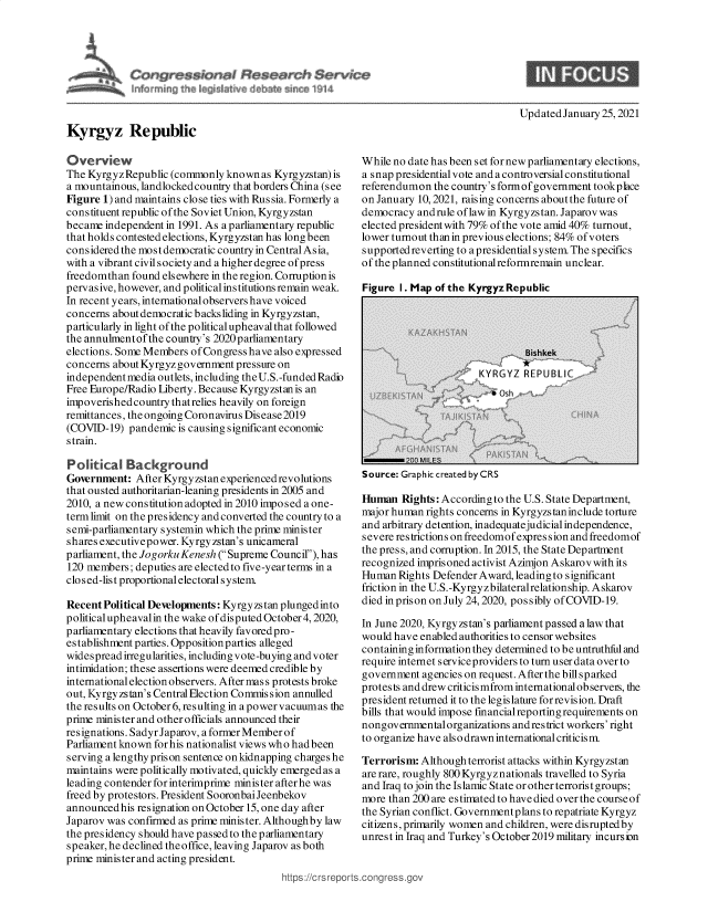 handle is hein.crs/govebts0001 and id is 1 raw text is: 









Kyrgyz Republic


Updated January 25, 2021


Overview
The Kyrgyz Republic (commonly  known  as Kyrgyzstan) is
a mountainous, landlocked country that borders China (see
Figure 1) and maintains close ties with Russia. Formerly a
constituent republic ofthe Soviet Union, Kyrgyzstan
became  independent in 1991. As a parliamentary republic
that holds contested elections, Kyrgyzstan has long been
considered the most democratic country in Central Asia,
with a vibrant civil society and a higher degree of press
freedomthan  found elsewhere in the region. Corruption is
pervasive, however, and political institutions remain weak.
In recent years, international observers have voiced
concerns about democratic backsliding in Kyrgyzstan,
particularly in light of the political upheaval that followed
the annulmentofthe country's 2020parliamentary
elections. Some Members of Congress have also expressed
concerns about Kyrgyz government pressure on
independent media outlets, including the U.S.-funded Radio
Free Europe/Radio Liberty. Because Kyrgyzstan is an
impoverished country thatrelies heavily on foreign
remittances, the ongoing Coronavirus Disease2019
(COVID-19)  pandemic  is causing significant economic
strain.

Political   Background
Government:  After Kyrgyzstan experienced revolutions
that ousted authoritarian-leaning presidents in 2005 and
2010, a new constitution adopted in 2010 imposed a one-
termlimit on the presidency and converted the country to a
semi-parliamentary systemin which the prime minister
shares executivepower. Kyrgyzstan's unicameral
parliament, the Jogorku Kenesh (Supreme Council), has
120 members; deputies are elected to five-year terms in a
closed-list proportional electoral system.

Recent Political Developments: Kyrgyzs tan plunged into
political upheavalin the wake of disputed October 4, 2020,
parliamentary elections that heavily favored pro-
establishment parties. Opposition parties alleged
widespread irregularities, including vote-buying and voter
intimidation; these assertions were deemed credible by
international election observers. After mas s protests broke
out, Kyrgyzstan's Central Election Commission annulled
the results on October 6, resulting in a power vacuumas the
prime minister and other officials announced their
resignations. SadyrJaparov, aformerMemberof
Parliament known for his nationalist views who had been
serving a lengthy prison sentence on kidnapping charges he
maintains were politically motivated, quickly emerged as a
leading contender for interimprime minister after he was
freed by protestors. President SooronbaiJeenbekov
announcedhis  resignation on October 15, one day after
Japarov was confirmed as prime minister. Althoughby law
the presidency should have passed to the parliamentary
speaker, he declined theoffice, leaving Japarov as both
prime minister and acting president.


While no date has been set for new parliamentary elections,
a snap presidential vote and a controversial constitutional
referendumon  the country's form of government tookplace
on January 10, 2021, raising concerns about the future of
democracy  and rule of law in Kyrgyzs tan. Japarov was
elected president with 79% of the vote amid 40% turnout,
lower turnout than in previous elections; 84% of voters
supportedreverting to a presidential system. The specifics
of the planned constitutionalreformremain unclear.

Figure I. Ma  of the KyrgvzRe   ublic


Source: Graphic created byCRS


Human   Rights: According to the U.S. State Department,
major human rights concerns in Kyrgyzstaninclude torture
and arbitrary detention, inadequatejudicial independence,
severe restrictions on freedomof expres sion and freedomof
the pres s, and corruption. In 2015, the State Department
recognized imprisoned activist Azimjon Askarov with its
Human  Rights Defender Award, leading to significant
friction in the U.S.-Kyrgy zbilateralrelationship. Askarov
died in prison on July 24, 2020, possibly of COVID-19.

In June 2020, Kyrgyzstan's parliament passed a law that
would have enabled authorities to censor websites
containing information they determined to be untruthful and
require internet serviceproviders to turn user data over to
government  agencies on request. After the bill sparked
protests and drew criticis mfrom international observeis, the
president returned it to the legislature for revis ion. Draft
bills that would impose financialreporting requirements on
nongovernmental organizations and restrict workers' right
to organize have also drawn international criticism.

Terrorism:  Although terrorist attacks within Kyrgyzstan
are rare, roughly 800 Kyrgyznationals travelled to Syria
and Iraq to join the Islamic State or other terrorist groups;
more than 200 are estimated to have died over the course of
the Syrian conflict. Governmentplans to repatriate Kyrgyz
citizens, primarily women and children, were disrupted by
unrest in Iraq and Turkey's October 2019 military incurs ion


tps://crsreports.congress


