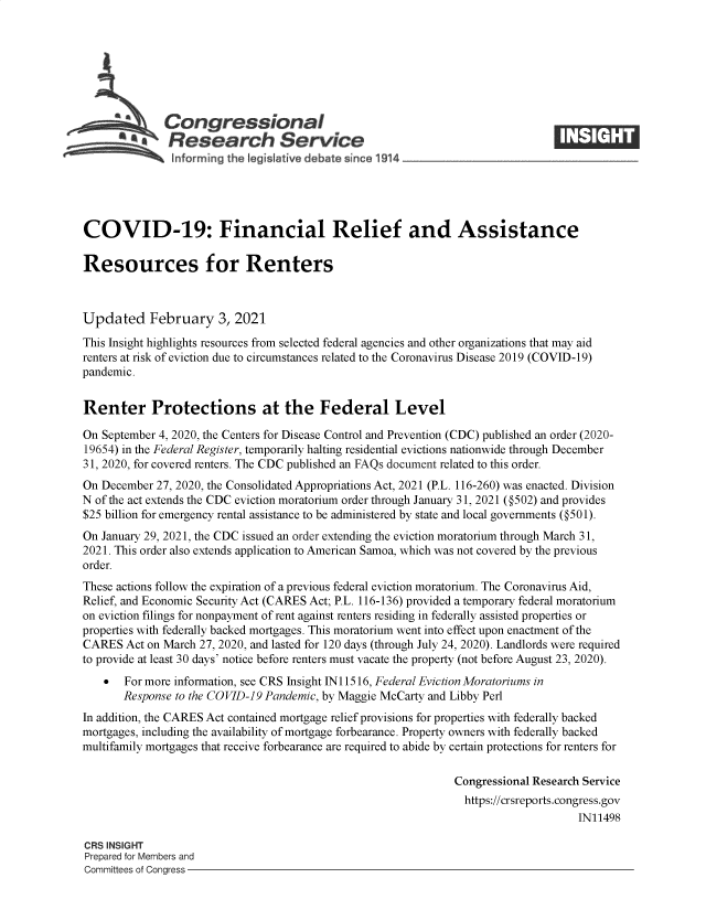 handle is hein.crs/govebty0001 and id is 1 raw text is: 







              Congressional
          ~   Research Service
               inf arming the legisIative debate since 1914____________________




COVID-19: Financial Relief and Assistance

Resources for Renters



Updated February 3, 2021
This Insight highlights resources from selected federal agencies and other organizations that may aid
renters at risk of eviction due to circumstances related to the Coronavirus Disease 2019 (COVID-19)
pandemic.


Renter Protections at the Federal Level

On September 4, 2020, the Centers for Disease Control and Prevention (CDC) published an order (2020-
19654) in the Federal Register, temporarily halting residential evictions nationwide through December
31, 2020, for covered renters. The CDC published an FAQs document related to this order.
On December 27, 2020, the Consolidated Appropriations Act, 2021 (P.L. 116-260) was enacted. Division
N of the act extends the CDC eviction moratorium order through January 31, 2021 (@502) and provides
$25 billion for emergency rental assistance to be administered by state and local governments (@501).
On January 29, 2021, the CDC issued an order extending the eviction moratorium through March 31,
2021. This order also extends application to American Samoa, which was not covered by the previous
order.
These actions follow the expiration of a previous federal eviction moratorium. The Coronavirus Aid,
Relief, and Economic Security Act (CARES Act; P.L. 116-136) provided a temporary federal moratorium
on eviction filings for nonpayment of rent against renters residing in federally assisted properties or
properties with federally backed mortgages. This moratorium went into effect upon enactment of the
CARES  Act on March 27, 2020, and lasted for 120 days (through July 24, 2020). Landlords were required
to provide at least 30 days' notice before renters must vacate the property (not before August 23, 2020).
      For more information, see CRS Insight IN11516, Federal Eviction Moratoriums in
       Response to the COVID-19 Pandemic, by Maggie McCarty and Libby Perl
In addition, the CARES Act contained mortgage relief provisions for properties with federally backed
mortgages, including the availability of mortgage forbearance. Property owners with federally backed
multifamily mortgages that receive forbearance are required to abide by certain protections for renters for

                                                              Congressional Research Service
                                                                https://crsreports.congress.gov
                                                                                   IN11498

CRS INSIGHT
Prepared for Members and
Committees of Congress


