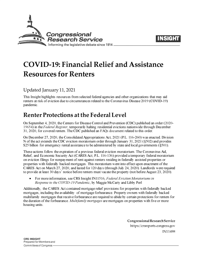 handle is hein.crs/govebtz0001 and id is 1 raw text is: 







              Congressional
            .Research Service





COVID-19: Financial Relief and Assistance

Resources for Renters



Updated January 11, 2021
This Insight highlights resources from selected federal agencies and other organizations that may aid
renters at risk of eviction due to circumstances related to the Coronavirus Disease 2019 (COVID-19)
pandemic.


Renter Protections at the Federal Level

On September 4, 2020, the Centers for Disease Control and Prevention (CDC) published an order (2020-
19654) in the Federal Register, temporarily halting residential evictions nationwide through December
31, 2020, for covered renters. The CDC published an FAQs document related to this order.
On December  27, 2020, the Consolidated Appropriations Act, 2021 (P.L. 116-260) was enacted. Division
N of the act extends the CDC eviction moratorium order through January 31, 2021 (§502) and provides
$25 billion for emergency rental assistance to be administered by state and local governments (§501).
These actions follow the expiration of a previous federal eviction moratorium. The Coronavirus Aid,
Relief, and Economic Security Act (CARES Act; P.L. 116-136) provided atemporary federal moratorium
on eviction filings for nonpayment of rent against renters residing in federally assisted properties or
properties with federally backed mortgages. This moratorium went into effect upon enactment of the
CARES  Act on March 27, 2020, and lasted for 120 days (through July 24, 2020). Landlords were required
to provide at least 30 days' notice before renters must vacate the property (not before August 23, 2020).
      For more information, see CRS Insight IN11516, Federal Eviction Moratoriums in
       Response to the COVID-19 Pandemic, by Maggie McCarty and Libby Perl
Additionally, the CARES Act contained mortgage relief provisions for properties with federally backed
mortgages, including the availability of mortgage forbearance. Property owners with federally backed
multifamily mortgages that receive forbearance are required to abide by certain protections for renters for
the duration of the forbearance. Multifamily mortgages are mortgages on properties with five or more
housing units.



                                                              Congressional Research Service
                                                              https://crsreports.congress.gov
                                                                                  IN11498

CRS INSIGHT
Prepared for Membersand
Committeesof Congress



