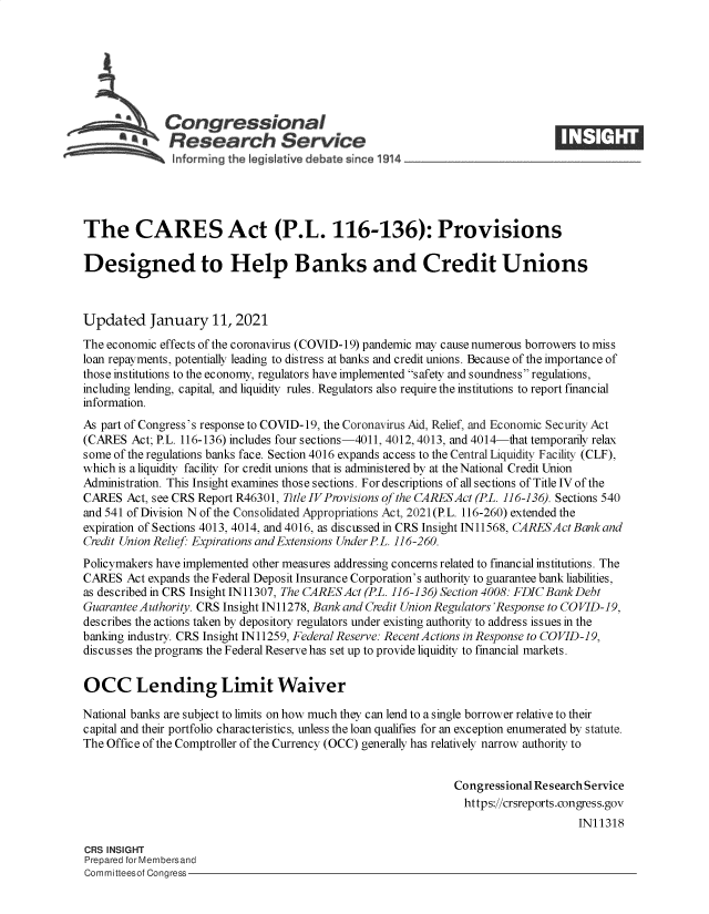 handle is hein.crs/govebud0001 and id is 1 raw text is: 







      h Congressional
              Research Service





The CARES Act (P.L. 116-136): Provisions

Designed to Help Banks and Credit Unions



Updated January 11, 2021
The economic effects of the coronavirus (COVID-19) pandemic may cause numerous borrowers to miss
loan repayments, potentially leading to distress at banks and credit unions. Because of the importance of
those institutions to the economy, regulators have implemented safety and soundness regulations,
including lending, capital, and liquidity rules. Regulators also require the institutions to report financial
information.
As part of Congress's response to COVID-19, the Coronavirus Aid, Relief, and Economic Security Act
(CARES  Act; P.L. 116-136) includes four sections-4011, 4012, 4013, and 4014-that temporarily relax
some of the regulations banks face. Section 4016 expands access to the Central Liquidity Facility (CLF),
which is a liquidity facility for credit unions that is administered by at the National Credit Union
Administration. This Insight examines those sections. For descriptions of all sections of Title IV of the
CARES  Act, see CRS Report R46301, Title IVProvisions of the CARESAct (PL. 116-136). Sections 540
and 541 of Division N of the Consolidated Appropriations Act, 2021(P.L. 116-260) extended the
expiration of Sections 4013, 4014, and 4016, as discussed in CRS Insight IN11568, CARESActBankand
Credit Union Relief: Expirations and Extensions Under PL. 116-260.
Policymakers have implemented other measures addressing concerns related to financial institutions. The
CARES  Act expands the Federal Deposit Insurance Corporation's authority to guarantee bank liabilities,
as described in CRS Insight IN11307, The CARESAct (PL. 116-136) Section 4008: FDIC BankDebt
Guarantee Authority. CRS Insight IN11278, Bank and Credit Union Regulators'Response to COVID-19,
describes the actions taken by depository regulators under existing authority to address issues in the
banking industry. CRS Insight IN11259, Federal Reserve: RecentActions in Response to COVID-19,
discusses the programs the Federal Reserve has set up to provide liquidity to financial markets.


OCC Lending Limit Waiver

National banks are subject to limits on how much they can lend to a single borrower relative to their
capital and their portfolio characteristics, unless the loan qualifies for an exception enumerated by statute.
The Office of the Comptroller of the Currency (OCC) generally has relatively narrow authority to


                                                              Congressional Research Service
                                                              https://crsreports.congress.gov
                                                                                  IN11318

CRS INSIGHT
Prepared for Membersand
Committeesof Congress


