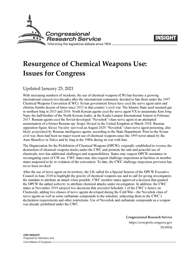 handle is hein.crs/govebue0001 and id is 1 raw text is: 







              Congressional
          a    Research Service
               informing the legisl five debate since 1914____________________




Resurgence of Chemical Weapons Use:

Issues for Congress



Updated January 25, 2021

With increasing numbers of incidents, the use of chemical weapons (CW) has become a growing
international concern two decades after the international community decided to ban them under the 1997
Chemical Weapons Convention (CWC). Syrian government forces have used the nerve agent sarin and
chlorine bombs dozens of times since 2013 in that country's civil war. The Islamic State used mustard gas
in northern Iraq in 2015 and 2016. North Korean agents used the nerve agent VX to assassinate Kim Jong
Nam, the half-brother of the North Korean leader, at the Kuala Lumpur International Airport in February
2017. Russian agents used the Soviet-developed Novichok-class nerve agent in an attempted
assassination of a former Russian spy Sergei Skripal in the United Kingdom in March 2018. Russian
opposition figure Alexei Navalny survived an August 2020 Novichok-class nerve agent poisoning, also
likely perpetrated by Russian intelligence agents, according to the State Department. Prior to the Syrian
civil war, there had been no major recent use of chemical weapons since the 1995 terror attack by the
Aum  Shinrikyo in Tokyo and by Iraq in the 1980s during its war with Iran.
The Organization for the Prohibition of Chemical Weapons (OPCW), originally established to oversee the
destruction of chemical weapons stocks under the CWC and promote the safe and peaceful use of
chemicals, now has additional challenges and responsibilities. States may request OPCW assistance in
investigating cases of CW use. CWC states may also request challenge inspections at facilities in member
states suspected to be in violation of the convention. To date, the CWC challenge inspection provision has
never been invoked.
After the use of nerve agent on its territory, the UK called for a Special Session of the OPCW Executive
Council in June 2018 to highlight the gravity of chemical weapons use and to call for giving investigators
the mandate to attribute an attack when possible. CWC member states approved a decision that granted
the OPCW  the added authority to attribute chemical attacks under investigation. In addition, the CWC
states in November 2019 adopted two decisions that amended Schedule 1 of the CWC's Annex on
Chemicals, adding two classes of nerve agents developed during the Cold War-the Novichok class of
nerve agents as well as some carbamate compounds to the schedule, subjecting them to the CWC's
declaration requirements and other restrictions. Use of Novichok and carbamate compounds as a weapon
was already prohibited under the CWC.


                                                                Congressional Research Service
                                                                https://crsreports.congress.gov
                                                                                     IN10936

CRS INSIGHT
Prepared for Members and
Committees of Congress


