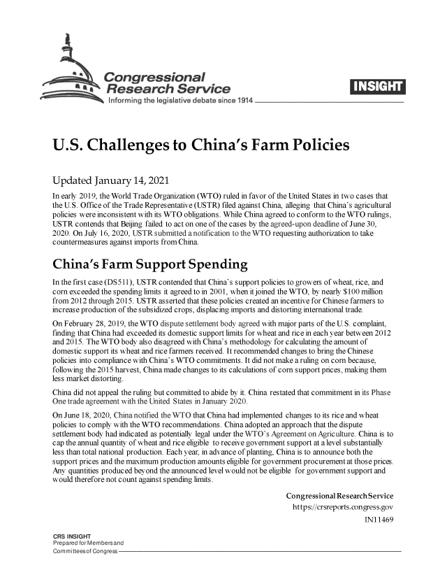 handle is hein.crs/govebvk0001 and id is 1 raw text is: 







          43Congressional
          a    Research Service






U.S. Challenges to China's Farm Policies



Updated January 14, 2021
In early 2019, the World Trade Organization (WTO) ruled in favor of the United States in two cases that
the U.S. Office of the Trade Representative (USTR) filed against China, alleging that China's agricultural
policies were inconsistent with its WTO obligations. While China agreed to conform to the WTO rulings,
USTR  contends that Beijing failed to act on one of the cases by the agreed-upon deadline of June 30,
2020. On July 16, 2020, USTR submitted a notification to the WTO requesting authorization to take
countermeasures against imports from China.


China's Farm Support Spending

In the first case (DS511), USTR contended that China's support policies to growers of wheat, rice, and
corn exceeded the spending limits it agreed to in 2001, when it joined the WTO, by nearly $100 million
from 2012 through 2015. USTR asserted that these policies created an incentive for Chinese farmers to
increase production of the subsidized crops, displacing imports and distorting international trade.
On February 28, 2019, the WTO dispute settlement body agreed with major parts of the U. S. complaint,
finding that China had exceeded its domestic support limits for wheat and rice in each year between 2012
and 2015. The WTO  body also disagreed with China's methodology for calculating the amount of
domestic support its wheat and rice farmers received. It recommended changes to bring the Chinese
policies into compliance with China's WTO commitments. It did not make a ruling on corn because,
following the 2015 harvest, China made changes to its calculations of corn support prices, making them
less market distorting.
China did not appeal the ruling but committed to abide by it. China restated that commitment in its Phase
One trade agreement with the United States in January 2020.
On June 18, 2020, China notified the WTO that China had implemented changes to its rice and wheat
policies to comply with the WTO recommendations. China adopted an approach that the dispute
settlement body had indicated as potentially legal under the WTO's Agreement on Agriculture. China is to
cap the annual quantity of wheat and rice eligible to receive government support at a level substantially
less than total national production. Each year, in advance of planting, China is to announce both the
support prices and the maximum production amounts eligible for government procurement at those prices.
Any quantities produced beyond the announced level would not be eligible for government support and
would therefore not count against spending limits.

                                                               Congressional Research Service
                                                                 https://crsreports.congress.gov
                                                                                    IN11469

CRS INSIGHT
Prepared for Membersand
Committeesof Congress


